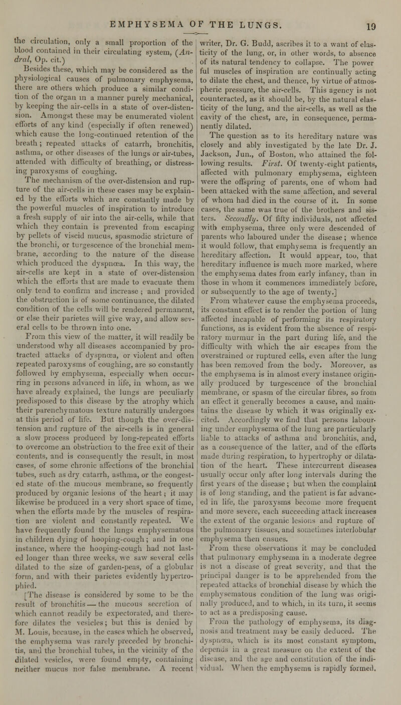 the circulation, only a small proportion of the blood contained in their circulating system, (An- dral, Op. cit.) Besides these, which may be considered as the physiological causes of pulmonary emphysema, there are others which produce a similar condi- tion of the organ in a manner purely mechanical, by keeping the air-cells in a state of over-disten- sion. Amongst these may be enumerated violent efforts of any kind (especially if often renewed) which cause the long-continued retention of the breath; repeated attacks of catarrh, bronchitis, asthma, or other diseases of the lungs or air-tubes, attended with difficulty of breathing, or distress- ing paroxysms of coughing. The mechanism of the over-distension and rup- ture of the air-cells in these cases may be explain- ed by the elforts which are constantly made by the powerful muscles of inspiration to introduce a fresh supply of air into the air-cells, while that which they contain is prevented from escaping by pellets of viscid mucus, spasmodic stricture of the bronchi, or turgescence of the bronchial mem- brane, according to the nature of the disease which produced the dyspnoea. In this way, the air-cells are kept in a state of over-distension which the eflbrts that are made to evacuate them only tend to confirm and increase ; and provided the obstruction is of some continuance, the dilated condition of the cells will be rendered permanent, or else their parietes will give way, and allow sev- eral cells to be thrown into one. From this view of the matter, it will readily be understood why all diseases accompanied by pro- tracted attacks of dyspnoea, or violent and often repeated paroxysms of coughing, are so constantly followed by emphysema, especially when occur- ring in persons advanced in life, in whom, as we have already explained, the lungs are peculiarly predisposed to this disease by the atrophy which their parenchymatous texture naturally undergoes at this period of life. But though the over-dis- tension and rupture of the air-cells is in general a slow process produced by long-repeated efforts to overcome an obstrlictiou to the free exit of their contents, and is consequently the result, in most cases, of some chronic affections of the bronchial tubes, such as dry catarrh, asthma, or the congest- ed state of the mucous membrane, so frequently produced by organic lesions of the heart; it may likewise be produced in a very short space of time, when the efforts made by the muscles of respira- tion are violent and constantly repeated. We have frequently found the lungs emphysematous in children dying of hooping-cough; and in one instance, where the hooping-cough had not last- ed longer than three weeks, we saw several cells dilated to the size of garden-peas, of a globular form, and with their parietes evidently hypcrlro- phied. [The disease is considered by some to be the result of bronchitis—the mucous secretion of which cannot readily be expectorated, and there- fore dilates the vesicles; but this is denied by M. Louis, because, in the cases which he observed, the emphysema was rarely preceded by bronchi- tis, and the bronchial tubes, in the vicinity of the dilated vesicles, were found empty, containing neither mucus nor false membrane. A recent writer, Dr. G. Budd, ascribes it to a want of elas- ticity of the lung, or, in other words, to absence of its natural tendency to collapse. The power ful muscles of inspiration are continually acting to dilate the chest, and thence, by virtue of atmos- pheric pressure, the air-cells. This agency is not counteracted, as it should be, by the natural elas- ticity of the lung, and the air-cells, as well as the cavity of the chest, are, in consequence, perma- nently dilated. The question as to its hereditary nature was closely and ably investigated by the late Dr. J. Jackson, Jun., of Boston, who attained the fol- lowing results. First. Of twenty-eight patients, affected with pulmonary emphysema, eighteen were the offspring of parents, one of whom had been attacked with the same aficction, and several of whom had died in the course of it. Li some cases, the same was true of the brothers and sis- ters. Secondly. Of fifty individuals, not affected with emphysema, three only were descended of parents who laboured under the disease; whence it would follow, that emphysema is frequently an hereditary affection. It would appear, too, that hereditary influence is much more marked, where the emphysema dates from early infancy, than in those in whom it commences immediately before, or subsequently to the age of twenty.] From whatever cause the emphysema proceeds, its constant effect is to render the portion of lung affected incapable of performing its respiratory functions, as is evident from the absence of respi- ratory murmur in the part during life, and the difficulty with which the air escapes from the overstrained or ruptured cells, even after the lung has been removed from the body. Moreover, as the emphysema is in almost every instance origin- ally produced by turgescence of the bronchial membrane, or spasm of the circular fibres, so from an effect it generally becomes a cause, and main- tains the disease by which it was originally ex- cited. Accordingly we find that persons labour- ing under emphysema of the lung are particularly liable to attacks of asthma and bronchitis, and, as a consequence of the latter, and of the efforts made during respiration, to hypertrophy or dilata- tion of the heart. These intercurrent diseases usually occur only after long intervals during the first years of the disease ; but when the complaint is of long standing, and the patient is far advanc- ed in life, the paroxysms become more frequent and more severe, each succeeding attack increases the extent of the organic lesions and rupture of the pulmonary tissues, and sometimes interlobular emphysema then ensues. From these observations it may be concluded that pulmonary emphysema in a moderate degree is not a disease of great severity, and that the principal danger is to be apprehended from the repeated attacks of bronchial disease by which the emphysematous condition of the lung was origi- nally produced, and to which, in its turn, it seems to act as a predisposing cause. From the pathology of emphysema, its diag- nosis and treatment may be easily deduced. The dyspnoea, which is its most constant symptom, depends in a great measure on the extent of the disease, and the age and constitution of the indi- vidual. When the emphysema is rapidly foimeil.
