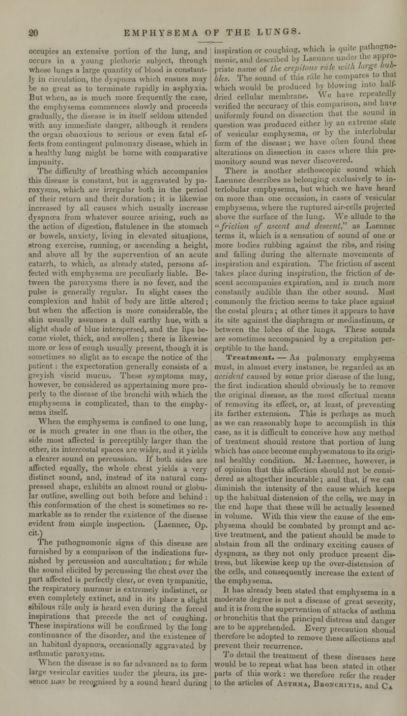 occupies an extensive portion of the lung, and occurs in a young plethoric subject, through whose lungs a large quantity of blood is constant- ly in circulation, the dyspnoea which ensues may be so great as to terminate rapidly in asphyxia. But when, as is much more frequently the case, the emphysema commences slowly and proceeds gradually, the disease is in itself seldom attended with any immediate danger, although it renders the organ obnoxious to serious or even fatal ef- fects from contingent pulmonary disease, which in a healthy lung might be borne with comparative impunity. The difficulty of breathing which accompanies this disease is constant, but is aggravated by pa- roxysms, which are irregular both in the period of their return and their duration; it is likewise increased by all causes which usually increase dyspnoea from whatever source arising, such as the action of digestion, flatulence in the stomach or bowels, anxiety, living in elevated situations, strong exercise, running, or ascending a height, and above all by the supervention of an acute catarrh, to which, as already stated, persons af- fected with emphysema are peculiarly hable. Be- tween the paroxysms there is no fever, and the pulse is generally regular. In slight cases the complexion and habit of body are little altered; but when the affection is more considerable, the skin usually assumes a dull earthy hue, with a slight shade of blue interspersed, and the lips be- come violet, thick, and swollen; there is hkewise more or less of cough usually present, though it is sometimes so slight as to escape the notice of the patient : the expectoration generally consists of a greyish viscid mucus. These symptoms may, however, be considered as appertaining more pro- perly to the disease of the bronchi with which the emphysema is complicated, than to the emphy- sema itself. When the emphysema is confined to one lung, or is much greater in one than in the other, the side most affected is perceptibly larger than the other, its intercostal spaces are wider, and it yields a clearer sound on percussion. If both sides are affected equally, the whole chest yields a very distinct sound, and, instead of its natural com- pressed shape, exhibits an almost round or globu- lar outline, swelling out both before and behind : this conformation of the chest is sometimes so re- markable as to render the existence of the disease evident from simple inspection. (Laennec, Op. cit.) The pathognomonic signs of this disease are furnished by a comparison of the indications fur- nished by percussion and auscultation; for while the sound elicited by percussing the chest over the part affected is perfectly clear, or even tympanitic, the respiratory murmur is extremely indistinct, or even completely extinct, and in its place a slight sibilous rale only is heard even during the forced inspirations that precede the act of coughing. These inspirations will be confirmed by the long continuance of the disorder, and the existence of an habitual dyspnoea, occasionally aggravated by asthmatic paroxj'sms. When the disease is so far advanced as to form large vesicular cavities under the pleura, its pre- sence lunv be recognised by a sound heard during inspiration or coughing, which is quite pathogno- monic, and described by Laennoc under the appro- priate name of i/te crepllous rale ivith large bub- bles. The sound of this rAle he compares to that which would be produced by blowing into half- dried cellular membrane. We have repeatedly verified the accuracy of this comparison, and have uniformly found on dissection that the sound in question'was produced cither by an extreme state of vesicular emphysema, or by the interlobular form of the disease; we have often found these alterations on dissection in cases where this pre- monitory sound was never discovered. There is another stethoscopic sound which Laennec describes as belonging exclusively to in- terlobular emphysema, but which we have heard on more than one occasion, in cases of vesicular emphysema, where the ruptured air-cells projected above the surface of the lung. We allude to the friclio)i of ascent and descent, as Laennec terms it, which is a sensation of sound of one or more bodies rubbing against the ribs, and rising and falling during the alternate movements of inspiration and expiration. The friction of ascent takes place during inspiration, the friction ,of de- scent accompanies expiration, and is much more constantly audible than the other sound. Most commonly the friction seems to take place against the costal pleura; at other times it appears to have its site against the diaphragm or mediastinum, or between the lobes of the lungs. These sounds are sometimes accompanied by a crepitation per- ceptible to the hand. Treatment. — As pulmonary emphysema must, in almost every instance, be regarded as an accident caused by some prior disease of the lung, the first indication should obviously be to remove the original disease, as the most effectual means of removing its effect, or, at least, of preventing its farther extension. This is perhaps as much as we can reasonably hope to accomplish in this case, as it is difficult to conceive how any method of treatment should restore that portion of lung which has once become emphysematous to its origi- nal healthy condition. M. Laennec, however, is of opinion that this affection should not be consi- dered as altogether incurable ; and that, if we can diminish the intensity of the cause which keeps up the habitual distension of the cells, we may in the end hope that these will be actually lessened in volume. With this view the cause of the em- physema should be combated by prompt and ac- tive treatment, and the patient should be made to abstain from all the ordinary exciting causes of dyspnoea, as they not only produce present dis- tress, but likewise keep up the over-distension of the cells, and consequently increase the extent of the emphysema. It has already been stated that emphysema in a moderate degree is not a disease of great severity, and it is from the supervention of attacks of asthma or bronchitis that the principal distress and danger are to be apprehended. Every precaution should therefore be adopted to remove these affections and prevent their recurrence. To detail the treatment of these diseases Iiere would be to repeat what has been stated in other parts of this work: we therefore refer the reader to the articles of Asthma, Bronchitis, and Ca