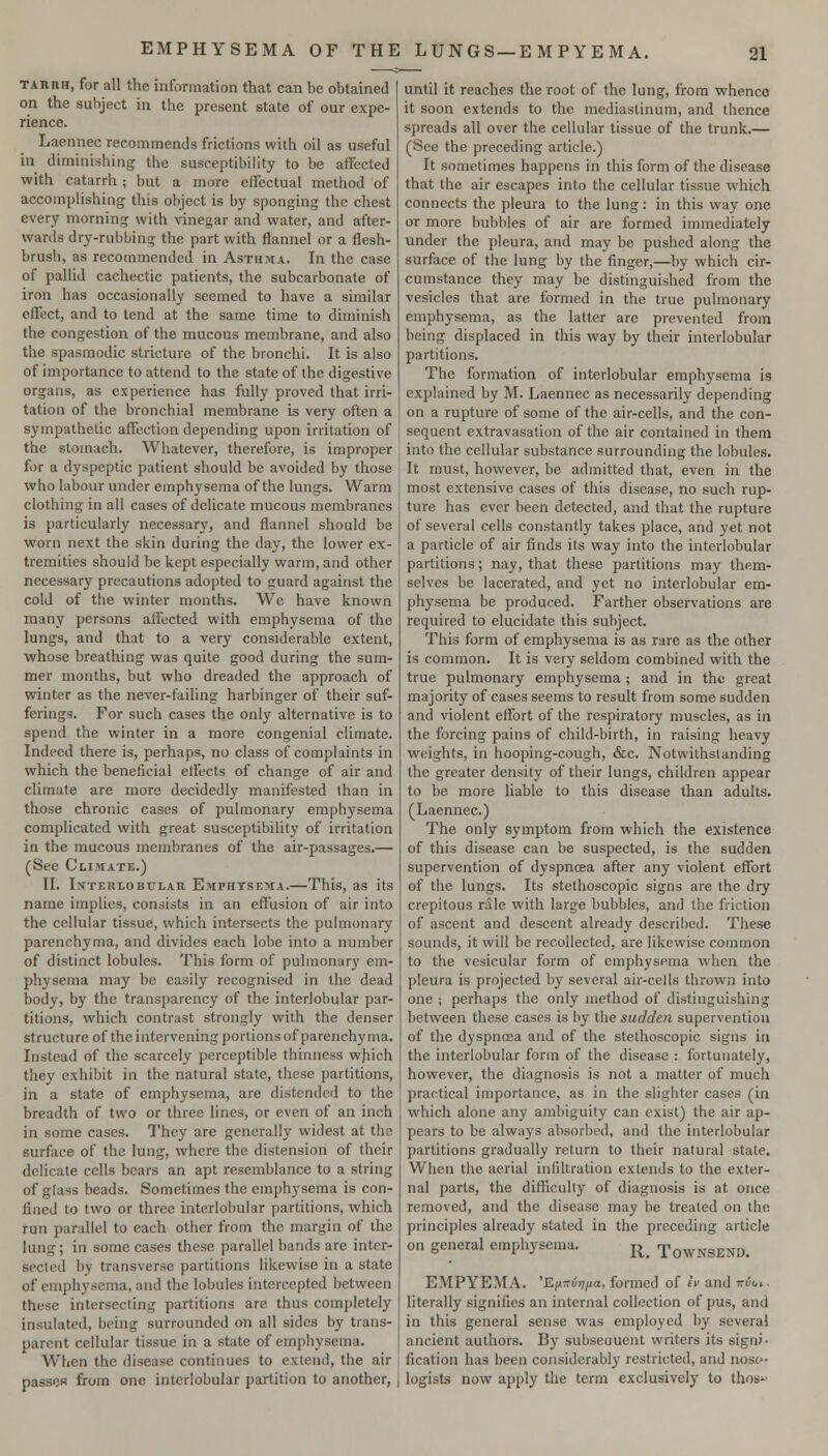TARiiH, for all the information that can be obtained on the subject in the present state of our expe- rience. Lacnnec recommends frictions with oil as useful in diminishing the susceptibility to be affected with catarrh ; but a more effectual method of accomplishing this object is by sponging the chest every morning with vinegar and water, and after- wards dry-rubbing the part with flannel or a flesh- brusb, as recommended in Asthma. In the case of pallid cachectic patients, the subcarbonate of iron has occasionally seemed to have a similar effect, and to lend at the same time to diminish the congestion of the mucous membrane, and also the spasmodic stricture of the bronchi. It is also of importance to attend to the state of the digestive organs, as experience has fully proved that irri- tation of the bronchial membrane is very often a sympathetic affection depending upon irritation of the stomach. Whatever, therefore, is improper for a dyspeptic patient should be avoided by those who labour under emphysema of the lungs. Warm clothing in all cases of delicate mucous membranes is particularly necessary, and flannel should be worn next the skin during the day, the lower ex- tremities should be kept especially warm, and other necessary precautions adopted to guard against the cold of the winter months. We have known many persons affected with emphysema of the lungs, and that to a very considerable extent, whose breathing was quite good during the sum- mer months, but who dreaded the approach of winter as the never-failing harbinger of their suf- ferings. For such cases the only alternative is to spend the winter in a more congenial climate. Indeed there is, perhaps, no class of complaints in which the beneficial effects of change of air and climate are more decidedly manifested than in those chronic cases of pulmonary emphysema complicated with great susceptibility of irritation in the mucous membranes of the air-passages.— (See Clihiate.) II. IxTEiiLOBTJLAR Emphtsema.—This, as its name implies, consists in an effusion of air into the cellular tissue, which intersects the pulmonary parenchyma, and divides each lobe into a number of distinct lobules. This form of pulmonary em- physema may be easily recognised in the dead body, by the transparency of the interlobular par- titions, which contrast strongly with the denser structure of the intervening portions of parenchyma. Instead of the scarcely perceptible thinness which they exhibit in the natural state, these partitions, in a state of emphysema, are distended to the breadth of two or three lines, or even of an inch in some cases. They are generally widest at the surface of the lung, where the distension of their delicate cells bears an apt resemblance to a string of glass beads. Sometimes the emphysema is con- fined to two or three interlobular partitions, which run parallel to each other from the margin of the lung; in some cases these parallel bands are inter- sected by transverse partitions likewise in a state of emphysema, and the lobules intercepted between these intersecting partitions are thus completely insulated, being surrounded on all sides by trans- parent cellular tissue in a state of emphysema. When the disease continues to extend, the air passes from one interlobular partition to another, until it reaches the root of the lung, from whence it soon extends to the mediastinum, and thence spreads all over the cellular tissue of the trunk.— (See the preceding article.) It sometimes happens in this form of the disease that the air escapes into the cellular tissue which connects the pleura to the lung: in this way one or more bubbles of air are formed immediately under the pleura, and may be pushed along the surface of the lung by the finger,—by which cir- cumstance they may be distinguished from the vesicles that are formed in the true pulmonary emphysema, as the latter are prevented from being displaced in this way by their interlobular partitions. The formation of interlobular emphysema is explained by M. Laennec as necessarily depending on a rupture of some of the air-cells, and the con- sequent extravasation of the air contained in them into the cellular substance surrounding the lobules. It must, however, be admitted that, even in the most extensive cases of this disease, no such rup- ture has ever been detected, and that the rupture of several cells constantly takes place, and yet not a particle of air finds its way into the interlobular partitions; nay, that these partitions may them- selves be lacerated, and yet no interlobular em- physema be produced. Farther observations are required to elucidate this subject. This form of emphysema is as rare as the other is common. It is very seldom combined with the true pulmonary emphysema; and in the great majority of cases seems to result from some sudden and violent effort of the respiratory muscles, as in the forcing pains of child-birth, in raising heavy weights, in hooping-cough, &c. Notwithstanding the greater density of their lungs, children appear to be more liable to this disease than adults. (Laennec.) The only symptom from which the existence of this disease can be suspected, is the sudden supervention of dyspnoea after any violent effort of the lungs. Its stethoscopic signs are the dry crepitous rale with large bubbles, and the friction of ascent and descent already described. These sounds, it will be recollected, are likewise common to the vesicular form of emphysema when the pleura is projected by several air-cells thrown into one ; perhaps the only method of distinguishing between these cases is by the sudden supervention of the dyspnoea and of the stethoscopic signs in the interlobular form of the disease : fortunately, however, the diagnosis is not a matter of much practical importance, as in the slighter cases (in which alone any ambiguity can exist) the air ap- pears to be always absorbed, and the interlobular partitions gradually return to their natural state. When the aerial infiltration extends to the exter- nal parts, the difficulty of diagnosis is at once removed, and the disease may be treated on the principles already stated in the preceding article on general emphysema. j^_ TowNSENi). EMPYEMA. 'Kix-vrifia, formed of iv and ttvoi. literally signifies an internal collection of pus, and in this general sense was employed by several ancient authors. By subseauent writers its signi- fication has been considerably restricted, and nose- logists now apply the terra exclusively to thos»-