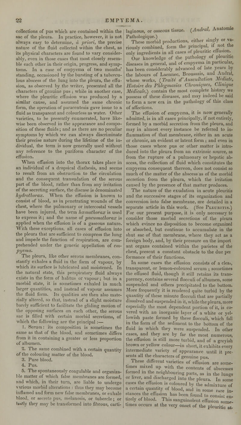 collections of pus which are contained within the sac of the pleura. In practice, however, it is not always easy to determine, a priori, the precise nature of the fluid collected within the chest, as its physical characters are found to vary consider- ably, even in those cases that most closely resem- ble each other in their origin, progress, and symp- toms. In a case of empyema of two months' standing, occasioned by the bursting of a tubercu- lous abscess of the lung into the pleura, the effu- sion, as observed by the writer, presented all the characters of genuine pus ; while in another case, where the pleuritic effusion vs-as produced by a similar cause, and assumed the same chronic form, the operation of paracentesis gave issue to a fluid as transparent and colourless as water. Other varieties, to be presently enumerated, have like- wise been observed in the appearance and compo- sition of these fluids ; and as there are no peculiar symptoms by which we can always discriminate their precise nature during the lifetime of the in- dividual, the term is now generally used without any reference to the puriform character of the effusion. When effusion into the thorax takes place in an individual of a dropsical diathesis, and seems to result from an obstruction to the circulation and the consequent transudation of the serous part of the blood, rather than from any irritation of the secreting surface, the disease is denominated hydrotho7-a.z. When the effusion is known to consist of blood, as in penetrating wounds of the chest, where the pulmonary or intercostal vessels have been injured, the term hccmothorax is used to express it; and the name oipneumothorax is applied when the effusion is of a gaseous nature. With these exceptions, all cases of effusion into the pleura that are sufficient to compress the lung and impede the function of respiration, are com- prehended under the generic appellation of em- pyema. The pleura, like other serous membranes, con- stantly exhales a fluid in the form of vapour, by which its surface is lubricated and moistened. In the natural state, this perspiratory fluid always exists in the form of halitus or vapour; but in a morbid state, it is sometimes exhaled in much larger quantities, and instead of vapour assumes the fluid form. Its qualities are then also mate- rially altered, so that, instead of a slight moisture barely sufficient to facilitate the gliding motion of the opposing surfaces on each other, the serous sac is filled with certain morbid secretions, of which the following are the principal :— 1. Serum: its composition is sometimes the same as that of the blood, and sometimes differs fi-om it in containing a greater or less proportion of albumen. 2. The same combined with a certain quantity o.f the colouring matter of the blood. 3. Pure blood. 4. Pus. 5. The spontaneously coagulable and organiza- Me matter of which false membranes are formed, and which, in their turn, are liable to undergo >arious morbid alterations : thus they may become inflamed and form new false membranes, or exhale blood, or secrete pu*:, melanosis, or tubercle; or iBKtly they may be transformed into fibrous, carti- laginous, or osseous tissue. (^Andral, Anatomic Pathologique.) These morbid productions, either singly or va- riously combined, form the principal, if not the only ingredients in all cases of pleuritic effusion. Our knowledge of the pathology of pleuritic diseases in general, and of empyema in particular, has been considerably advanced of late years by the labours of Laennec, Broussais, and Andral, whose works, {Traite d'Auscultation Mediate, Histoire des Phkgmasies Chroniques, CUnique Medicale,) contain the most complete history we possess of these diseases, and may indeed be said to form a new era in the pathology of this class of affections. The effusion of empyema, it is now generally admitted, is in all cases principally, if not entirely, formed by a morbid secretion from the pleura, and may in almost every instance be referred to in- flammation of that membrane, either in an acute or chronic, an evident or latent form ; and even in those cases where pus or other matter is intro- duced into the pleura from an extrinsic source, as from the rupture of a pulmonary or hepatic ab- scess, the collection of fluid which constitutes the empyema consequent thereon, does not consist so much of the matter of the abscess as of the morbid secretion from the pleura, which the irritation caused by the presence of that matter produces. The nature of the exudation in acute pleuritis and the successive stages of its organization and conversion into false membrane, are detailed in a separate article in this work. (See Pleuritis.) For our present purpose, it is only necessary to consider those morbid secretions of the pleura which evince no disposition to become organized or absorbed, but continue to accumulate in the shut sac of that membrane, where they act as a foreign body, and, by their pressure on the import ant organs contained within the parietes of the chest, present a constant obstacle to the due pei formance of their functions. In some cases the effusion consists of a cleai, transparent, or lemon-coloured serum ; sometimes the effused fluid, though it still retains its trans- parency, contains several flocculi of albumen, some suspended and others precipitated to the bottom. More frequently it is rendered quite turbid by the quantity of these minute flocculi that are partially dissolved and suspended in it, while the pleura, more especially the most dependent portion of it, is co- vered with an inorganic layer of a white or yel- lowish paste formed by these flocculi, which fall in the form of the sediment to the bottom of the fluid in which they were suspended. In other cases, and they are by far the most numerous, the effusion is still more turbid, and of a greyish brown or yellow colour—in short, it exhibits every intermediate variety of appearance until it pre- sents all the characters of genuine t)us. These different varieties of effusion arc some- times mixed up with the contents of abscesses formed in the neighbouring parts, as in the lungs or hver, and discharged into the pleura. In some cases the effusion is coloured bv the admixture of a certain quantity of blood, and in some rare in- stances the eflusion has been found to consist en- tirely of blood. This sanguinolent effusion some- times occurs at the very onset of the pleuritic at-