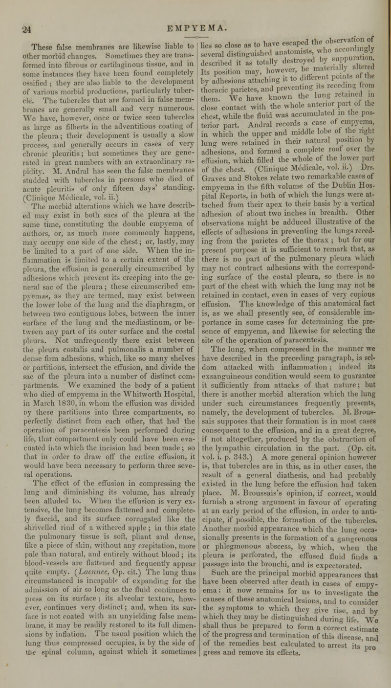 These false membranes are likewise liable to other morbid changes. Sometimes they are trans- formed into fibrous or cartilaginous tissue, and in some instances they have been found completely ossified ; they are also liable to the development of various morbid productions, particularly tuber- cle. The tubercles that are formed in false mem- branes are generally small and very numerous. We have, however, once or twice seen tubercles as large as filberts in the adventitious coating of the pleura; their development is usually a slow process, and generally occurs in cases of very chronic pleuritis; but sometimes they are gene- rated in great numbers with an extraordinary ra- pidity. M. Andral has seen the false membranes studded with tubercles in persons who died of acute pleuritis of only fifteen days' standing. (Clinique Medicale, vol. ii.) The morbid alterations which we have describ- ed may exist in both sacs of the pleura at the same time, constituting the double empyema of authors, or, as much more commonly happens, may occupy one side of the chest; or, lastly, may be limited to a part of one side. When the in- flammation is limited to a certain extent of the pleura, the effusion is generally circumscribed by adhesions which prevent its creeping into the ge- neral sac of the pleura; these circumscribed em- pyemas, as they are termed, may exist between the lower lobe of the lung and the diaphragm, or between two contiguous lobes, between the inner surface of the lung and the mediastinum, or be- tween any part of its outer surface and the costal pleura. Not unfrequently there exist between the pleura costalis and pulmonalis a number of dense firm adhesions, which, like so many shelves or partitions, intersect the effusion, and divide the sac of the pleura into a number of distinct com- partments. We examined the body of a patient who died of empyema in the Whitworth Hospital, in March 1830, in whom the effusion was divided oy these partitions into three compartments, so perfectly distinct from each other, that had the operation of paracentesis been performed during life, that compartment only could have been eva- cuated into which the incision had been made ; so that in order to draw off the entire effusion, it would have been necessary to perform three seve- ral operations. The effect of the effusion in compressing the lung and diminishing its volume, has already been alluded to. When the effusion is very ex- tensive, the lung becomes flattened and complete- ly flaccid, and its surface corrugated like the shrivelled rind of a withered apple; in this state the pulmonary tissue is soft, pliant and dense, like a piece of skin, without any crepitation, more pale than natural, and entirely without blood ; its blood-vessels are flattened and ficquently appear quite empty. (^Laennec, Op. cit.) The lung thus circumstanced is incapable of expanding for the admission of air so long as the fluid continues to press on iis surface ; its alveolar texture, how- ever, continues very distinct; and, when its sur- face is not coated with an unyielding false mem- brane, it may be readily restored to its full dimen- e.ions by inflation. The usual position which the lung thus compressed occupies, is by the side of me spinal column, against which it sometimes lies so close as to have escaped the observation of several distinguished anatomists who ^cco J Sy described it a^s totally destroyed by -}m-^^^' Its position may, however, be matenalb alte ed by adhesions attaching it to different points of the thoracic parietes,and preventing its receding from them. We have known the lung retained m close contact with the whole anterior part of the chest, while the fluid was accumulated in the pos- terior part. Andral records a case of empyema, in which the upper and middle lobe of the right lung were retained in theur natural position by adhesions, and formed a complete roof over the effusion, which filled the whole of the lower part of the chest. (Clinique Medicale, vol. n.) Drs. Graves and Stokes relate two remarkable cases of empyema in the fifth volume of the Dublin Hos- pital Reports, in both of which the lungs were at- tached from their apex to their basis by a vertical adhesion of about two inches in breadth. Other observations might be adduced illustrative of the effects of adhesions in preventing the lungs reced- ing from the parietes of the thorax ; but for our present purpose it is sufficient to remark that, as there is no part of the pulmonary pleura which may not contract adhesions with the coiTespond- ing surface of the costal pleura, so there is no part of the chest with which the lung may not be retained in contact, even in cases of very copious effusion. The knowledge of this anatomical fact is, as we shall presently see, of considerable im- portance in some cases for determining the pre- sence of empyema, and likewise for selecting the site of the operation of paracentesis. The lung, when compressed in the manner we have described in the preceding paragraph, is sel- dom attacked with inflammation ; indeed its exsanguineous condition vcould seem to guarantee it sufficiently from attacks of that nature; but there is another morbid alteration which the lung under such circumstances frequently presents, namely, the development of tubercles. M. Brous- sais supposes that their formation is in most cases consequent to the effusion, and in a great degree, if not altogether, produced by the obstruction of the lympathic circulation in the part. (Op. cit. vol. i. p. 343.) A more general opinion however is, that tubercles are in this, as in other cases, the result of a general diathesis, and had probably existed in the lung before the effusion had taken place. M. Broussais's opinion, if correct, would furnish a strong argument in favour of operating at an early period of the effusion, in order to anti- cipate, if possible, the formation of the tubercles. Another morbid appearance which the lung occa- sionally presents is the formation of a gangrenous or phlegmonous abscess, by which, when the pleura is perforated, the effused fluid finds a passage into the bronchi, and is expectorated. Such are the principal morbid appearances that have been observed after death in cases of empy- ema: it now remains for us to investigate the causes of these anatomical lesions, and to consider the symptoms to which they give rise, and by which they may be distinguished during life. We shall thus be prepared to form a correct estimate of the progress and termination of this disease, and of the remedies best calculated to arrest its pro gress and remove its effects.