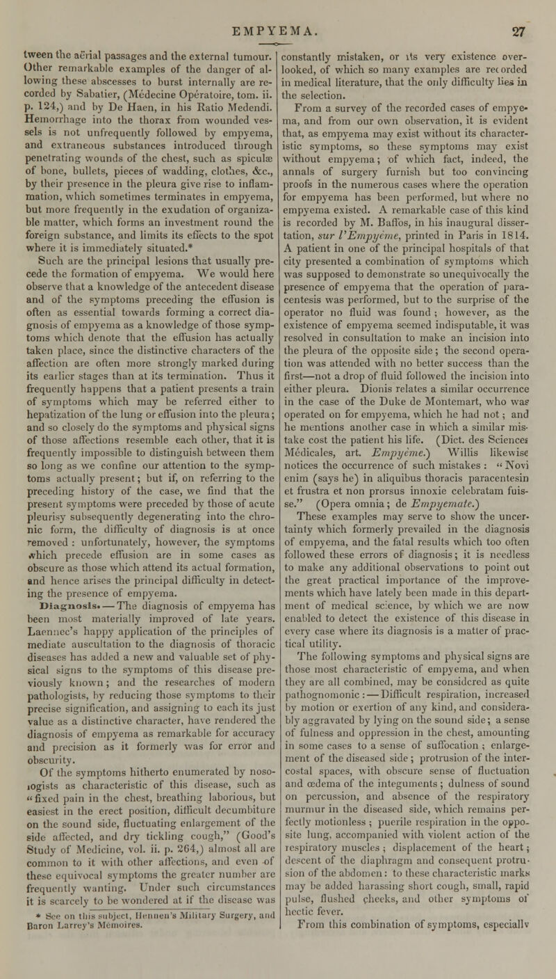 Iween the aerial passages and the external tumour. Other remarkable examples of the danger of al- lowing these abscesses to burst internally are re- corded by Sabatier, (Medecine Operatoire, torn. ii. p. 124,) and by De Haen, in his Ratio Medendi. Hemorrhage into the thorax from wounded ves- sels is not unfrcquently followed by empyema, and extraneous substances introduced through penetrating wounds of the chest, such as spiculae of bone, bullets, pieces of wadding, clothes, &c., by their presence in the pleura give rise to inflam- mation, which sometimes terminates in empyema, but more frequently in the exudation of organiza- ble matter, which forms an investment round the foreign substance, and limits its eflects to the spot where it is immediately situated.* Such are the principal lesions that usually pre- cede the formation of empyema. We would here observe that a knowledge of the antecedent disease and of the symptoms preceding the effusion is often as essential towards forming a correct dia- gnosis of empyema as a knowledge of those symp- toms which denote that the effusion has actually taken place, since the distinctive characters of the affection are often more strongly marked during its earlier stages than at its termination. Thus it frequently happens that a patient presents a train of symptoms which may be referred either to hepatization of the lung or effusion into the pleura; and so closely do the symptoms and physical signs of those affections resemble each other, that it is frequently impossible to distinguish between them so long as we confine our attention to the symp- toms actually present; but if, on referring to the preceding history of the case, we find that the present symptoms were preceded by those of acute pleurisy subsequently degenerating into the chro- nic form, the difficulty of diagnosis is at once removed : unfortunately, however, the symptoms which precede effusion are in some cases as obscure as those which attend its actual formation, and hence arises the principal difficulty in detect- ing the presence of empyema. Diagnosis* — The diagnosis of empyema has been most materially improved of late years. Lacnnec's happy application of the principles of mediate auscultation to the diagnosis of thoracic diseases has added a new and valuable set of phy- sical signs to the symptoms of this disease pre- viously known; and the researches of modern pathologists, by reducing those symptoms to their precise signification, and assigning to each its just value as a distinctive character, have rendered the diagnosis of empyema as remarkable for accuracy and precision as it formerly was for error and obscurity. Of the symptoms hitherto enumerated by noso- lOgists as characteristic of this disease, such as « fixed pain in the chest, breathing laborious, but easiest in the erect position, difficult decumbiture on the sound side, fluctuating enlargement of the side affected, and dry tickling cough, (Good's Study of Medicine, vol. ii. p. 264,) almost all are common to it with other affections, and even of these equivocal symptoms the greater number are frequently wanting. Under such circumstances it is scarcely to be wondered at if the disease was * Sco on tins subject, Heniien's Military Surgery, and Baron Larrcy's MOinoires. constantly mistaken, or its very existence over- looked, of which so many examples are recorded in medical literature, that the only difficulty lies in the selection. From a survey of the recorded cases of empye- ma, and from our own observation, it is evident that, as empyema may exist without its character- istic symptoms, so these symptoms may exist without empyema; of which fact, indeed, the annals of surgery furnish but too convincing proofs in the numerous cases where the operation for empyema has been performed, but where no empyema existed. A remarkable case of this kind is recorded by M. Baffos, in his inaugural disser- tation, sur VEmpycme, printed in Paris in 1814. A patient in one of the pi'incipal hospitals of that city presented a combination of symptojns which was supposed to demonstrate so unequivocally the presence of empyema that the operation of jiara- centesis was performed, but to the surprise of the operator no fluid was found ; however, as the existence of empyema seemed indisputable, it was resolved in consultation to make an incision into the pleura of the opposite side; the second opera- tion was attended with no better success than the first—not a drop of fluid followed the incision into either pleura. Dionis relates a similar occurrence in the case of the Duke de Montemart, who was operated on for empyema, which he had not; and he mentions another case in which a similar mis- take cost the patient his life. (Diet, des Sciences Medicales, art. Empyime^ Willis likewise notices the occurrence of such mistakes :  Novj cnim (says he) in aliquibus thoracis paracentesin et frustra et non prorsus innoxie celebratam fuis- se. (Opera omnia; de Empyemafe.) These examples may serve to show the uncer- tainty which formerly prevailed in the diagnosis of empyema, and the fatal results which too often followed these errors of diagnosis; it is needless to make any additional observations to point out the great practical importance of the improve- ments which have lately been made in this depart- ment of medical science, by which we are now enabled to detect the existence of this disease in every case where its diagnosis is a matter of prac- tical utility. The following symptoms and physical signs are those most characteristic of empyema, and when they are all combined, may be considered as quite pathognomonic: — Difficult respiration, increased by motion or exertion of any kind, and considera- bly aggravated by lying on the sound side; a sense of fulness and oppression in the chest, amounting in some cases to a sense of suffocation ; enlarge- ment of the diseased side ; protrusion of the inter- costal spaces, with obscure sense of fluctuation and oedema of the integuments ; dulness of sound on percussion, and absence of the respiratory murmur in the diseased side, which remains per- fectly motionless ; puerile respiration in the oppo- site lung, accompanied with violent action of the respiratory muscles ; displacement of the heart; descent of the diaphragm and consequent protru- sion of the abdomen: to these characteristic marks may be added harassing short cough, small, rapid pulse, flushed checks, and other symptoms of hectic fever. From this combination of symptoms, especiallv