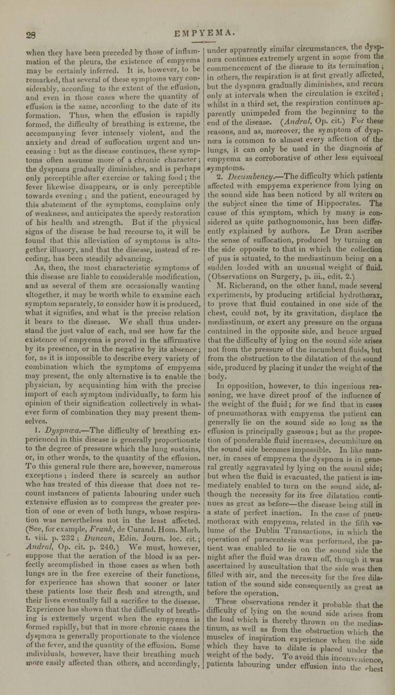 when they have been preceded by those of inflam- mation of the pleura, the existence of empyema may be certainly inferred. It is, however, to be remarked, that several of these symptoms vary con- siderably, according to the extent of the eflusion, and even in those cases where the quantity of effusion is the same, according to the date of its formation. Thus, when the effusion is rapidly formed, the difficulty of breathing is extreme, the accompanying fever intensely violent, and the anxiety and dread of suffocation urgent and un- ceasing : but as the disease continues, these symp- toms often assume more of a chronic character; the dyspnoea gradually diminishes, and is perhaps only perceptible after exercise or taking food ; the fever likewise disappears, or is only perceptible towards evening ; and the patient, encouraged by this abatement of the symptoms, complains only of weakness, and anticipates the speedy restoration of his health and strength. But if the physical signs of the disease be had recourse to, it will be found that this alleviation of symptoms is alto- gether illusory, and that the disease, instead of re- ceding, has been steadily advancing. As, then, the most characteristic symptoms of this disease are liable to considerable modification, and as several of them are occasionally wanting altogether, it may be wortli while to ex^imine each symptom separately, to consider how it is produced, what it signifies, and what is the precise relation it bears to the disease. We shall thus under- stand the just value of each, and see how far the existence of empyema is proved in the affirmative by its presence, or in the negative by its absence; for, as it is impossible to describe every variety of combination which the symptoms of empyema may present, the only alternative is to enable the physician, by acquainting him with the precise import of each symptom individually, to form his opinion of their signification collectively in what- ever form of combination they may present them- selves. 1. Dyspncca.—The difficulty of breathing ex- perienced in this disease is generally proportionate to the degree of pressure which the lung sustains, or, in other words, to the quantity of the effusion. To this general rule there are, however, numerous exceptions ; indeed tliere is scarcely an author who has treated of this disease that does not re- count instances of patients labouring under such extensive effusion as to compress the greater por- tion of one or even of both lungs, whose respira- tion was nevertheless not in the least affected. (See, for example, Frank, de Curand. Horn. Morb. t. viii. p. 232; Duncan, Edin. Journ. loc. cit.; Andral, Op. cit. p. 240.) We must, however, suppose that the aeration of the blood is as per- fectly accomplished in those cases as when both lungs are in the free exercise of their functions, for experience has shown that sooner or later these patients lose their flesh and strength, and their lives eventually fall a sacrifice to the disease. Experience has shown that the difficulty of breath- ing is extremely urgent when the empyema is formed rapidly, but that in more chronic cases the dyspnoea is generally proportionate to the violence of the fever, and the quantity of the eflusion. Some individuals, however, have their breathing much more easily affected than others, and accordingly. under apparently similar circumstances, the dysp- noea continues extremely urgent in some from the commencement of the disease to its termination; in others, the respiration is at first greatly affected, but the dyspnoea gradually diminishes, and recurs only at intervals when the circulation is excited; whilst in a third set, the respiration continues ap- parently unimpeded from the beginning to the end of the disease. {Andral, Op. cit.) For these reasons, and as, moreover, the symptom of dysp- noea is common to almost every aflection of the lungs, it can only be used in the diagnosis of empyema as corroborative of other less equivocal symptoms. 2. Decumlency.—The difficulty which patients affected with empyema experience from lying on the sound side has been noticed by all writers on the subject since the time of Hippocrates. The cause of this symptom, which by many is con- sidered as quite pathognomonic, has been differ- ently explained by authors. Le Dran ascribes the sense of suffocation, produced by turning on the side opposite to that in which the collection of pus is situated, to the mediastinum being on a sudden loaded with an unusual weight of fluid. (Observations on Surgery, p. iii., edit. 2.) M. Richerand, on the other hand, made several experiments, by producing artificial hydrothorax, to prove that fluid contained in one side of the chest, could not, by its gravitation, displace the mediastinum, or exert any pressure on the organs contained in the opposite side, and hence argued that the difficulty of lying on the sound side arises not from the pressure of the incumbent fluids, but from the obstruction to the dilatation of the sound side, produced by placing it under the weight of the body. In opposition, however, to this ingenious rea- soning, we have direct proof of the influence of the weight of the fluid ; for we find that in cases of pneumothorax with empyema the patient can generally lie on the sound side so long as the effusion is principally gaseous; but as the propor- tion of ponderable fluid increases, decumbiture on the sound side becomes impossible. In like man- ner, in cases of empyema the dyspnoea is in gene- ral greatly aggravated by lying on the sound side; but when the fluid is evacuated, the patient is im- mediately enabled to turn on the sound side, al- though the necessity for its free dilatation conti- nues as great as before—the disease being still in a state of perfect inaction. In the case of pneu- mothorax with empyema, related in the fifth vo- lume of the Dublin Transactions, in which the operation of paracentesis was performed, the pa- tient was enabled to lie on the sound side the night after the fluid was drawn off, though it was ascertained by auscultation that the side was then filled with air, and the necessity for the free dila- tation of the sound side consequently as great as before the operation. These observations render it probable that the difficulty of lying on the sound side arises from the load which is thereby thrown on the medias- tinum, as well as from the obstruction which the muscles of inspiration experience when the side which they have to dilate is placed under the weight of the body. To avoid this inconvuiience patients labourmg under effusion into the r-hest