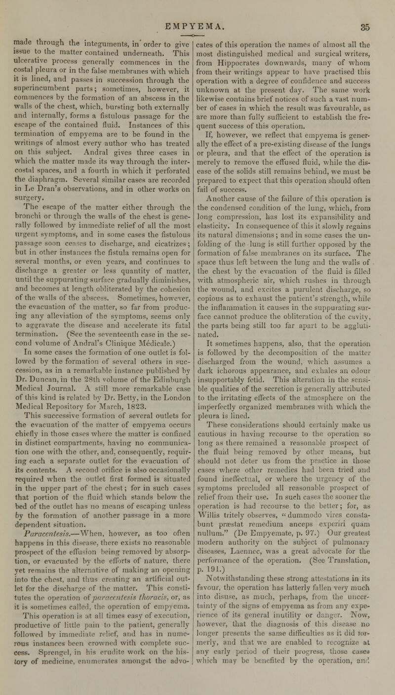 made through the integuments, in' order to give issue to the matter contained underneath. This ulcerative process generally commences in the costal pleura or in the false membranes with which it is Hned, and passes in succession through the superincumbent parts; sometimes, however, it commences by the formation of an abscess in the walls of the chest, which, bursting both externally and internally, forms a fistulous passage for the escape of the contained fluid. Instances of this termination of empyema are to be found in the writings of almost every author who has treated on tliis subject. Andral gives three cases in which the matter made its way through the inter- costal spaces, and a fourth in which it perforated the diaphragm. Several similar cases are recorded in lie Dran's observations, and in other works on surgery. The escape of the matter either through the bronchi or through the walls of the chest is gene- rally followed by immediate relief of all the most urgent symptoms, and in some cases the fistulous passage soon ceases to discharge, and cicatrizes; but in other instances the fistula remains open for several months, or even years, and continues to discharge a greater or less quantity of matter, until the suppurating surface gradually diminishes, and becomes at length obliterated by the cohesion of the walls of the abscess. Sometimes, however, the evacuation of the matter, so far from produc- ing any alleviation of the symptoms, seems only to aggravate the disease and accelerate its fatal termination. (See the seventeenth case in the se- cond volume of Andral's Clinique Medicale.) In some cases the formation of one outlet is fol- lowed by the formation of several others in suc- cession, as in a remarkable instance published by Dr. Duncan, in the 28th volume of the Edinburgh Medical Journal. A still more remarkable case of this kind is related by Dr. Betty, in the London Medical Repository for March, 1823. This successive formation of several outlets for the evacuation of the matter of empyema occurs chiefly in those cases where the matter is confined in distinct compartments, having no communica- tion one with the other, and, consequently, requir- ing each a separate outlet for the evacuation of its contents. A second orifice is also occasionally required when the outlet first formed is situated in the upper part of the chest; for in such cases that portion of the fluid which stands below the bed of the outlet has no means of escaping unless by the formation of another passage in a more dependent situation. Paracentesis.—When, however, as too often happens in this disease, there exists no reasonable prospect of the eflusion being removed by absorp- tion, or evacuated by the eflTorts of nature, there yet remains the alternative of making an opening into the chest, and thus creating an artificial out- let for the discharge of the matter. This consti- tutes the operation o{paracentesis thoracis, or, as it is sometimes called, the operation of empyema. This operation is at all times easy of execution, productive of little pain to the patient, generally followed by immediate relief, and has in nume- rous instances been crowned with complete suc- cess. Sprengel, in his erudite work on the his- tory of medicine, en\imorates amongst the advo- cates of this operation the names of almost all the most distinguished medical and surgical writers, from Hippocrates downwards, many of whom from their writings appear to have practised this operation with a degree of confidence and success unknown at the present day. The same v^ork likewise contains brief notices of such avast num- ber of cases in which the resuU was favourable, as are more than fully sufficient to establish the fre- quent success of this operation. If, however, we reflect that empyema is gener- ally the eflfect of a pre-existing disease of the lungs or pleura, and that the effect of the operation is merely to remove the effused fluid, while the dis- ease of the solids still remains behind, we must be prepared to expect that this operation should often fail of success. Another cause of the fiiilure of this operation is the condensed condition of the lung, which, from long compression, has lost its expansibility and elasticity. In consequence of this it slowly regains its natural dimensions; and in some cases the un- folding of the lung is still further opposed by the formation of false membranes on its surface. The space thus left between the lung and the walls of the chest by the evacuation of the fluid is filled with atmospheric air, which rushes in through the wound, and excites a purulent discharge, so copious as to exhaust the patient's strength, while the inflammation it causes in the suppurating sur- face cannot produce the obliteration of the cavity, the parts being still too far apart to be aggluti- nated. It sometimes happens, also, that the operation is followed by the decomposition of the matter discharged from the wound, which assumes a dark ichorous appearance, and exhales an odour insupportably fetid. This alteration in the sensi- ble qualities of the secretion is generally attributed to the irritating effects of the atmosphere on the imperfectly organized membranes with which the pleura is lined. These considerations should certainly make us cautious in having recourse to the operation so long as there remained a reasonable prospect of the fluid being removed by other means, but should not deter us from the practice in those cases where other remedies had been tried and found ineffectual, or where the urgency of the symptoms precluded all reasonable prospect of relief from their use. In such cases the sooner the operation is had recourse to the better; for, as Willis tritely observes,  dummodo vires corista- bunt prsestat remedium anceps experiri quam nullum. (De Empyemate, p. 97.) Our greatest modern authority on the subject of pulmonary diseases, Laenncc, was a great advocate for the performance of the operation. (See Translation, p. 191.) Notwithstanding these strong attestations in its favour, the operation has latterly fallen very much into disuse, as much, perhaps, from the uncer- tainty of the signs of empyema as from any expe- rience of its general inutility or danger. Now, however, that the diagnosis of this disease no longer presents the same difficulties as it did ror- merly, and that we are enabled to recognize at any early period of tlieir progress, those casea which may be benefited by the operation, and