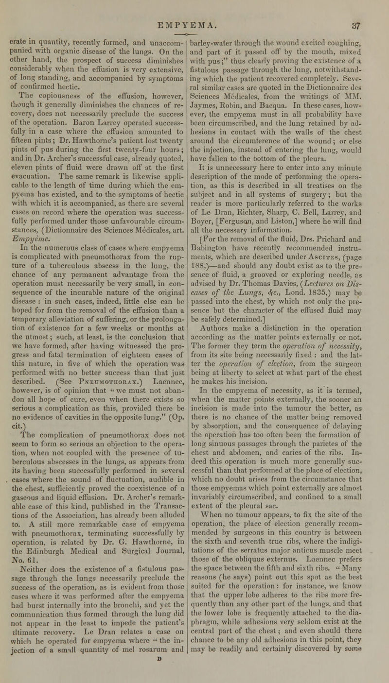 crate in quantity, recently formed, and unaccom- panied with organic disease of the lungs. On the other hand, the prospect of success diminishes considerably when the effusion is very extensive, of long standing, and accompanied by symptoms of confirmed hectic. The copiousness of the effusion, however, though it generally diminishes the chances of re- covery, does not necessarily preclude the success of the operation. Baron Larrey operated success- fully in a case where the effusion amounted to fifteen pints; Dr. Hawthorne's patient lost twenty pints of pus during the first twenty-four hours; and in Dr. Archer's successful case, already quoted, eleven pints of fluid were drawn oif at the first evacuation. The same remark is likewise appli- cable to the length of time during which the em- pyema has existed, and to the symptoms of hectic with which it is accompanied, as there are several cases on record where the operation was success- fully performed under those unfavourable circum- stances, (Dictionnaire des Sciences Medicales, art. Empyemc. In the numerous class of cases where empyema is complicated with pneumothorax from the rup- ture of a tuberculous abscess in the lung, the chance of any permanent advantage from the operation must necessarily be very small, in con- sequence of the incurable nature of the original disease : in such cases, indeed, little else can be hoped for from the removal of the effusion than a temporary alleviation of suffering, or the prolonga- tion of existence for a few weeks or months at the utmost; such, at least, is the conclusion that we have formed, after having witnessed tlie pro- gress and fatal termination of eighteen cases of this nature, in five of which the operation was performed with no better success than that just described. (See Pxeumotuorax.) Laennec, however, is of o[)inion that <' we must not aban- don all hope of cure, even when there exists so serious a complication as this, provided there be no evidence of cavities in the opposite lung. (Op. cit.) The complication of pneumothorax does not seem to fjrm so serious an objection to the opera- tion, when not coupled with the presence of tu- berculous abscesses in the lungs, as appears from its having been successfully performed in several , cases where the sound of fluctuation, audible in the chest, suHiciently proved the coexistence of a gaseous and liquid effusion. Dr. Archer's remark- able case of this kind, published in the Transac- tions of the Association, has already been alluded to. A still more remarkable case of empyema with pneumothorax, terminating successfully by operation, is related by Dr. G. Hawthorne, in the Edinburgh Medical and Surgical Journal, No. 61. Neither does the existence of a fistulous pas- sage through the lungs necessarily preclude the success of the operation, as is evident from those cases where it was performed after the empyema had burst internally into the bronchi, and yet the communication thus formed through the lung did not af)pear in the least to impede the patient's iltimate recovery. Le Dran relates a case on which he operated for empyema where  the in- jection of a small quantity of mel rosarum and barley-water through the wound excited coughing, and part of it passed off by the mouth, mixed with pus ; thus clearly proving the existence of a fistulous passage through the lung, notwillistand- ing which the patient recovered completely. Seve- ral similar cases are quoted in the Dictionnaire des Sciences Medicales, from the writings of MM. Jaymes, Robin, and Bacqua. In these cases, how- ever, the empyema must in all probability have been circumscribed, and the lung retained by ad- hesions in contact with the walls of the chest around the circumference of the wound; or else the injection, instead of entering the lung, would have fallen to the bottom of the pleura. It is unnecessary here to enter into any minute description of the mode of performing the opera- tion, as this is described in all treatises on the subject and in all systems of surgery; but the reader is more particularly referred to the works of Le Dran, Richter, Sharp, C. Bell, Larrey, and Boyer, [Ferguson, and Listen,] where he will find all the necessary information. [For the removal of the fluid, Drs. Prichard and Babington have recently recommended instru- ments, which are described under Ascites, (page 188,)—and should any doubt exist as to the pre- sence of fluid, a grooved or exploring needle, as advised by Dr. Thomas Davies, (^Lectures on Dis- eases of the Lungs, S(c., Lond. 1835,) may be passed into the chest, by which not only the pre- sence but the character of the effused fluid may be safely determined.] Authors make a distinction in the operation according as the matter points externally or not. The former they term the operation of necessity, from its site being necessarily fixed : and the lat- ter the operation of election, from the surgeon being at liberty to select at what part of the chest he makes his incision. In the empyema of necessity, as it is termed, when the matter points externally, the sooner an incision is made into the tumour the better, as there is no chance of the matter being removed by absorption, and the consequence of delaying the operation has too often been the formation of long sinuous passages through the parietes of the chest and abdomen, and caries of the ribs. In- deed this operation is much more generally suc- cessful than that performed at the place of election, which no doubt arises from the circumstance that those empyemas which point externally are almost invariably circumscribed, and confined to a small extent of the pleural sac. When no tumour appears, to fix the site of the operation, the place of election generally recom- mended by surgeons in this country is between the sixth and seventh true ribs, where the indigi- tations of the serratus major anticus muscle meet those of the obliquus externus. Laennec prefers the space between the fifth and sixth ribs.  Many reasons (he says) point out this spot as the best suited for the operation : for instance, we know that the upper lobe adheres to the ribs more fre- quently than any other part of the lungs, and that the lower lobe is frequently attached to the dia- phragm, while adhesions very seldom exist at the central part of the chest; and even should there chance to be any old adhesions in this point, they may be readily and certainly discovered by somn