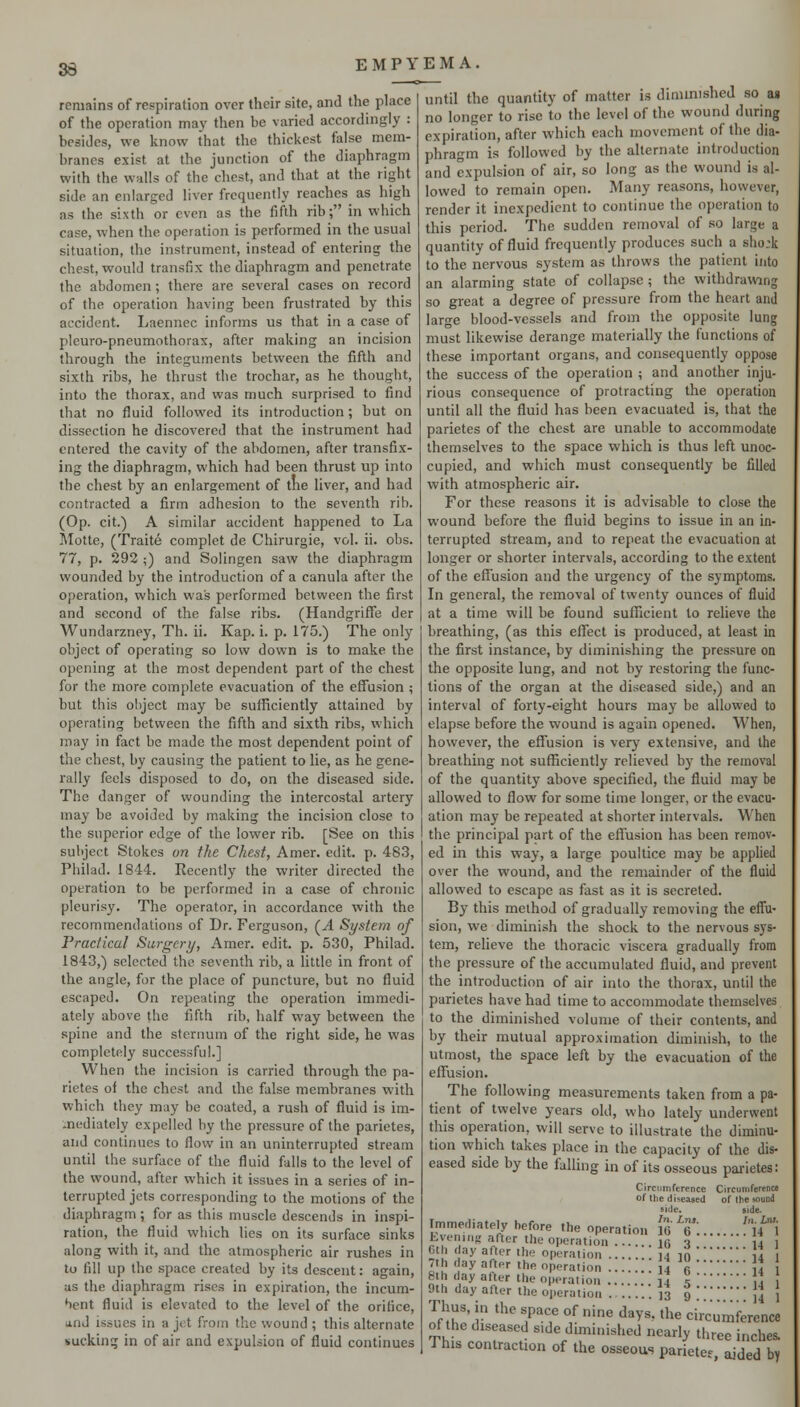 remains of respiration over their site, and the place of the operation may then be varied accordingly : besides, we know that the thickest false mem- branes exist at the junction of the diaphragm with the walls of the chest, and that at the right side an enlarged liver frequently reaches as high as the sixth or even as the fifth rib; in which case, when the operation is performed in the usual situation, the instrument, instead of entering the chest, would transfix the diaphragm and penetrate the abdomen; there are several cases on record of the operation having been frustrated by this accident. Laennec informs us that in a case of pleuro-pneumothorax, after making an incision through the integuments between the fifth and sixth ribs, he thrust the trochar, as he thought, into the thorax, and was much surprised to find that no fluid followed its introduction; but on dissection he discovered that the instrument had entered the cavity of the abdomen, after transfix- ing the diaphragm, which had been thrust up into the cliest by an enlargement of the liver, and had contracted a firm adhesion to the seventh rib. (Op. cit.) A similar accident happened to La Motte, (Traite complet de Chirurgie, vol. ii. obs. 77, p. 292 ;) and Solingen saw the diaphragm wounded by the introduction of a canula after the operation, which was performed between the first and second of the false ribs. (HandgriflTe der Wundarzney, Th. ii. Kap. i. p. 175.) The only object of operating so low down is to make the opening at the most dependent part of the chest for the more complete evacuation of the effusion ; but this ol)ject may be sufficiently attained by operating between the fifth and sixth ribs, which may in fact be made the most dependent point of the chest, by causing the patient to lie, as he gene- rally feels disposed to do, on the diseased side. The danger of wounding the intercostal artery may be avoided by making the incision close to the superior edge of the lower rib. [See on this subject Stokes on the Chest, Amer. edit. p. 483, Philad. 1844. Recently the writer directed the operation to be performed in a case of chronic pleurisy. The operator, in accordance with the recommendations of Dr. Ferguson, (^A System of Practical Surgery, Amer. edit. p. 530, Philad. 1843,) selected the seventh rib, a little in front of the angle, for the place of puncture, but no fluid escaped. On repeating the operation immedi- ately above the fifth rib, half way between the spine and the sternum of the right side, he was completely successful.] Wlien the incision is carried through the pa- rietes of the chest and the false membranes with which they may be coated, a rush of fluid is im- mediately expelled by the pressure of the parietes, and continues to flow in an uninterrupted stream until the surface of the fluid falls to the level of the wound, after which it issues in a scries of in- terrupted jets corresponding to the motions of the diaphragm ; for as this muscle descends in inspi- ration, the fluid which lies on its surface sinks along with it, and the atmospheric air rushes in to fill up the space created by its descent: again, as the diaphragm rises in expiration, the incum- •lent fluid is elevated to the level of the orifice, and issues in a jet from the wound ; this alternate sucking in of air and expulsion of fluid continues until the quantity of matter is dinunished so as no longer to rise to the level of the wound during expiration, after which each movement of the dia- phragm is followed by the alternate introduction and expulsion of air, so long as the wound is al- lowed to remain open. Many reasons, however, render it inexpedient to continue the operation to this period. The sudden removal of .so large a quantity of fluid frequently produces such a sho:k to the nervous system as throws the patient into an alarming state of collapse ; the withdrawing so great a degree of pressure from the heart and large blood-vessels and from the opposite lung must likewise derange materially the functions of these important organs, and consequently oppose the success of the operation ; and another inju- rious consequence of protracting the operation until all the fluid has been evacuated is, that the parietes of the chest are unable to accommodate themselves to the space which is thus left unoc- cupied, and which must consequently be filled with atmospheric air. For these reasons it is advisable to close the wound before the fluid begins to issue in an in- terrupted stream, and to repeat the evacuation at longer or shorter intervals, according to the extent of the ef!usion and the urgency of the symptoms. In general, the removal of twenty ounces of fluid at a time will be found sufficient to relieve the breathing, (as this effect is produced, at least in the first instance, by diminishing the pressure on the opposite lung, and not by restoring the func- tions of the organ at the diseased side,) and an interval of forty-eight hours may be allowed to elapse before the wound is again opened. When, however, the effusion is verj' extensive, and the breathing not sufficiently relieved b)' the removal of the quantity above specified, the fluid may be allowed to flow for some time longer, or the evacu- ation may be repeated at shorter intervals. When the principal part of the effusion has been remov- ed in this way, a large poultice may be apphed over the wound, and the remainder of the fluid allowed to escape as fast as it is secreted. By this method of gradually removing the effu- sion, we diminish the shock to the nervous sys- tem, reheve the thoracic viscera gradually from the pressure of the accumulated fluid, and prevent the introduction of air into the thorax, until the parietes have had time to accommodate themselves to the diminished volume of their contents, and by their mutual approximation diminish, to the utmost, the space left by the evacuation of the effusion. The following measurements taken from a pa- tient of twelve years old, who lately underwent this operation, will serve to illustrate the diminu- tion which takes place in the capacity of the dis- eased side by the falling in of its osseous parietes: Circumference Circumference of the dheaaed of the «iound 9th day alter the ojicration .'.■.■.■.■. ]3 9 \\ \ Thus, in the space of nine days, the circumference of the diseased side diminished nearly three inches. This contraction of the osseous parielcf, aided by