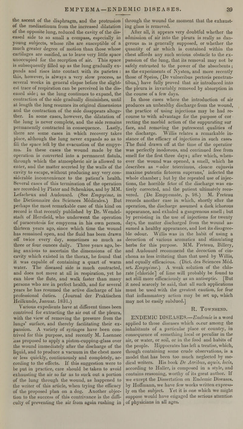 the ascent of the diaphragm, and the protrusion of the mediastinum from the increased dilatation of the op[)osite lung, reduced the cavity of the dis- eased side to so small a compass, especially in young subjects, whose ribs are susceptible of a much greater degree of motion than those whose cartilages are ossified, as to leave very little space unoccupied for the reception of air. This space is subsequently filled up as the lung gradually ex- pands and rises into contact with its parietes : this, however, is always a very slow process, as several weeks in general elapse before the slight- est trace of respiration can be perceived in the dis- eased side; as the lung continues to expand, the contraction of the side gradually diminishes, until at length the lung resumes its original dimensions and the contraction of the side disappears altoge- ther. In some cases, however, the dilatation of the lung is never complete, and the side remains permanently contracted in consequence. Lastly, there are some cases in which recovery takes place, although the lung never expands so as to fill the space left by the evacuation of the empye- ma. In these cases the wound made by the operation is converted into a permanent fistula, through which the atmospheric air is allowed to enter, and the matter secreted by the walls of the cavity to escape, without producing any very con- siderable inconvenience to the patient's health. Several cases of this termination of the operation are recorded by Plater and Schenkius, and by MM. Lefacheux and Audouard. (See Empyetne, in the Dictionnaire des Sciences Medicales.) But perhaps tlie most remarkable case of this kind on record is that recently published by Dr. Wendel- stadt of Hersfield, who underwent the operation of paracentesis for empyema in his own person, thirteen years ago, since which time the wound has remained open, and the fluid has been drawn off twice every day, sometimes so much as three or four ounces daily. Three years ago, be- ing anxious to ascertain the dimensions of the cavity which existed in the thorax, he found that it was capable of containing a quart of warm water. The diseased side is much contracted, and does not move at all in respiration, yet he can blow the flute, and walk faster than many persons who are in perfect health, and for several years he has resumed the active discharge of his professional duties. (Journal der Praktischen Heilkunde, Januar. 1831.) Various expedients have at different times been contrived for extracting the air out of the pleura, with the view of removing the pressure from the lungs' surface, and thereby facilitating their ex- pansion. A variety of syringes have been con- trived for this purpose, and recently M. Laennec lias proposed to apply a piston-cupping-glass over the wound immediately after the discharge of the liquid, and to produce a vacuum in the chest more or less quickly, continuously and completely, ac- cording to the effects. If this suggestion were to be put in practice, care should be taken to avoid exhausting the air so far as to suck out a portion of the lung through the wound, as happened to the writer of this article, when trying the efficacy of the proposed plan on a dog. Another objec- tion to the success of this contrivance is the diffi- culty of preventing the air from again rushing in through the wound the moment that the exhaust- ing glass is removed. After all, it appears very doubtful whether the admission of air into the pleura is really as dan- gerous as IS generally supposed, or whether the quantity of air which is contained within the chest affords any sucli serious obstacle to the ex- pansion of the lung, that its removal may not be safely entrusted to the power of the absorbents ; as the experiments of Nysten, and more recently those of Speiss, (De vulneribus pectoris penetran- tibus,) have fully proved that air introduced into the pleura is invariably removed by absorption in the course of a few days. In those cases where the introduction of air produces an unhealthy discharge from the wound, the practice of using injections may be had re- course to with advantage for the purpose of cor reeling the morbid action of the suppurating sur face, and removing the putrescent qualities of the discharge. Willis relates a remarkable in- stance of the efficacy of injections in such cases The fluid drawn off at the time of the operatior was perfectly inodorous, and continued free from smell for the first three days; after which, when- ever the wound was opened, a smell, which he describes as  odor teterrimus, cloaca cujusvis maxime putentis ftetorem superans,' infected the whole chamber; but by the repeated use of injec- tions, the horrible fetor of the discharge was en- tirely corrected, and the patient ultimately reco- vered. (De Empyeinate, p. 98.) M. Freteau records another case in which, shortly after the operation, the discharge assumed a dark ichorous appearance, and exhaled a gangrenous smell; but by persisting in the use of injections for twenty days, the matter discharged from the wound as- sumed a healthy appearance, and lost its disagree- ble odour. Willis was in the habit of using a decoction of various aromatics and stimulating herbs for this purpose. MM. Freteau, Billery, and Audouard recommend the decoction of cin- chona as less irritating than that used by Willis, and equally efficacious. (Diet, des Sciences Med. art. Einpycme.^ A weak solution of the chlo- rate [chloride] of lime will probably be found to act still more efficaciously as an antiseptic. [But it need scarcely be said, that all such applications must be used with the greatest caution, for fear that inflammatory action may be set up, which may not be easily subdued.] R. TOWNSEND. ENDEMIC DISEASES.—E^^emt'c is a word applied to those diseases which occur among the inhabitants of a particular place or country, in consequence of something local or peculiar in the air, or water, or soil, or in the food and habits of the people. Hippocrates has left a treatise, which, though containing some crude observations, is a model that has been too much neglected by me- dical writers. His book De Aeribus, aquis, locis, according to Haller, is composed in a style, and contains reasoning, worthy of its great author. If we except the Dissertation on Endemic Diseases, by Hoffmann, we have few works written expres.s- ly on the subject. Yet it is one which we might suppose would have engaged the serious attention of physicians in all ages.