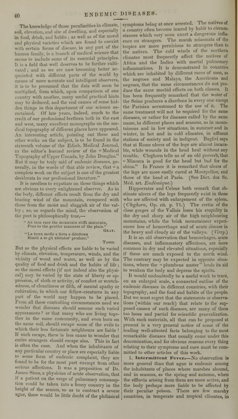 The knowledge of those peculiarities in climate, soil, elevation, and site of dwelliiip;, and especially in food, drink, and habits ; as well as of the moral and physical varieties which are found to coexist with certain forms of disease, in any part of the human family, is a branch of medical science that seems to include some of its essential principles. It is a field that well deserves to be further culti- vated ; and as we are now becoming better ac- quainted with different parts of the world by means of more accurate and intelligent observers, it is to be presumed that the data will soon be multiplied, from which, upon comparison of one country with another, many useful practical hints may be deduced, and the real causes of some hid- den things in this department of our science as- certained. Of late years, indeed, much to the credit of our professional brethren both in the east and west, many excellent monographs on the me- dical topography of different places have appeared. An interesting article, pointing out these and other works on the subject, is to be found in the sixteenth volume of the Edinb. Medical Journal, ni the editor's learned review of the  Medical Topography of Upper Canada, by John Douglas. But it may be truly said of endemic diseases, ge- iKTally, in the words of that able review, that  a complete work on the subject is one of the greatest desiderata in our professional literature. It is needless to expatiate on those things which are obvious to every enlightened observer. As in the body, different effects result from the dry and bracing wind of the mountain, compared with those from the moist and sluggish air of the val- ley ; so, as regards the mind, the observation of the poet is philosophically true,— •' An iron race the mountain cliffs maintain, Foes to the gentler manners of the plain. Gray. La terra molle e lieta e dilettosa Simili a se gli abitator' produce. Tasso. But as the physical effects are liable to be varied by climate, elevation, temperature, winds, and the vicinity of wood and water, as well as by the quality of food and drink and the habits of life ; so the moral effects (if not indeed also the physi- cal) may be varied by the state of liberty or op- pression, of sloth or activity, of comfort or wretch- edness, of cleanliness or filth, of mental apathy or cultivation, in which our fcllpw-creatures in any part of the world may happen to be placed. From all these controlling circumstances need we wonder that diseases should assume such varied appearances ? or that many who are hving toge- ther in the same community, and even born on the same soil, should escape some of the evils to which their less fortunate neighbours are liable ? If such escape, there is less cause to wonder that entire strangers should escape also. This in fact is often the case. And when the inhabitants of any particular country or place are especially Hable to some form of endemic complaint, they are found to be for the most part exempt from other serious affections. It was a proposition of Dr. James Sims, a physician of acute observation, that if a patient on the verge of pulmonary consump- Ibn could be taken into a fenny country in the height of the season, so as to contract a severe nu'ue, there would be little doubt of the phthisical symptoms being at once arrested. The natives of a country often become inured by habit to circum- stances which very soon exert a dangerous influ- ence on strangers. The marsh miasmata of the tropics are more pernicious to strangers than to the natives. The cold winds of the northern climates most frequently affect the natives of Africa and the Indies with mortal pulmonary inflammations. It is demonstrated in countries which are inhabited by different races of men, as the negroes and Malays, the Americans and negroes, that the same circumstances do not pro- duce the same morbid effects on both classes. It has been frequently remarked that the water of the Seine produces a diarrhoea in every one except the Parisian accustomed to the use of it. The same treatment will not be required for the same diseases, or rather for diseases called by the same name, in different places and seasons, as in moun- tainous and in low situations, in summer and in winter, in hot and in cold climates, in affluent stations of society and in indigent. Baglivi says that at Rome ulcers of the legs are almost incwra- ble, while wounds in the head heal without any trouble. Cleghorn tells us of an old proverb, that  Minorca is good for tlie head but bad for the shins. In France it is remarked that ulcers of the legs are more easily cured at Montpellier, and those of the head at Paris. (See Diet, des Sc. Med. art. Endemigue.) Hippocrates and Celsus both remark that ob- stinate ulcers of the legs frequently exist in those who are affected with enlargement of the spleen. [Clcghor?!, Op. cit. p. 71.) The cretin of the close gorges of the Vallais loses his stupidity in the dry and sharp air of the high neighbouring mountains, while the brisk mountaineer experi- ences less of hemorrhage and of acute disease in the heavy and cloudy air of the valleys. (Yirey.) It is an old observation that hemorrhages, acute diseases, and inflammatory affections, are more common in dry and elevated situations, especially if these are much exposed to the north wind. The contrary may be expected in opposite situa- tions, where the plumbeus auster lends its aid to weaken the body and depress the spirits. It would undoubtedly be a useful work to trace, on an enlarged scale, a connected outline of the endemic diseases in different countries, with their topography, and the food and habits of the people. But we must regret that the statements or observa- tions (within our reach) that relate to the sup- posed causes of such diseases, are many of them too loose and partial for scientific generalization. With such materials, all that can be proposed at present is a very general notice of some of the leading well-attested facts belonging to the most remarkable diseases that usually come under this denomination, and for obvious reasons every thing relating to their symptoms and cure must be com- mitted to other articles of this work. 1. Intermitteiit Fever.—No observation is more general than that ague is endemic among the inhabitants of places where marshes abound, and in seasons, as the spring and autumn, when the effluvia arising from them are more active, and the body perhaps more liable to be affected by their peculiar poison. There are few marshy countries, in temperate and tropical climates, in