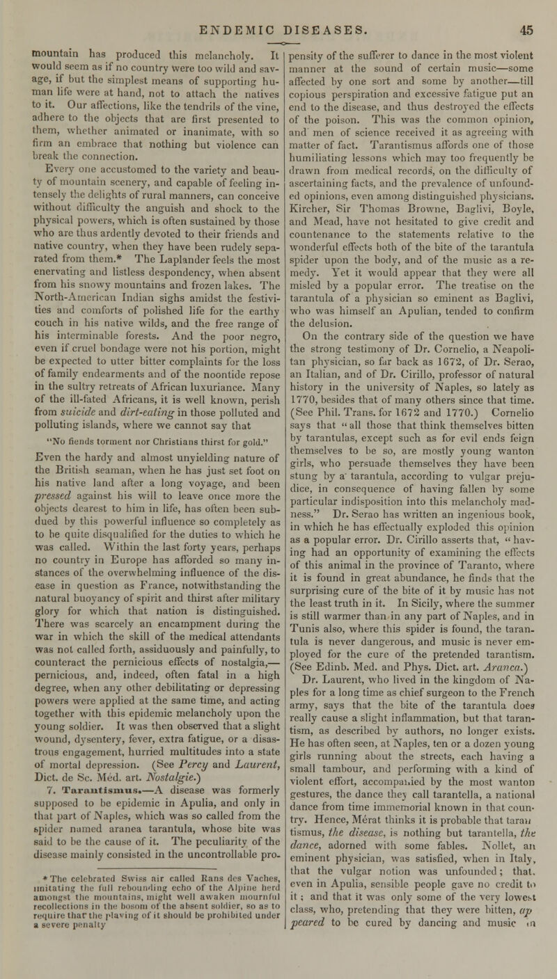 mountain has produced this melancholy. It would seem as if no country were too wild and sav- age, if but the simplest means of supporting hu- man life were at hand, not to attach the natives to it. Our affections, like the tendrils of the vine, adhere to the objects that are first presented to them, whether animated or inanimate, with so firm an embrace that nothing but violence can break the connection. Every one accustomed to the variety and beau- ty of mountain scenery, and capable of feeling in- tensely the delights of rural manners, can conceive without difficulty the anguish and shock to the physical powers, which is often sustained by those who are thus ardently devoted to their friends and native country, when they have been rudely sepa- rated from them.* The Laplander feels the most enervating and listless despondency, when absent from his snowy mountains and frozen lakes. The North-American Indian sighs amidst the festivi- ties and comforts of polished life for the earthy couch in his native wilds, and the free range of his interminable forests. And the poor negro, even if cruel bondage were not his portion, might be expected to utter bitter complaints for the loss of family endearments and of the noontide repose in the sultry retreats of African luxuriance. Many of the ill-fated Africans, it is well known, perish from suicide and dirt-eating in those polluted and polluting islands, where we cannot say that No fiends torment nor Christians thirst for gold. Even the hardy and almost unyielding nature of the British seaman, when he has just set foot on his native land after a long voyage, and been pressed against his will to leave once more the objects dearest to him in life, has often been sub- dued by this powerful influence so completely as to he quite disqualified for the duties to which he was called. Within the last forty years, perhaps no country in Europe has afforded so many in- stances of the overwhelming influence of the dis- ease in question as France, notwithstanding the natural buoyancy of spirit and thirst after military glory for which that nation is distinguished. There was scarcely an encampment during the war in which the skill of the medical attendants was not called forth, assiduously and painfully, to counteract the pernicious effects of nostalgia,— pernicious, and, indeed, often fatal in a high degree, when any other debilitating or depressing powers were apphed at the same time, and acting together with this epidemic melancholy upon the young soldier. It was then observed that a slight wound, d3^sentery, fever, extra fatigue, or a disas- trous engagement, hurried multitudes into a state of mortal depression. (See Percy and Laurent, Diet, de Sc. Med. art. Nostalgic.) 7, Taraiitismus.—A disease was formerly supposed to be epidemic in Apulia, and only in that part of Naples, which was so called from the spider named aranea tarantula, whose bite was said to be the cause of it. The peculiarity of the disease mainly consisted in the uncontrollable pro- *The celebrated Swiss air called Rans rtcs Vaches, imitating the full rebounding echo of the Alpine herd amongst the mountains, might well awaken mournful recollections in the bosom of the absent soldier, so as to require tharthe plaving of it should be prohibited under a severe penalty pensity of the sufferer to dance in the most violent manner at the sound of certain music—some affected by one sort and some by another—till copious perspiration and excessive fatigue put an end to the disease, and thus destroj-ed the effects of the poison. This was the common opinion, and men of science received it as agreeing with matter of fact. Tarantismus affords one of those humiliating lessons which may too frequently be drawn from medical records, on the diliiculty of ascertaining facts, and the prevalence of unfound- ed opinions, even among distinguished physicians. Kircher, Sir Thomas Browne, Baglivi, Boyle, and Mead, have not hesitated to give credit and countenance to the statements relative to the wonderful effects both of the bite of the tarantula spider upon the body, and of the music as a re- medy. Yet it would appear that they were all misled by a popular error. The treatise on the tarantula of a physician so eminent as Baglivi, who was himself an Apulian, tended to confirm the delusion. On the contrary side of the question we have the strong testimony of Dr. CorneHo, a Neapoli- tan physician, so far back as 1672, of Dr. Serao, an Italian, and of Dr. Cirillo, professor of natural history in the university of Naples, so lately as 1770, besides that of many others since that time. (See Phil. Trans, for 1672 and 1770.) Cornelio says that  all those that think themselves bitten by tarantulas, except such as for evil ends feign themselves to be so, are mostly young wanton girls, who persuade themselves they have been stung by a' tarantula, according to vulgar preju- dice, in consequence of having fallen by some particular indisposition into this melancholy mad- ness. Dr. Serao has written an ingenious book, in which he has effectually exploded this opinion as a popular error. Dr. Cirillo asserts that,  hav- ing had an opportunity of examining the effects of this animal in the province of Taranto, where it is found in great abundance, he finds that the surprising cure of the bite of it by music has not the least truth in it. In Sicily, where the summer is still warmer than in any part of Naples, and in Tunis also, where this spider is found, the taran. tula is never dangerous, and music is never em- ployed for the cure of the pretended tarantism. (See Edinb. Med. and Phys. Diet. art. ArancaA Dr. Laurent, who lived in the kingdom of Na- ples for a long time as chief surgeon to the French army, says that the bite of the tarantula does really cause a slight inflammation, but that taran- tism, as described by authors, no longer exists. He has often seen, at Naples, ten or a dozen young girls running about the streets, each having a small tambour, and performing with a kind of violent effort, accompanied by the most wanton gestures, the dance thej call tarantella, a national dance from time immemorial known in that coun- try. Hence, Merat thinks it is probable that taraw tismus, the disease, is nothing but tarantella, the dance, adorned with some fables. Nollet, an eminent physician, was satisfied, when in Italy, that the vulgar notion was unfounded; that, even in Apulia, sensible people gave no credit to it; and that it was only some of the very lowest class, who, pretending that they were bitten, ap peared to be cured by dancing and music in