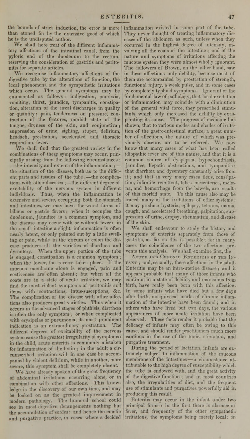 the bounds of strict induction, the error is more than atoned for by the extensive good of which he is the undisputed author. We shall here treat of the different inflamma- tory affections of the intestinal canal, from the pyloric end of the duodenum to the rectum, reserving the consideration of gastritis and perito- nitis for separate articles. We recognise inflammatory affections of the digestive tube by the alterations of function, the local phenomena and the sympathetic irritations which occur. The general symptoms may be enumerated as follows : indigestion, anorexia, vomiting, thirst, jaundice, tympanitis, constipa- tion, alteration of the faecal discharges in quality or quantity ; pain, tenderness on pressure, c(m- traction of the features, morbid state of the tongue, dryness of the skin, and conjunctiva; suppression of urine, sighing, stupor, delirium, headach, prostration, accelerated and thoracic respiration, fever. We shall find that the greatest variety in the combinations of thesp symptoms may occur, prin- cipally arising from the following circumstances : —the intensity and extent of the inflammation ;— the situation of the disease, both as to the differ- ent parts and tissues of the tube ;—the complica- tions with other diseases ;—the different degree of excitability of the nervous system in different individuals. Thus, when the inflammation is extensive and severe, occupying both the stomach and intestines, we may have the worst forms of bilious or gastric fevers ; when it occupies the duodenum, jaundice is a common symptom, and the disease may occur with or without fever: in the small intestine a slight inflammation is often nearly latent, or only pointed out by a little swell- ing or pain, while in the ca}cum or colon the dis- ease produces all the varieties of diarrhoea and dysentery. When the upper portion of the tube is engaged, constipation is a common symptom ; w^hen the lower, the reverse takes place. If the mucous membrane alone is engaged, pain and costiveness are ■often absent; but when all the coats are in a state of acute irritation, we may find the most violent symptoms of peritonitis and ileus, with contractions, intus-susceptions, &c. The complication of the disease with other affec- tions also produces great varieties. Thus when it occurs in the advanced stages of phthisis, diarrhoea is often the only symptom ; or when complicated with erysipelas or pneumonia, its most prominent indication is an extraordinary prostration. The different degrees of excitability of the nervous system cause the greatest irregularity of symptoms: in the child, acute enteritis is commonly mistaken for inflammation of the brain ; in the adult a cir- cumscribed irritation will in one case be accom- panied by violent delirium, while in another, more severe, this symptom shall be completely absent. We have already spoken of the great frequency of abdominal irritations occurring alone, or in combination with other affections. This know- ledge is the discovery of our own time, and may be looked on as the greatest improvement in modern pathology. The humoral school could see in most digestive derangements nothing but the accumulation of sordes: and hence the emetic and purgative practice, in cases where a decided inflammation existed in some part of the tube. They never thought of treating inflammatory dis- eases of the abdomen as such, unless when they occurred in the highest degree of intensity, in- volving all the coats of the intestine ; and of the nature and symptoms of irritations affecting the mucous system they were almost wholly ignorant. The followers of Brown, on the other hand, saw in these affections only debility, because most of them are accompanied by prostration of strength, functional injviry, a weak pulse, and in some cases by completely typhoid symptoms. Ignorant of the fundamental law of pathology, that local excitation or inflammation may coincide with a diminution of the general vita! force, they prescribed stimu- lants, which only increased the debilitj' by exas- perating its cause. The progress of medicine has shown, that to various modes and shades of irrita- tion of the gastro-intestinal surface, a great num- ber of affections, the nature of whidh was pre- viously obscure, are to be referred. We now know that many cases of what has been called idiopathic fever are of this nature, and that it is a common source of dyspepsia, hypochondriasis, jaundice, hepatic obstructions, and t^'mpanitis ; that diarrhoea and dysentery constantly arise from it; and that in very many cases ileus, conslipa- tion, infantile remittent, tabes mesenterica, melaj- na, and hemorrhage from the bowels, are results of this morbid state. To this cause also may be traced many of the irritations of other systems : it may produce hysteria, epilepsy, tetanus, mania, cough, and accelerated breathing, palpitation, sup- pression of urine, dropsy, rheumatism, and disease of the skin. We shall endeavour to study the history and symptoms of enteritis separately from those of gastritis, as far as this is possible; for in manj cases the coincidence of the two affections pie- vents this analysis. We shall examine first, the Acute and Chuonic Ej^teritis of the Ii'j- FAXT ; and, secondly, these affections in the adult. Enteritis may be an intra-uterine disease ; and it appears probable that many of those infants who continue in a state of debility and marasmus frojji birth, have really been born with this affection. In some infants who have died but a few days after birth, unequivocal marks of chronic inflam- mation of the intestine have been found ; and in others who have lived but two days, the various appearances of more acute irritation have been observed. These facts render it probable that the delicacy of infants may often be ow-ing to this cause, and should render practitioners much more cautious in the use of the tonic, stimulant, and purgative treatment. During the period of lactation, infants are ex- tremely subject to inflammation of the mucous membrane of the intestines—a circumstance at- tributable to the high degree of susceptibility which the tube is endowed with, and the great activity of the digestive function ; and in most countries also, the irregularities of diet, and the frequent use of stimulants and purgatives powerfully aid ii. producing this result. Enteritis may occur in the infant under two principal forms : in the first there is absence oi fever, and frequently of the other sympathetic irritations, the symptoms being merely local: 3i>