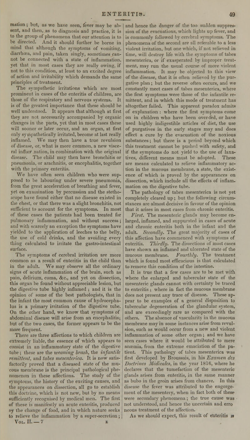 mation ; but, as we have seen, fever may be ab- sent, and then, as to diagnosis and practice, it is to the group of phenomena that our attention is to be directed. And it should further be borne in mind that aUhough the symptoms of vomiting, diarrhoea, and pain, taken singly, sometimes can- not be connected with a state of inflammation, yet that in most cases they are really owing, if not to this condition, at least to an excited degree of action and irritability which demands the same principles of treatment. The sympathetic irritations which are most prominent in cases of the enteritis of children, are those of the respiratory and nervous systems. It is of the greatest importance that these should be well understood. It appears that although at first they are not necessarily accompanied by organic changes in the parts, )'et that in most cases these will sooner or later occur, and an organ, at first only sympathetically irritated, become at last really inflamed. We may then have a true revulsion of disease, or, what is more common, a new visce- ral inflaiv nation, in combination with the original disease. The child may then have bronchitis or pneumonia, or arachnitis, or encephalitis, together with the primary enteritis. We have often seen children who were sup- posed to be labouring under severe pneumonia, from the great acceleration of breathing and fever, yet on examination by percussion and the stetho- scope have found either that no disease existed in tiie chest, or that there was a slight bronchitis, not suflScient to account for the symptoms. In most of these cases the patients had been treated for pulmonary inflammation, and without success; and with scarcely an exception the symptoms have yielded to the application of leeches to the belly, the use of cold drinks, and the avoiding every thing calculated to irritate the gastro-inlestinal surface. Tlie symptoms of cerebral irritation are more common as a result of enteritis in the child than in the adult. We may observe all the ordinary signs of acute inflammation of the brain, such as pain, delirium, coma, &c., and yet on dissection, this organ be found without appreciable lesion, but the digestive tube highly inflamed ; and it is the opinion of some of the best pathologists, that in the infant the most common cause of hydrocepha- lus is a primary irritation of the digestive tube. On the other hand, we know that symptoms of abdominal disease will arise from an encephalitis; but of the two cases, the former appears to be the more frequent. There are three affections to which children are extremely liable, the essence of which appears to consist in an inflammatory state of the digestive tube ; these are the weaning brash, the infantile remittent, and tabes mesenterica. It is now satis- factorily proved that a diseased state of the mu- cous membrane is the principal pathological phe- nomenon in these affections. The study of the symptoms, the history of the exciting causes, and the appearances on dissection, all go to establish this doctrine, which is not new, but by no means sufficiently recognised by medical men. The first of these is manifestly an acute enteritis, produced iiy the change of food, and in which nature seeks to relieve the inflammation by a super-secretion; Vol. II. — 7 e and hence the danger of the too sudden suppres- sion of the evacuations, which lights up fever, and is commonly followed by cerebral symptoms. The phenomena of the second are all referable to a less violent irritation, but one which, if not relieved in time, will destroy life with the symptoms of tabes mesenterica, or if exasperated by improper treat- ment, may run the usual course of more violent inflammation. It may be objected to this view of the disease, that it is often relieved by the pur- gative plan; but the reverse often occurs, and we constantly meet cases of tabes mesenterica, where the first symptoms were those of the infantile re- mittent, and in which this mode of treatment has altogether failed. This apparent paradox admits of explanation : where the first symptoms come on in children who have been over-fed, or have used highly indigestible articles of diet, the use of purgatives in the early stages may and does effect a cure by the evacuation of the noxious substances; but there is a period beyond which this treatment cannot be pushed with safety, and if the symptoms do not yield to the use of laxa- tives, different means must be adopted. These are means calculated to relieve inflammatory ac- tion in the mucous membrane, a state, the exist- ence of which is proved by the appearances on dissection, which include all the effects of inflam- mation on the digestive tube. The pathology of tabes mesenterica is not yet completely cleared up; but the following circum- stances are almost decisive in favour of the opinion that it arises in most cases from chronic enteritis. First. The mesenteric glands may become en- larged, inflamed, and suppurated in cases of acute and chronic enteritis both in the infant and the adult. Secondbj. The great majority of cases of this affection have commenced with symptoms of enteritis. Thirdly. The dissections of most cases have shown an inflamed and ulcerated state of the mucous membrane. Fourthly. The treatment which is found most efficacious is that calculated to remove this condition of the intestine. It is true that a few cases are to be met with where the enlarged and tubercular state of the mesenteric glands cannot with certainty be traced to enteritis ; where in fact the mucous membrane does not present any trace of disease. These ap- pear to be examples of a general disposition to tubercular degeneration of the glandular system, and are exceedingly rare as compared with the others. The absence of vascularity in the mucous membrane may in some instances arise from revul- sion, such as would occur from u new and violent inflammation of some other organ; and we have seen cases where it would be attributed to mere anaemia, from the extreme emaciation of the pa- tient. This pathology of tabes mesenterica was first developed by Broussais, in his Examen dcs Doctrines Medicales, in the year 1816, where he declares that the tumefaction of the mesenteric glands arises from enteritis, in the same manner as bubo in the groin arises from chancre. In this disease the fever was attributed to the engorge- ment of the mesentery, when in fact both of these were secondary phenomena; the true cause was ■ not understood, and hence the uncertain and erro neous treatment of the affection. As we should expect, this result of enteritis n