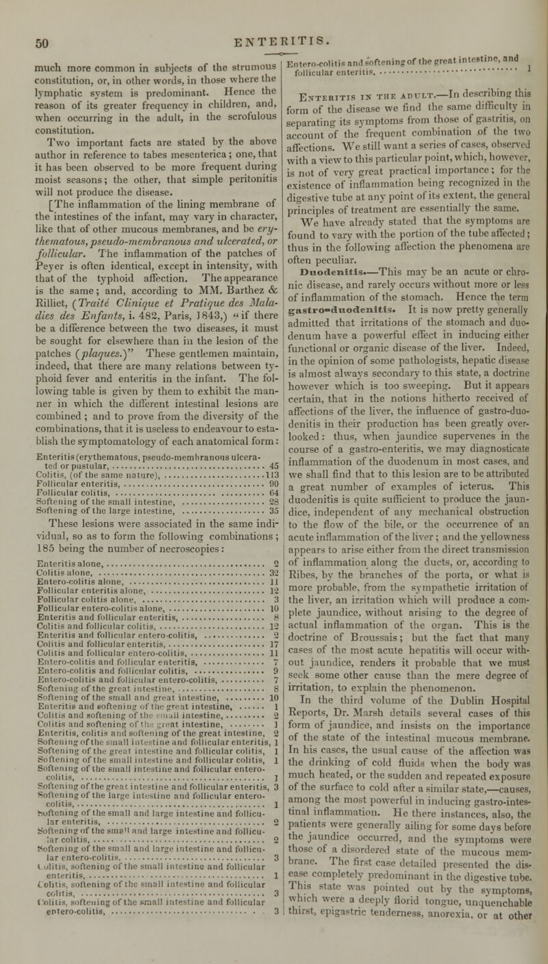 much more common in subjects of the strumous constitution, or, in other words, in those where the lymphatic system is predominant. Hence the reason of its greater frequency in children, and, when occurring in the adult, in the scrofulous constitution. Two important facts are stated by the above author in reference to tabes mesenterica; one, that it has been observed to be more frequent during moist seasons; the other, that simple peritonitis will not produce the disease. [The inflammation of the lining membrane of the intestines of the infant, may vary in character, like that of other mucous membranes, and be ery- thematous, pseudo-membranous and ulcerated, or follicular. The inflammation of the patches of Peyer is often identical, except in intensity, with that of the typhoid affection. The appearance is the same; and, according to MM. Barthez & Rilliet, (Traite CUnique et Pratique des Mala- dies des Enfants, i. 482, Paris, ] 843,)  if there be a difference between the two diseases, it must be sought for elsewhere than in the lesion of the patches (plaques.) These gentlemen maintain, indeed, that there are many relations between ty- phoid fever and enteritis in the infant. The fol- lowing table is given by them to exhibit the man- ner in which the different intestinal lesions are combined; and to prove from the diversity of the combinations, that it is useless to endeavour to esta- blish the symptomatology of each anatomical form: Enteritis (erythematous, pseudo-niemhranous ulcera- ted or pustular, 45 Colitis, (of the same nature), 113 Follicular enteritis, 90 Follicular colitis, 04 Softening of the small intestine, 28 Softening of the large intestine, 35 These lesions were associated in the same indi- vidual, so as to form the following combinations ; 185 being the number of necroscopies : Enteritis alone, 2 Colitis alone, 32 Entero-colitis alone 11 Follicular enteritis alone, 12 Follicular colitis alone, 3 Follicular entero-colitis alone, 10 Enteritis and follicular enteritis, 8 Colitis and follicular colitis, 12 Enteritis and follicular entero-colitis, 2 Colitis and follicular enteritis, 17 Colitis and follicular entero-colitis, 11 Entero-colitis and follicular enteritis, 7 Entero-colitis and follicular colitis, 9 Entero-colitis and follicular entero-colitis, 7 Softening of the great intestine, 8 Softening of the small and great intestine, 10 Enteritis and softening of the great intestine, 1 Colitis and softening of the ^nuill intestine, 2 Colitis and softening of th.; great intestine, ] Enteritis, colitis and softening of the great intestine, 2 Softeningof the small intestine and follicular enteritis, 1 Softening of the great intestine and follicular colitis, 1 Softening of the small intestine and follicular colitis, 1 Softening of the small intestine and follicular entero- colitis, ] Softening of the great intestine and follicular enteritis, 3 Softeningof the large intestine and follicular entero- colitis 1 boftening of the small and large intestine and follicu- lar enteritis, 2 Softeningof the sma'i and large intestine and follicu- lar colitis, 2 t<oftening of the small and large intestine and follicu- lar entero-colitis 3 l.olitis, softening of the small intestine and follicular enteritis, 1 Colitis, softening of the small intestine and follicular colitis, 3 Colitis, softeningof the small intestine and follicular eptero-colitis, 3 d s'ofteningof the great intestine, and Entero-colitis an follicular enteritis ' E-VTERiTis IK THE APULT.—In describing this form of the disease we find the same difficulty in separating its symptoms from those of gastritis, on account of the frequent combination of the two affections. We still want a scries of cases, observed with a view to this particular point, which, however, is not of very great practical importance; for the existence of inflammation being recognized in the digestive tube at any point of its extent, the general principles of treatment are essentially the same. We have already stated that the symptoms are found to vary with the portion of the tube affected ; thus in the following affection the phenomena are often peculiar. Duodenitis*—This may be an acute or chro- nic disease, and rarely occurs without more or less of inflammation of the stomach. Hence the term gastro-duodenitis. It is now pretty generally admitted that irritations of the stomach and duo- denum have a powerful effect in inducing either functional or organic disease of the liver. Indeed, in the opinion of some pathologists, hepatic disease is almost always secondary to this state, a doctrine however which is too sweeping. But it appears certain, that in the notions hitherto received of affections of the liver, the influence of gastro-duo- denitis in their production has been greatly over- looked : thus, when jaundice supervenes in the course of a gastro-enteriris, we may diagnosticate inflammation of the duodenum in most cases, and we shall find that to this lesion are to be attributed a great number of examples of icterus. This duodenitis is quite sufficient to produce the jaun- dice, independent of any mechanical obstruction to the flow of the bile, or the occurrence of an acute inflammation of the liver; and the yellowness appears to arise either from the direct transmission of inflammation along the ducts, or, according to Ribes, by the branches of the porta, or what is more probable, from the sympathetic irritation of the liver, an irritation which will produce a com- plete jaundice, without arising to the degree of actual inflammation of the organ. This is the doctrine of Broussais; but the fact that many cases of the most acute hepatitis will occur with- out jaundice, renders it probable that we must seek some other cause than the mere degree of irritation, to explain the phenomenon. In the third volume of the Dublin Hospital Reports, Dr. Marsh details several cases of this form of jaundice, and insists on the importance of the state of the intestinal mucous membrane. In his cases, the usual cause of the affection was the drinking of cold fluids when the body was much heated, or the sudden and repeated exposure of the surface to cold after a similar slate,—causes, among the most powerful in inducing gastro-intes- tinal inflammation. He there instances, also, the patients were generally aihng for some days before the jaundice occurred, and the symptoms were those of a disordered state of the 'mucous mem- brane. The first case detailed presented the dis- ease completely predominant in the digestive tube. This state was pointed out by the symptoms, which were a deeply florid tongue, unquenchable thirst, epigastric tenderness, anorexia, or at other