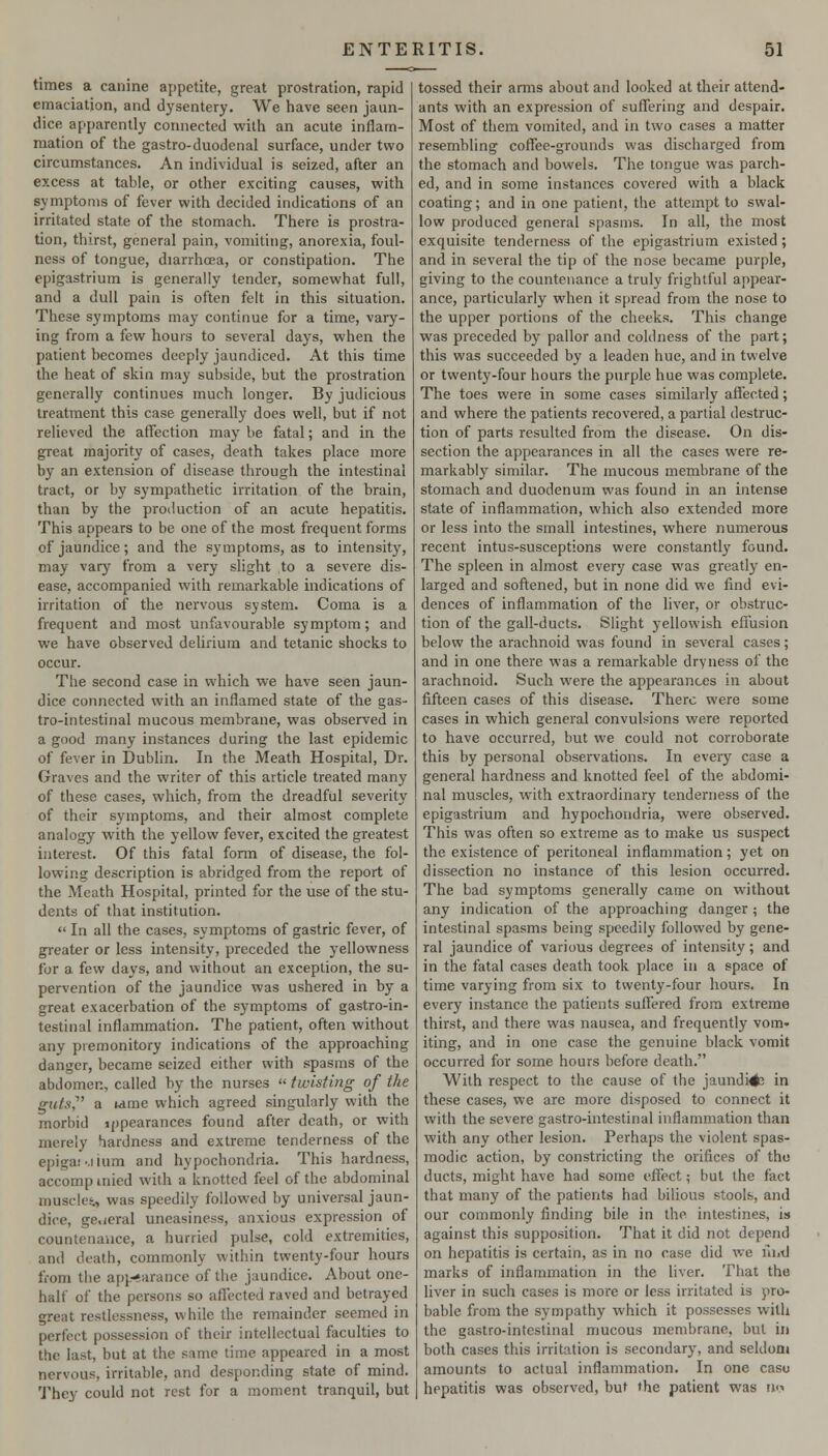 times a canine aj)petite, great prostration, rapid emaciation, and dysentery. We have seen jaun- dice apparently connected with an acute inflam- mation of the gastro-duodenal surface, under two circumstances. An individual is seized, after an excess at table, or other exciting causes, with symptoms of fever with decided indications of an irritated state of the stomach. There is prostra- tion, thirst, general pain, vomiting, anorexia, foul- ness of tongue, diarrhoea, or constipation. The epigastrium is generally tender, somewhat full, and a dull pain is often felt in this situation. These symptoms may continue for a time, vary- ing from a few hours to several days, when the patient becomes deeply jaundiced. At this time the heat of skin may subside, but the prostration generally continues much longer. By judicious treatment this case generally does well, but if not relieved the affection may be fatal; and in the great majority of cases, death takes place more by an extension of disease through the intestinal tract, or by sympathetic irritation of the brain, than by the production of an acute hepatitis. This appears to be one of the most frequent forms of jaundice; and the symptoms, as to intensity, may vary from a very slight to a severe dis- ease, accompanied with remarkable indications of irritation of the nervous system. Coma is a frequent and most unfavourable symptom; and we have observed delirium and tetanic shocks to occur. The second case in which we have seen jaun- dice connected with an inflamed state of the gas- tro-intestinal mucous membrane, was observed in a good many instances during the last epidemic of fever in Dublin. In the Meath Hospital, Dr. Graves and the writer of this article treated many of these cases, which, from the dreadful severity of their symptoms, and their almost complete analogy with the yellow fever, excited the greatest interest. Of this fatal fonn of disease, the fol- lowing description is abridged from the report of the Meath Hospital, printed for the use of the stu- dents of that institution.  In all the cases, symptoms of gastric fever, of greater or less intensity, preceded the yellowness for a few days, and without an exception, the su- pervention of the jaundice was ushered in by a great exacerbation of the symptoms of gastro-in- testinal inflammation. The patient, often without any premonitory indications of the approaching danger, became seized either with spasms of the abdomen, called by the nurses  twisting of the guts,^' a wme which agreed singularly with the morbid ippearances found after death, or with merely hardness and extreme tenderness of the epigaj'.iium and hypochondria. This hardness, accompinied with a knotted feel of the abdominal muscle^ was speedily followed by universal jaun- dice, ge.jeral uneasiness, anxious expression of countenance, a hurried pulse, cold extremities, and death, commonly within twenty-four hours from the af)p-arance of the jaundice. About one- half of the persons so afl'ected raved and betrayed great restlessness, while the remainder seemed in perfect possession of their intellectual faculties to the last, but at the same time appeared in a most nervous, irritable, and desponding state of mind. They could not rest for a moment tranquil, but tossed their arms about and looked at their attend- ants with an expression of suffering and despair. Most of them vomited, and in two cases a matter resembling coffee-grounds was discharged from the stomach and bowels. The tongue was parch- ed, and in some instances covered with a black coating; and in one patient, the attempt to swal- low produced general spasms. In all, the most exquisite tenderness of the epigastrium existed; and in several the tip of the nose became purple, giving to the countenance a truly frightful appear- ance, particularly when it spread from the nose to the upper portions of the cheeks. This change was preceded by pallor and coldness of the part; this was succeeded by a leaden hue, and in twelve or twenty-four hours the purple hue was complete. The toes were in some cases similarly affected; and where the patients recovered, a partial destruc- tion of parts resulted from the disease. On dis- section the appearances in all the cases were re- markably similar. The mucous membrane of the stomach and duodenum was found in an intense state of inflammation, which also extended more or less into the small intestines, where numerous recent intus-susceptions were constantly found. The spleen in almost every case was greatly en- larged and softened, but in none did we find evi- dences of inflammation of the liver, or obstruc- tion of the gall-ducts. Slight yellowish effusion below the arachnoid was found in several cases; and in one there was a remarkable dryness of the arachnoid. Such were the appearances in about fifteen cases of this disease. There were some cases in which general convulsions were reported to have occurred, but we could not corroborate this by personal observations. In every case a general hardness and knotted feel of the abdomi- nal muscles, with extraordinary tenderness of the epigastrium and hypochondria, were observed. This was often so extreme as to make us suspect the existence of peritoneal inflammation; yet on dissection no instance of this lesion occurred. The bad symptoms generally came on without any indication of the approaching danger ; the intestinal spasms being speedily followed by gene- ral jaundice of various degrees of intensity; and in the fatal cases death took place in a space of time varying from six to twenty-four hours. In every instance the patients sulfcred from extreme thirst, and there was nausea, and frequently vom- iting, and in one case the genuine black vomit occurred for some hours before death. With respect to the cause of the jaundi#3 in these cases, we are more disposed to connect it with the severe gastro-intestinal inflammation than with any other lesion. Perhaps the violent spas- modic action, by constricting the orifices of the ducts, might have had some effect; but the fact that many of the patients had bilious stools, and our commonly finding bile in the intestines, is against this supposition. That it did not depend on hepatitis is certain, as in no case did we iliitl marks of inflammation in the liver. That the liver in such cases is more or less irritated is pro- bable from the sympathy which it possesses with the gastro-intestinal mucous membrane, but in both cases this irritation is secondary, and seldom amounts to actual inflammation. In one caso hepatitis was observed, but the patient was n<^