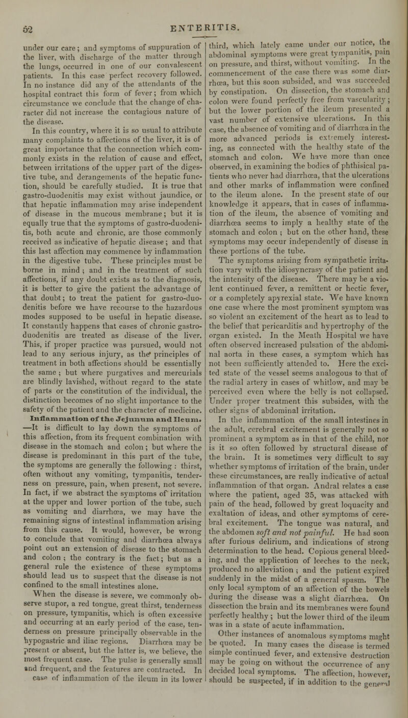 under our care; anJ symptoms of suppuration of the liver, with discharge of the matter through the lungs, occurred in one of our convalescent patients. In this case perfect recovery followed. In no instance did any of the attendants of the hospital contract this form of fever; from which circumstance we conclude that the change of cha- racter did not increase the contagious nature of the disease. In this country, where it is so usual to attribute many complaints to affections of the liver, it is of great importance that the connection which com- monly exists in the relation of cause and effect, between irritations of the upper part of the diges- tive tube, and derangements of the hepatic func- tion, should be carefully studied. It is true that gastro-duodenitis may exist without jaundice, or that hepatic inflammation may arise independent of disease in the mucous membrane; but it is equally true that the symptoms of gastro-duodeni- tis, both acute and chronic, are those commonly received as indicative of hepatic disease ; and that this last affection may commence by inflammation in the digestive tube. These principles must be borne in mind ; and in the treatment of such affections, if any doubt exists as to the diagnosis, it is better to give the patient the advantage of that doubt; to treat the patient for gastro-duo- denitis before we have recourse to the hazardous modes supposed to be useful in hepatic disease. It constantly happens that cases of chronic gastro- duodenitis are treated as disease of the liver. This, if proper practice was pursued, would not lead to any serious injury, as the* principles of treatment in both affections should be essentially the same ; but where purgatives and mercurials are blindly lavished, without regard to the state of parts or the constitution of the individual, the distinction becomes of no slight importance to the safety of the patient and the character of medicine. Inflammation of the Jejunum and IIeum« —It is dilficult to lay down the symptoms of this affection, from its frequent combination with disease in the stomach and colon ; but where the disease is predominant in this part of the tube, the symptoms are generally the following : thirst, often without any vomiting, tympanitis, tender- ness on pressure, pain, when present, not severe. In fact, if we abstract the symptoms of irritation at the upper and lower portion of the tube, such as vomiting and diarrhoea, we may have the remaining signs of intestinal inflammation arising from this cause. It would, however, be wrong to conclude that vomiting and diarrhoea always point out an extension of disease to the stomach and colon; the contrary is the fact; but as a general rule the existence of these symptoms should lead us to suspect that the disease is not confined to the small intestines alone. When the disease is severe, we commonly ob- serve stupor, a red tongue, great thirst, tenderness on pressure, tympanitis, which is often excessive and occurring at an early period of the case, ten- derness on pressure princi[>ally observable in the hypogastric and iliac regions. Dianho-a may be present or absent, but the latter is, we believe, the most frequent case. The pulse is generally small and frequent, and the features are contracted. In casfi of inflammation of the ileum in its lower third, which lately came under our notice, the abdominal symptoms were great tympanitis, pain on pressure, and thirst, without vomiting. In the commencement of the case there was some diar- rhoea, but this soon subsided, and was succeeded by constipation. On dissection, the stomach and colon were found perfectly free from vascularity ; but the lower portion of the ileum presented a vast number of extensive ulcerations. In this case, the absence of vomiting and of diarrhoea in the more advanced periods is ext'^emely interest- ing, as connected with the healthy state of the stomach and colon. We have more than once observed, in examining the bodies of phthisical pa- tients who never had diarrhoea, that the ulcerations and other marks of inflammation were confined to the ileum alone. In the present state of our knowledge it appears, that in cases of inflamma- tion of the ileum, the absence of vomiting and diarrhoea seems to imply a healthy state of the stomach and colon ; but on the other hand, these symptoms may occur independentlj' of disease in these portions of the tube. The symptoms arising from sympathetic irrita- tion vary with the idiosyncrasy of the patient and the intensity of the disease. There may be a vio- lent continued fever, a remittent or hectic fever, or a completely apyrexial state. We have known one case where the most prominent symptom was so violent an excitement of the heart as to lead to the belief that pericarditis and hypertrophy of the organ existed. In the Meath Hospital we have often observed increased pulsation of the abdomi- nal aorta in these cases, a symptom which has not been sufficiently attended to. Here the exci- ted state of the vessel seems analogous to that of the radial artery in cases of whitlovk^, and may be perceived even where the belly is not collapsed. Under proper treatment this subsides, with the other signs of abdominal irritation. In the inflammation of the small intestines in the adult, cerebral excitement is generally not so prominent a symptom as in that of the child, nor is it so often followed by structural disease of the brain. It is sometimes very difficult to say whether symptoms of irritation of the brain, under these circumstances, are really indicative of actual inflammation of that organ. Andral relates a case where the patient, aged 35, was attacked with pain of the head, followed by great loquacity and exaltation of ideas, and other symptoms of cere- bral excitement. The tongue was natural, and the abdomen soft and not painful. He had soon after furious delirium, and indications of strong determination to the head. Copious general bleed- ing, and the application of leeches to the neck, produced no alleviation ; and the patient expired suddenly in the midst of a general spasm. The only local symptom of an affection of the bowels during the disease was a slight diarrhoea. On dissection the brain and its membranes were found perfectly healthy ; but the lower third of the ileum was in a state of acute inflammation. Other instances of anomalous symptoms might be quoted. In many cases the disease is termed simple continued fever, and extensive destruction may be going on without the occurrence of any decided local symptoms. The affection, however, should be suspected, if in addition to the genera)