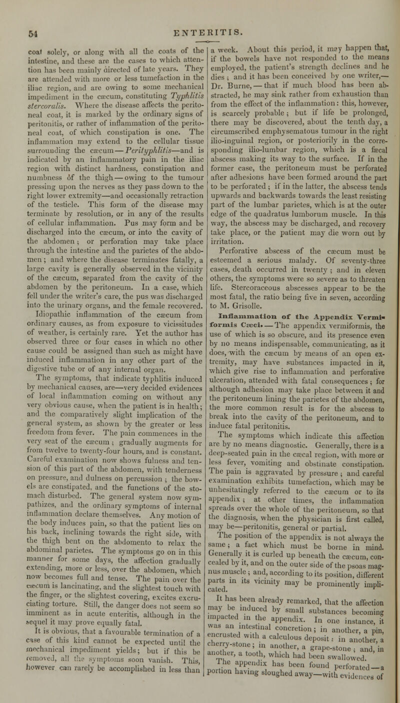 coat solely, or along with all the coats of the intestine, and these are the cases to which atten- tion has been mainly airected of late years. They are attended with more or less tumefaction in the iliac region, and are owing to some mechanical impediment in the caicum, constituting Typhlitis stercoralls. Where the disease affects the perito- neal coat, it is marked by the ordinary signs of peritonitis, or rather of inflammation of the perito- neal coat, of which constipation is one. The inflammation may extend to the cellular tissue surrounding the caecum — Perityphlitis—and is indicated by an inflammatory pain in the iliac region with distinct hardness, constipation and numbness 6f the thigh — owing to the tumour pressing upon the nerves as they pass down to the right lower extremity—and occasionally retraction of the testicle. This form of the disease may terminate by resolution, or in any of the results of cellular inflammation. Pus may form and be discharged into the csBCum, or into the cavity of the abdomen ^ or perforation may take place through the intestine and the parietes of the abdo- men ; and where the disease terminates fatally, a large cavity is generally observed in the vicinity of the CEECum, separated from the cavity of the abdomen by the peritoneum. In a case, which fell under the writer's care, the pus was discharged into the urinary organs, and the female recovered. Idiopathic inflammation of the caecum from ordinary causes, as from exposure to vicissitudes of weather, is certainly rare. Yet the author has observed three or four cases in which no other cause could be assigned than such as might have induced inflammation in any other part of the digestive tube or of any internal organ. The symptoms, that indicate typhlitis induced by mechanical causes, are—very decided evidences of local inflammation coming on without any very obvious cause, when the patient is in health; and the comparatively slight implication of the general system, as shown by the greater or less freedom from fever. The pain commences in the verj' seat of the csecum ; gradually augments for from twelve to twenty-four hours, and is constant. Careful examination now shows fulness and ten- sion of this part of the abdomen, with tenderness on pressure, and dulness on percussion ; the bow- els are constipated, and the functions of the sto- mach disturbed. The general system now sym- pathizes, and the ordinary symptoms of internal inflammation declare themselves. Any motion of the body induces pain, so that the patient Ues on his back, inclining towards the right side, with the thigh bent on the abdomento to relax the abdominal parietes. The symptoms go on in this manner for some days, the affection gradually extending, more or less, over the abdomen, wbich now becomes full and tense. The pain over the cacnm is lancinating, and the slightest touch with the finger, or the slightest covering, excites excru- ciating torture. Still, the danger does not seem so imminent as in acute enteritis, although in the sequel it may prove equally fatal. It is obvious, that a favourable termination of a case of this kind cannot be expected until the mechanical impediment yields; but if this be removed, all t!ie symptoms soon vanish. This, iiowever can rarely be accomplished in less than a week. About this period, it may happen that, if the bowels have not responded to the means employed, the patient's strength declines and he dies ; and it has been conceived by one writer,— Dr. Burne, — that if much blood has been ab- stracted, he may sink rather from exhaustion than from the effect of the inflammation: this, however, is scarcely probable; but if life be prolonged, there may be discovered, about the tenth day, a circumscribed emphysematous tumour in the right ilio-inguinal region, or posteriorily in the corre- sponding ilio-lumbar region, which is a faecal abscess making its way to the surface. If in the former case, the peritoneum must be perforated after adhesions have been formed around the part to be perforated ; if in the latter, the abscess tends upwards and backwards towards the least resisting part of the lumbar parietes, which is at the outer edge of the quadratus lumborum muscle. In this way, the abscess may be discharged, and recovery take place, or the patient may die worn out by irritation. Perforative abscess of the caecum must be esteemed a serious malady. Of seventy-three cases, death occurred in twenty; and in eleven others, the symptoms were so severe as to threaten life. Stercoraceous abscesses appear to be the most fatal, the ratio being five in seven, according to M. Grisolle. Inflammation of the Appendix Verml formis Cseci. — The appendix vermiformis, the use of which is so obscure, and its presence even by no means indispensable, communicating, as it does, with the caecum by means of an open ex- tremity, may have substances impacted in it, which give rise to inflammation and perforative ulceration, attended with fatal consequences; for although adhesion may take place between it and the peritoneum lining the parietes of the abdomen, the more common result is for the abscess to break into the cavity of the peritoneum, and to induce fatal peritonitis. The symptoms which indicate this affection are by no means diagnostic. Generally, there is a deep-seated pain in the ca;cal region, with more or less fever, vomiting and obstinate constipation. The pain is aggravated by pressure ; and careful examination exhibits tumefaction, which may be unhesitatingly referred to the caecum or to its appendix; at other times, the inflammation spreads over the whole of the peritoneum, so that the diagnosis, when the physician is first called, may be—peritonitis, general or partial. The position of the appendix is not always the same; a fact which must be borne in mind. Generally it is curled up beneath the cjecum, con- cealed by It, and on the outer side of the psoas mag- nus muscle ; and, according to its position, different parts m its vicmity may be prominently impU- It has been already remarked, that the affection may be mduced by small substances becoming impacted m the appendix. In one instance, it was an mtestmal concretion; in another, a pin, encrusted w.th a calculous deposit: in an;ther, a chery-stone; in another, a grape-stone , and, in another, a tooth, which had been swallowed Ihe appendix has been found perforated-a portion having sloughed away-with evidences of
