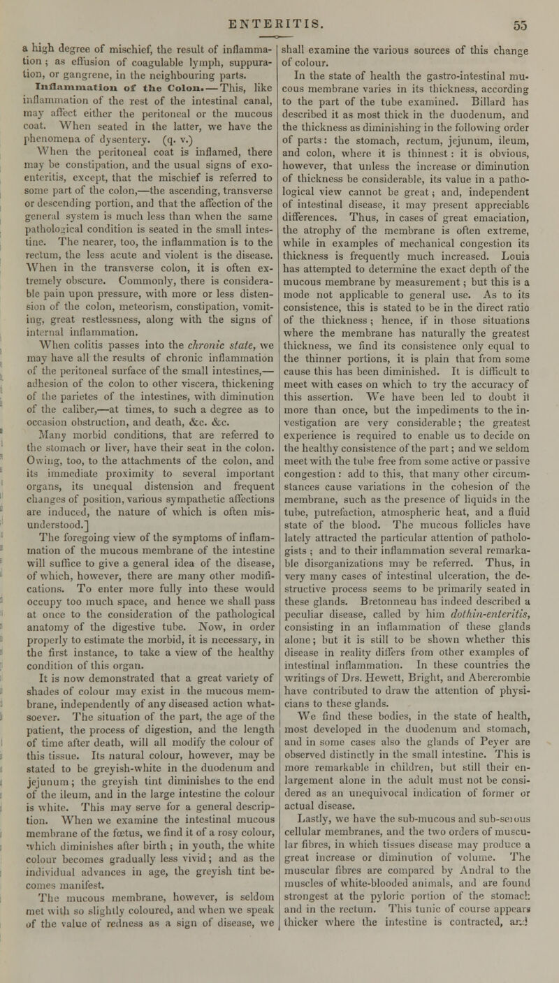 a high degree of mischief, the result of inflamma- tion ; as eflusion of coagulable lymph, suppura- tion, or gangrene, in the neighbouring parts. Inflammation of the Colon. — This, like inflammation of the rest of the intestinal canal, may afiect either the peritoneal or the mucous coat. When seated in the latter, we have the phenomena of dysentery, (q. v.) When the peritoneal coat is inflamed, there may be constipation, and the usual signs of exo- enteritis, except, that the mischief is referred to some part of the colon,—the ascending, transverse or descending portion, and that the affection of the general system is much less than when the same pathological condition is seated in the small intes- tine. The nearer, too, the inflammation is to the rectum, the less acute and violent is the disease. When in the transverse colon, it is often ex- tremely obscure. Commonl)^ there is considera- ble pain upon pressure, with more or less disten- sion of the colon, meteorism, constipation, vomit- ing, great restlessness, along with the signs of internal inflammation. When colitis passes into the chronic state, we may have all the results of chronic inflammation of the peritoneal surface of the small intestines,— adhesion of the colon to other viscera, thickening of the parietes of the intestines, with diminution of the caliber,—at times, to such a degree as to occasion obstruction, and death, &c. «&c. Many morbid conditions, that are referred to the stomach or liver, have their seat in the colon. Owing, too, to the attachments of the colon, and its immediate proximity to several important organs, its unequal distension and frequent changes of position, various sympathetic affections are induced, the nature of which is often mis- understood.] The foregoing view of the symptoms of inflam- mation of the mucous membrane of the intestine will suffice to give a general idea of the disease, of which, however, there are many other modifi- cations. To enter more fully into these would occupy too much space, and hence we shall pass at once to the consideration of the pathological anatomy of the digestive tube. Now, in order properly to estimate the morbid, it is necessary, in the first instance, to take a view of the healthy condition of this organ. It is now demonstrated that a great variety of shades of colour may exist in the mucous mem- brane, independently of any diseased action what- soever. The situation of the part, the age of the patient, the process of digestion, and the length of time after death, will all modify the colour of this tissue. Its natural colour, however, may be stated to be greyish-white in the duodenum and jejunum; the greyish tint diminishes to the end of the ileum, and in the large intestine the colour is white. This may serve for a general descrip- tion. When we examine the intestinal mucous membrane of the foDtus, we find it of a rosy colour, which diminishes after birth ; in youth, the white colour becomes gradually less vivid; and as the individual advances in age, the greyish tint be- comes manifest. The mucous membrane, however, is seldom met with so slightly coloured, and when we speak of the value of redness as a sign of disease, we shall examine the various sources of this change of colour. In the state of health the gastro-intestinal mu- cous membrane varies in its thickness, according to the part of the tube examined. Billard has described it as most thick in the duodenum, and the thickness as diminishing in the following order of parts: the stomach, rectum, jejunum, ileum, and colon, where it is thinnest: it is obvious, however, that unless the increase or diminution of thickness be considerable, its value in a patho- logical view cannot be great; and, independent of intestinal disease, it may present appreciable differences. Thus, in cases of great emaciation, the atrophy of the membrane is often extreme, while in examples of mechanical congestion its thickness is frequently much increased. Louia has attempted to determine the exact depth of the mucous membrane by measurement; but this is a mode not applicable to general use. As to its consistence, this is stated to be in the direct ratio of the thickness ; hence, if in those situations where the membrane has naturally the greatest thickness, we find its consistence only equal to the thinner portions, it is plain that from some cause this has been diminished. It is difficult to meet with cases on which to try the accuracy of this assertion. We have been led to doubt il more than once, but the impediments to the in- vestigation are very considerable; the greatest experience is required to enable us to decide on the healthy consistence of the part; and we seldom meet with the tube free from some active or passive congestion: add to this, that many other circum- stances cause variations in the cohesion of the membrane, such as the presence of liquids in the tube, putrefaction, atmospheric heat, and a fluid state of the blood. The mucous follicles have lately attracted the particular attention of patholo- gists ; and to their inflammation several remarka- ble disorganizations may be referred. Thus, in very many cases of intestinal ulceration, the de- structive process seems to be primarily seated in these glands. Bretonneau has indeed described a peculiar disease, called by him dothin-entej-itis, consisting in an inflammation of these glands alone; but it is still to be shown whether this disease in reality differs from other examples of intestuial inflammation. In these countries the writings of Drs. Hewett, Bright, and Abercrombie have contributed to draw the attention of physi- cians to these glands. We find these bodies, in the state of health, most developed in the duodenum and stomach, and in some cases also the glands of Peyer are observed distinctly in the small intestine. This is more remarkable in children, but still their en- largement alone in the adult must not be consi- dered as an unequivocal indication of former or actual disease. Lastly, we have the sub-mucous and sub-seious cellular membranes, and the two orders of muscu- lar fibres, in which tissues disease may produce a great increase or diminution of volume. The muscular fibres are compared by Andral to the muscles of white-blooded animals, and are found strongest at the pyloric portion of the stomach and in the rectum. This tunic of course appears thicker where the intestine is contracted, a.'vJ