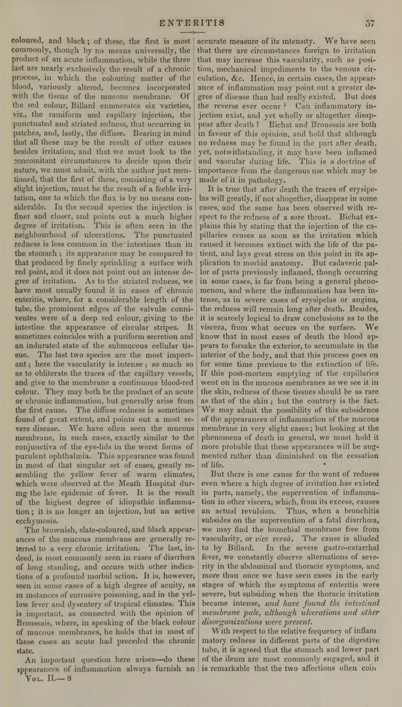 coloured, and black; of these, the first is most commonly, though by no means universally, the product of an acute inflammation, while the three last are nearly exclusively the result of a chronic process, in which the colouring matter of the blood, variously altered, becomes incorporated with the tissue of the mucous membrane. Of the red colour, Billard enumerates six varieties, viz., the ramiform and capillary injection, the jjunctuated and striated redness, that occurring in patches, and, lastly, the diffuse. Bearing in mind that all these may be the result of other causes besides irritation, and that we must look to the concomitant circumstances to decide upon their nature, we must admit, with the author just men- tioned, that the first of these, consisting of a very slight injection, must be the result of a feeble irri- tation, one to which the flux is by no means con- siderable. In the second species the injection is finer and closer, and points out a much higher degree of irritation. This is often seen in the neighbourhood of ulcerations. The punctuated redness is less common in the intestines than in the stomach ; its appearance may be compared to that produced by finely sprinkling a surface with red paint, and it does not point out an intense de- gree of irritation. As to the striated redness, we have most usually found it in cases of chronic enteritis, where, for a considerable length of the tube, the prominent edges of the valvulae conni- ventes were of a deep red colour, giving to the intestine the appearance of circular stripes. It sometimes coincides with a puriform secretion and an indurated state of the submucous cellular tis- sue. The last two species are the most import- ant ; here the vascularity is intense ; so much so as to obliterate the traces of the capillary vessels, and give to the membrane a continuous blood-red colour. They may both be the product of an acute or chronic inflammation, but generally arise from the first cause. The diffuse redness is sometimes found of great extent, and points out a most se- vere disease. We have often seen the mucous membrane, in such cases, exactly similar to the conjunctiva of the eye-lids in the worst forms of purulent ophthalmia. This appearance was found in most of that singular set of cases, greatly re- sembling the yellow fever of warm climates, which were observed at the Meath Hospital dur- mg the late epidemic of fever. It is the result of the highest degree of idiopathic inflamma- tion ; it is no longer an injection, but an active ecchymosis. The brownish, slate-coloured, and black appear- ances of the mucous membrane are generally re- Icrreil to a very chronic irritation. The last, in- deed, is most commonly seen in cases of diarrhoea of long standing, and occurs with other indica- tions of a profound morbid action. It is, however, seen in some cases of a high degree of acuity, as in mstances of corrosive poisoning, and in the yel- low fever and dysentery of tropical climates. This is important, as connected with the opinion of Broussais, where, in speaking of the black colour of mucous membranes, he holds that in most of these cases an acute had preceded the chronic ttate. An important question here arises—do these ippearances of inflammation always furnish an Vol. II.—8 accurate measure of its mtensity. We have seen that there are circumstances foreign to irritation that may increase this vascularity, such as posi- tion, mechanical impediments to the venous cir- culation, &c. Hence, in certain cases, the appear- ance of inflammation may point out a greater de- gree of disease than had really existed. But does the reverse ever occur ? Can inflammatory in- jection exist, and yet wholly or altogether disap- pear after death 1 Bichat and Broussais are both in favour of this opinion, and hold that although no redness may be found in the part after death, yet, notwithstanding, it may have been inflamed and vascular during life. This is a doctrine of importance from the dangerous use which may be made of it in pathology. It is true that after death the traces of erysipe- las will greatly, if not altogether, disappear in some cases, and the same has been observed with re- spect to the redness of a sore throat. Bichat ex- plains this by stating that the injection of the ca- pillaries ceases as soon as the irritation which caused it becomes extinct with the life of the pa- tient, and lays great stress on this point in its ap- plication to morbid anatomy. But cadaveric pal- lor of parts previously inflamed, though occurring in some cases, is far from being a general pheno- menon, and where the inflammation has been in- tense, as in severe cases of erysipelas or angina, the redness will remain long after death. Besides, it is scarcely logical to draw conclusions as to the viscera, from what occurs on the surface. We know that in most cases of death the blood ap- pears to forsake the exterior, to accumulate in the interior of the body, and that this process goes on for some time previous to the extinction of life. If this post-mortem emptying of the capillaries went on in the mucous membranes as we see it in the skin, redness of these tissues should be as rare as that of the skin ; but the contrary is the fact. We may admit the possibility of this subsidence of the appearances of inflammation of the mucous membrane in very slight cases; but looking at the phenomena of death in general, we must hold it more probable that these appearances will be aug- mented rather than diminished on the cessation of life. But there is one cause for the want of redness even where a high degree of irritation has existed in parts, namely, the supervention of inflamma- tion in other viscera, which, from its excess, causes an actual revulsion. Thus, when a bronchitis subsides on the supervention of a fatal diarrhoea, we may find the bronchial membrane free from vascularity, or vice versa. The cause is alluded to by Billard. In the severe gastro-catarrhal fever, we constantly observe alternations of seve- rity in the abdominal and thoracic symptoms, ami more than once we have seen cases in the early stages of which the symptoms of enteritis were severe, but subsiding when the thoracic irritation became intense, arid have found the intentinal membrane pale, although ulcerations and other disorganizations were present. With respect to the relative frequency of inflani matory redness in different parts of the digestive tube, it is agreed that the stomach and lower part of the ileum are most commonly engaged, and it is remarkable that the two aflbctions often coin