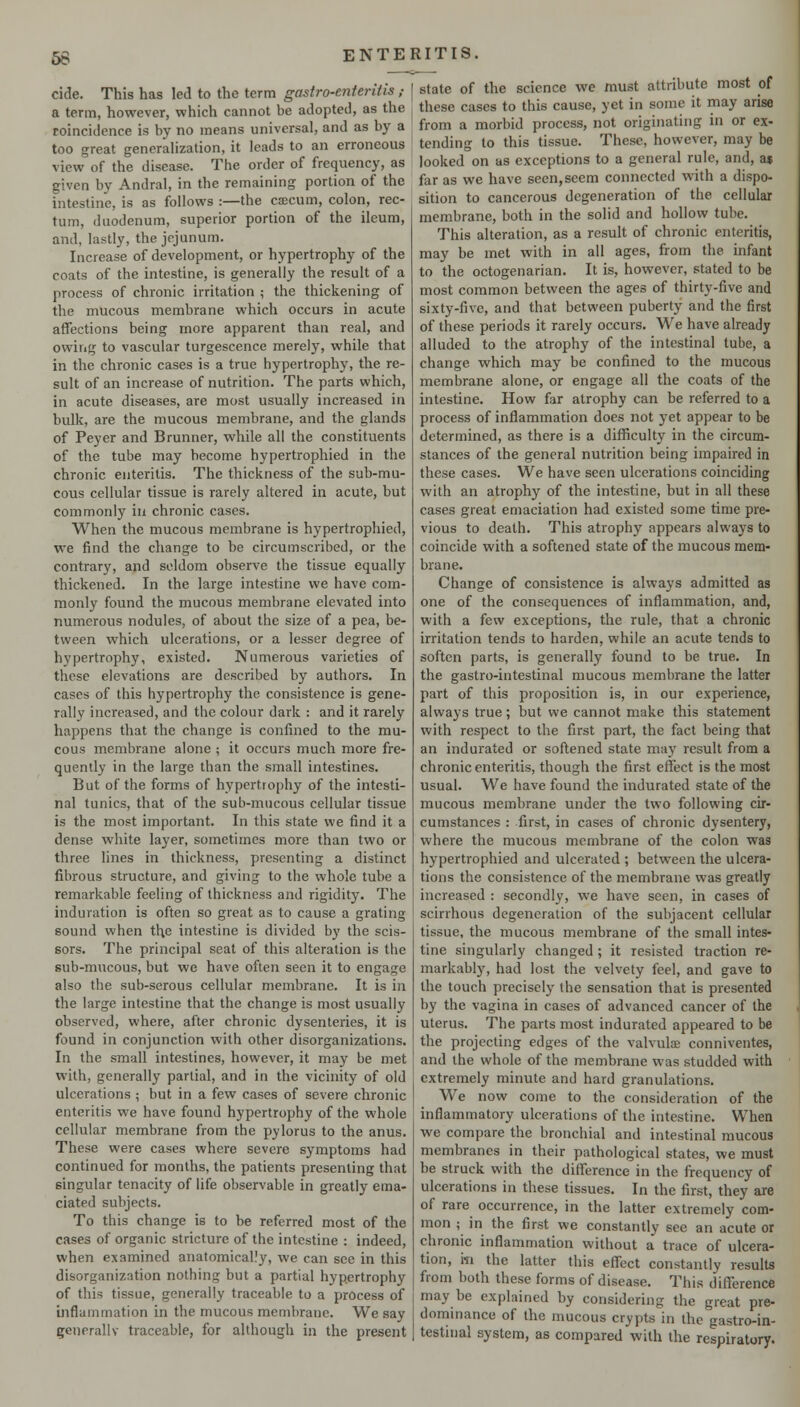 cide. This has led to the term gastro-enteritis ; a term, however, which cannot be adopted, as the coincidence is by no means universal, and as by a too great generalization, it leads to an erroneous view of the disease. The order of frequency, as given by Andral, in the remaining portion of the intestine, is as follows :—the cfficum, colon, rec- tum, duodenum, superior portion of the ileum, and, lastly, the jejunum. Increase of development, or hypertrophy of the coats of the intestine, is generally the result of a process of chronic irritation ; the thickening of the mucous membrane which occurs in acute affections being more apparent than real, and owing to vascular turgescence merely, while that in the chronic cases is a true hypertrophy, the re- sult of an increase of nutrition. The parts which, in acute diseases, are most usually increased in bulk, are the mucous membrane, and the glands of Peyer and B runner, while all the constituents of the tube may become hypertrophied in the chronic enteritis. The thickness of the sub-mu- cous cellular tissue is rarely altered in acute, but commonly in chronic cases. When the mucous membrane is hypertrophied, we find the cliange to be circumscribed, or the contrary, and seldom observe the tissue equally thickened. In the large intestine we have com- monly found the mucous membrane elevated into numerous nodules, of about the size of a pea, be- tween which ulcerations, or a lesser degree of hypertrophy, existed. Numerous varieties of these elevations are described by authors. In cases of this hypertrophy the consistence is gene- rally increased, and the colour dark : and it rarely happens that the change is confined to the mu- cous membrane alone ; it occurs much more fre- quently in the large than the small intestines. But of the forms of hypcrtro[)hy of the intesti- nal tunics, that of the sub-mucous cellular tissue is the most important. In this state we find it a dense white layer, sometimes more than two or three lines in thickness, presenting a distinct fibrous structure, and giving to the whole tube a remarkable feeling of thickness and rigidity. The induration is often so great as to cause a grating sound when the intestine is divided by the scis- sors. The principal seat of this alteration is the sub-mucous, but we have often seen it to engage also the sub-serous cellular membrane. It is in the large intestine that the change is most usually observed, where, after chronic dysenteries, it is found in conjunction with other disorganizations. In the small intestines, however, it may be met with, generally partial, and in the vicinity of old ulcerations ; but in a few cases of severe chronic enteritis we have found hypertrophy of the whole cellular membrane from the pylorus to the anus. These were cases where severe symptoms had continued for months, the patients presenting that singular tenacity of life observable in greatly ema- ciated subjects. To this change is to be referred most of the cases of organic stricture of the intestine : indeed, when examined anatomically, we can see in this disorganization nothing but a partial hypertrophy of this tissue, generally traceable to a process of inflammation in the mucous membrane. We say generallv traceable, for although in the present state of the science we must attribute most of these cases to this cause, yet in some it may arise from a morbid process, not originating in or ex- tending to this tissue. These, however, may be looked on as exceptions to a general rule, and, a$ far as we have seen,seem connected with a dispo- sition to cancerous degeneration of the cellular membrane, both in the solid and hollow tube. This alteration, as a result of chronic enteritis, may be met with in all ages, from the infant to the octogenarian. It is, however, stated to be most common between the ages of thirty-five and sixty-five, and that between puberty and the first of these periods it rarely occurs. We have already alluded to the atrophy of the intestinal tube, a change which may be confined to the mucous membrane alone, or engage all the coats of the intestine. How far atrophy can be referred to a process of inflammation does not j'et appear to be determined, as there is a difficulty in the circum- stances of the general nutrition being impaired in these cases. We have seen ulcerations coinciding with an atrophy of the intestine, but in all these cases great emaciation had existed some time pre- vious to death. This atrophy appears always to coincide with a softened state of the mucous mem- brane. Change of consistence is always admitted as one of the consequences of inflammation, and, with a few exceptions, the rule, that a chronic irritation tends to harden, while an acute tends to soften parts, is generally found to be true. In the gastro-intestinal mucous membrane the latter part of this proposition is, in our experience, always true; but we cannot make this statement with respect to the first part, the fact being that an indurated or softened state may result from a chronic enteritis, though the first effect is the most usual. We have found the indurated state of the mucous membrane under the two following cir- cumstances : first, in cases of chronic dysentery, where the mucous membrane of the colon was hypertrophied and ulcerated ; between the ulcera- tions the consistence of the membrane was greatly increased : secondly, we have seen, in cases of scirrhous degeneration of the subjacent cellular tissue, the mucous membrane of the small intes- tine singularly changed ; it resisted traction re- markably, had lost the velvety feel, and gave to the touch precisely the sensation that is presented by the vagina in cases of advanced cancer of the uterus. The parts most indurated appeared to be the projecting edges of the valvuloe conniventes, and the whole of the membrane was studded with extremely minute and hard granulations. We now come to the consideration of the inflammatory ulcerations of the intestine. When we compare the bronchial and intestinal mucous membranes in their pathological states, we must be struck with the difference in the frequency of ulcerations in these tissues. In the first, they are of rare occurrence, in the latter extremely com- mon ; in the first we constantly see an acute or chronic inflammation without a trace of ulcera- tion, m the latter this effect constantly results from both these forms of disease. This difference may be explained by considering the great pre- dominance of the mucous crypts in the gastro-in- testinal system, as compared with the respiratory.