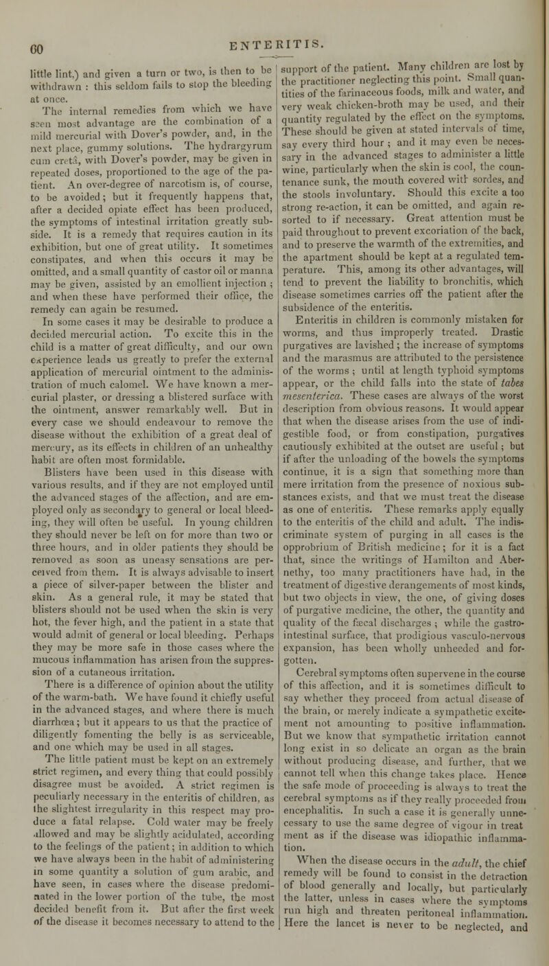 little lint,) and given a turn or two, is then to be withdrawn : this seldom fails to stop the bleeding at once. The internal remedies from which we have S3en most advantage are the combination of a mild mercurial with Dover's powder, and, in the next place, gummy solutions. The hydrargyrum cum creta, with Dover's powder, may be given in repeated doses, proportioned to the age of the pa- tient. An over-degree of narcotism is, of course, to be avoided; but it frequently happens that, after a decided opiate effect has been produced, the symptoms of intestinal irritation greatly sub- side. It is a remedy that requires caution in its exhibition, but one of great utility. It sometimes constipates, and when this occurs it may be omitted, and a small quantity of castor oil or manna may be given, assisted by an emollient injection ; and when these have performed their office, the remedy can again be resumed. In some cases it may be desirable to produce a decided mercurial action. To excite this in the child is a matter of great difficulty, and our own experience leads us greatly to prefer the external application of mercurial ointment to the adminis- tration of much calomel. We have known a mer- curial plaster, or dressing a blistered surface with the ointment, answer remarkably well. But in every case we should endeavour to remove the disease without the exhibition of a great deal of mercury, as its effects in children of an unhealthy habit are often most formidable. Blisters have been used in this disease with various results, and if they are not employed until the advanced stages of the affection, and are em- plo3''ed only as secondary to general or local bleed- ing, they will often be useful. In young children they should never be left on for more than two or three hours, and in older patients they should be removed as soon as uneasy sensations are per- ceived from them. It is always advisable to insert a piece of silver-paper between the blister and skin. As a general rule, it may be stated that blisters should not be used when the skin is very hot, the fever high, and the patient in a state that would admit of general or local bleeding. Perhaps they may be more safe in those cases where the mucous inflammation has arisen from the suppres- sion of a cutaneous irritation. There is a difference of opinion about the utility of the warm-bath. We have found it chiefly useful in the advanced stages, and where there is much diarrhoea; but it appears to us that the practice of diUgently fomenting the belly is as serviceable, and one which may be used in all stages. The little patient must be kept on an extremely strict regimen, and every thing that could possibly disagree must be avoided. A strict regimen is peculiarly necessary in the enteritis of children, as the slightest irregularity in this respect may pro- duce a fatal relapse. Cold water may be freely .illowed and may be slightly acidulated, according to the feelings of the patient; in addition to which we have always been in the habit of administering in some quantity a solution of gum arable, and have seen, in cases where the disease predomi- nated in the lower portion of the tube, the most decided benefit from it. But after the first week of the disease it becomes necessary to attend to the support of the patient. Many children arc lost by the practitioner neglecting this point. Small quan- tities of the farinaceous foods, milk and water, and very weak chicken-broth may be used, and their quantity regulated by the effect on the symptoms. These should be given at stated intervals of time, say every third hour ; and it may even be neces- sary in the advanced stages to administer a little wine, particularly when the skin is cool, the coun- tenance sunk, the mouth covered vvitl sordes, and the stools involuntary. Should this excite a too strong re-action, it can be omitted, and again re- sorted to if necessary. Great attention must be paid throughout to prevent excoriation of the back, and to preserve the warmth of the extremities, and the apartment should be kept at a regulated tem- perature. This, among its other advantages, will tend to prevent the liability to bronchitis, which disease sometimes carries off the patient after the subsidence of the enteritis. Enteritis in children is commonly mistaken for worms, and thus improperly treated. Drastic purgatives are lavished ; the increase of symptoms and the marasmus are attributed to the persistence of the worms ; until at length typhoid symptoms appear, or the child falls into the state of tabes mesenterica. These cases are always of the worst description from obvious reasons. It would appear that when the disease arises from the use of indi- gestible food, or from constipation, purgatives cautiously exhibited at the outset are useful; but if after the unloading of the bowels the symptoms continue, it is a sign that something more than mere irritation from the presence of noxious sub- stances exists, and that we must treat the disease as one of enteritis. These remarks apply equally to the enteritis of the child and adult. The indis- criminate system of purging in all cases is the opprobrium of British medicine; for it is a fact that, since the writings of Hamilton and Aber- nethy, too many practitioners have had, in the treatment of digestive derangements of most kinds, but two objects in view, the one, of giving doses of purgative medicine, the other, the quantity and quality of the fa;cal discharges ; while the gastro- intestinal surface, that prodigious vasculo-nervous expansion, has been wholly unheeded and for- gotten. Cerebral symptoms often supervene in the course of this affection, and it is sometimes difficult to say whether they proceed from actual disease of the brain, or merely indicate a sympathetic excite- ment not amounting to positive inflammation. But we know that sympathetic irritation cannot long exist in so delicate an organ as the brain without producing disease, and further, that we cannot tell when this change takes place. Hence the safe mode of proceeding is always to treat the cerebral symptoms as if they really proceeded from encephalitis. In such a case it is generally unne- cessary to use the same degree of vigour in treat ment as if the disease was idiopathic inflamma- tion. When the disease occurs in the adtilf, the chief remedy will be found to consist in the detraction of blood generally and locally, but particularly the latter, unless in cases where the symptoms run high and threaten peritoneal inflammation. Here the lancet is ne\er to be neglected, and