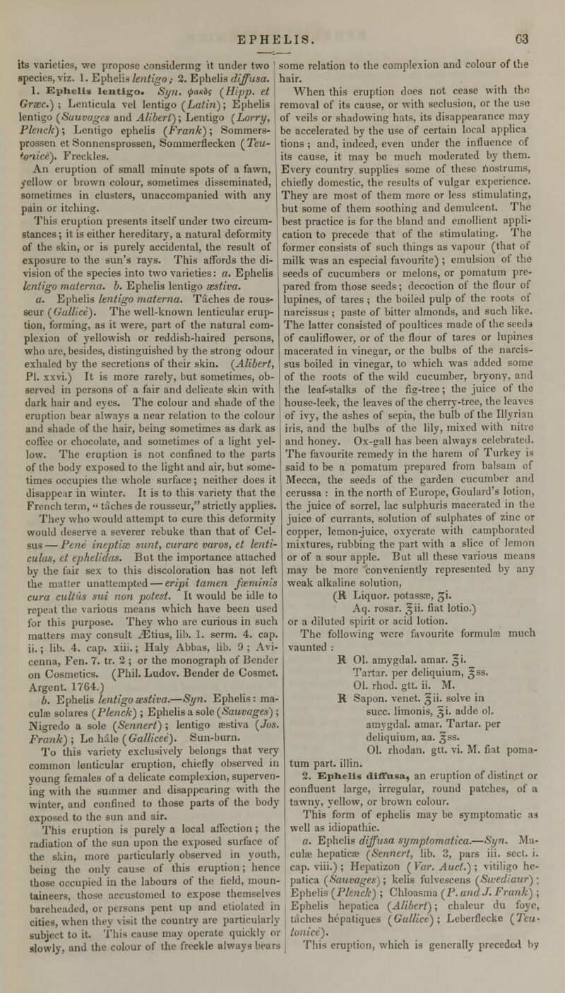 EPHELIS, G3 its varieties, we propose considering it under two ' some relation to the complexion and colour of the species, viz. I. E^heVis lentigo,- 2. Ephelis diffusa. 1. Kphclis lentigot Si/n. ^a/cis (^Hipp. et Grace.) ; Lenticula vel lentigo (La/m); Ephelis lentigo (Sauvi/ges and Alibert); Lentigo (Lorry, Plenck); Lentigo ephelis (^Frank); Sommers- prossen et Sonncnsprossen, Sommerflecken (Teu- 'onice). Freckles. An eruption of small minute spots of a fawn, yellow or brown colour, sometimes disseminated, sometimes in clusters, unaccompanied with any pain or itching. This eruption presents itself under two circum- stances ; it is either hereditary, a natural deformity of the skin, or is purely accidental, the result of exposure to the sun's rays. This affords the di- vision of the species into two varieties: a. Ephelis lentigo niuierna. h. Ephelis lentigo aestiva. a. Ephelis lentigo materna. Taches de rous- seur (Gallice). The well-known lenticular erup- tion, forming, as it were, part of the natural com- plexion of yellowish or reddish-haired persons, who are, besides, distinguished by the strong odour exhaled by the secretions of their skin. (Alibert, PI. xxvi.) It is more rarely, but sometimes, ob- served in persons of a fair and delicate skin with dark hair and eyes. The colour and shade of the eruption bear always a near relation to the colour and shade of the hair, being sometimes as dark as coftee 01' chocolate, and sometimes of a light yel- low. The eruption is not confined to the parts of the body exposed to the light and air, but some- hair. When this eruption does not cease with tho removal of its cause, or with seclusion, or the use of veils or shadowing hats, its disappearance may be accelerated by the use of certain local applica tions ; and, indeed, even under the influence of its cause, it may be much moderated by them. Every country supplies some of these nostrums, chiefly domestic, the results of vulgar experience. They are most of them more or less stimulating, but some of them soothing and demulcent. The best practice is for the bland and emollient appli- cation to precede that of the stimulating. The former consists of such things as vapour (that of milk was an especial favourite) ; emulsion of the seeds of cucumbers or melons, or pomatum pre- pared from those seeds; decoction of the flour of lupines, of tares ; the boiled pulp of the roots of narcissus ; paste of bitter almonds, and such hke. The latter consisted of poultices made of the seeds of cauliflower, or of the flour of tares or lupines macerated in vinegar, or the bulbs of the narcis- sus boiled in vinegar, to which was added some of the roots of the wild cucumber, bryony, and the leaf-stalks of the fig-tree; the juice of tho house-leek, the leaves of the cherry-tree, the leaves of ivy, the ashes of sepia, the bulb of the Illyrian iris, and the bulbs of the lily, mixed with nitre and honey. Ox-gall has been always celebrated. The favourite remedy in the harem of Turkey is said to be a pomatum prepared from balsam of times occupies the whole surface; neither does it Mecca, the seeds of the garden cucumber and disappear in winter. It is to this variety that the French term, taches de rousseur, strictly applies. They who would attempt to cure this deformity would deserve a severer rebuke than that of Cel- sus — Pene ineptix sunt, curare varos, et lenti- culas, et ephelidas. But the importance attached by the fair sex to this discoloration has not left the matter unattempted — eripi tamcn faeminis cura cultus sui non potest. It would be idle to repeat the various means which have been used for this purpose. They who are curious in such matters may consult ^tius, lib. 1. serm. 4. cap. ii.; lib. 4. cap. xiii.; Haly Abbas, lib. 9 ; Avi- cenna. Fen. 7. tr. 2 ; or the monograph of Bender on Cosmetics. (Phil. Ludov. Bender de Cosmet. Argent. 1764.) b. Ephelis lentigo aestiva.—Syn. Ephelis: ma- culae solares (Plenck) ; Ephelis a sole (Sauvages) ; Nigredo a sole (Sennert) ; lentigo sestiva (Jos. Frank) ; Le hale {Gallicee). Sun-burn. To this variety exclusively belongs that very common lenticular eruption, chiefly observed in young females of a delicate complexion, superven- ing with the summer and disappearing with the winter, and confined to those parts of the body exposed to the sun and air. This eruption is purely a local affection; the radiation of the sun upon the exposed surface of the skin, more particularly observed in youth, being the only cause of this eruption; hence those occupied in the labours of the field, moun cerussa : in the north of Europe, Goulard's lotion, the juice of sorrel, lac sulphuris macerated in tho juice of currants, solution of sulphates of zinc or copper, lemon-juice, oxycrate with camphorated mixtures, rubbing the part with a slice of lemon or of a sour apple. But all these various means may be more conveniently represented by any weak alkaline solution, (B. Liquor, potassae, ^i. Aq. rosar. ^ii. fiat lotio.) or a diluted spirit or acid lotion. The following were favourite formulse much vaunted : R 01. amygdal. amar. ^i. Tartar, per deliquium, ^ss. 01. rhod. gtt. ii. M. R Sapon. venet. ^ii. solve in succ. limonis, ^i. adde ol. amygdal. amar. Tartar, per deliquium, aa. ^ss. 01. rhodan. gtt. vi. M. fiat poma- tum part, illin. 2. Ephelis diffnsa, an eruption of distinct or confluent large, irregular, round patches, of a tawny, yellow, or brown colour. This form of ephelis may be symptomatic as well as idiopathic. a. Ephelis diffusa symptomatica.—Syn. Ma- culae hepaticae (Sennert, lib. 3, pars iii. sect. i. cap. viii.) ; Hepatizon ( Var. Auct.) ; vitiligo he- patica (Sauvages); kelis fulvescens (Swediaur) • taineers, those accustomed to expose themselves Ephelis (P/e7ic/<-) ; Chloasma (^P. and J. Frank) ; bareheaded, or persons pent up and etiolated in cities, when they visit the country are particularly subject to it. This cause may operate quickly or slowly, and the colour of the freckle always bears Ephelis hepatica (Alibert); chaleur du foyc, taches hepatiques (Galilee) ; Leberflecke (Teu - toniee). This eruption, which is generally precedc4 by