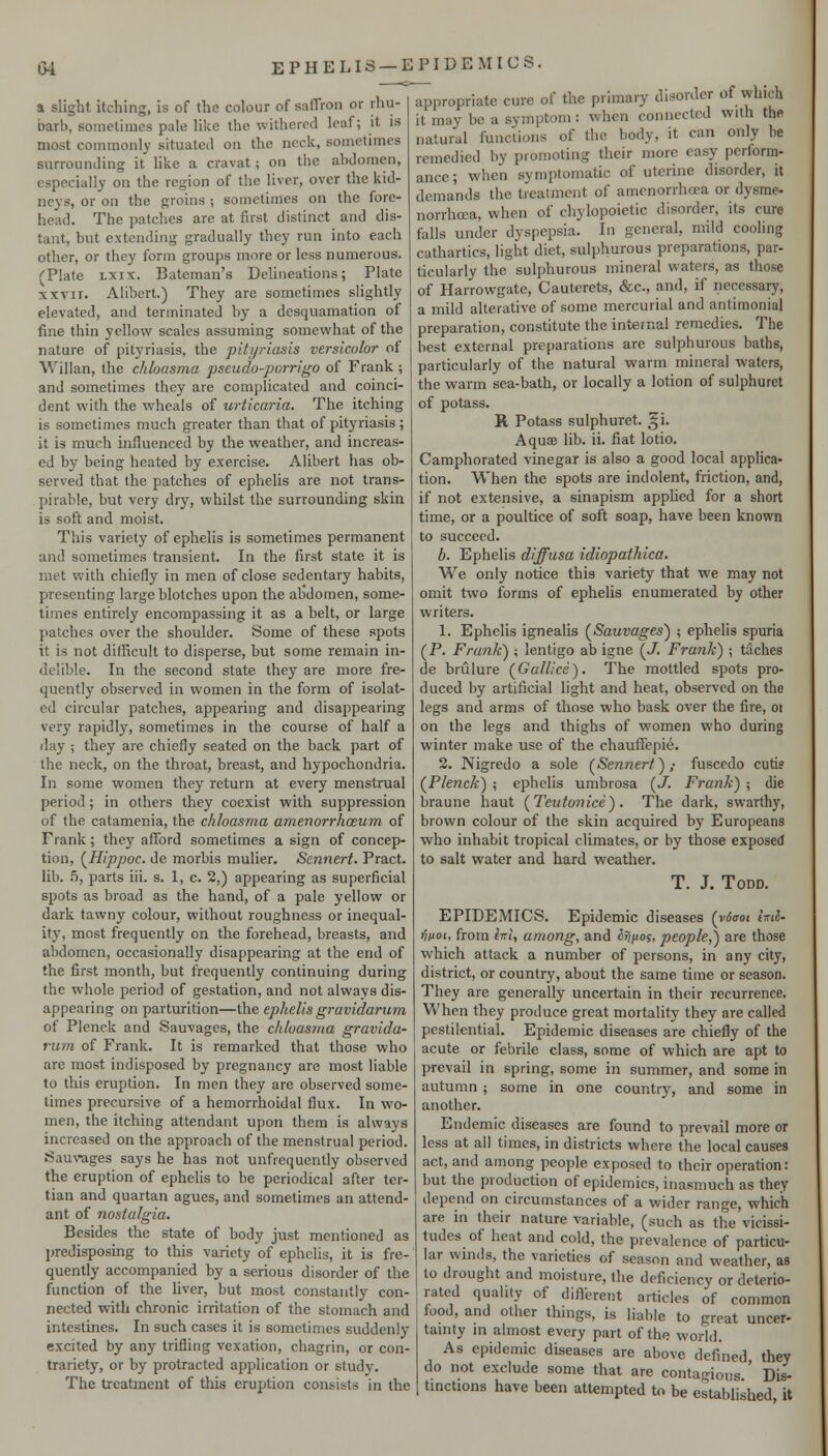 at slight itching, is of the colour of saffron or rhu- barb, sometimes pale like the withered leaf; it is most commonly situated on the neck, sometimes surrounding it like a cravat; on the abdomen, especially on the region of the liver, over the kid- neys, or on the groins ; sometimes on the fore- head. The patches are at first distinct and dis- tant, but extending gradually they run into each other, or they form groups more or less numerous. (Plate LXix. Bateman's Delineations; Plate xxTii. Alibcrt.) They are sometimes slightly elevated, and terminated by a desquamation of fine thin yellow scales assuming somewhat of the nature of pityriasis, the pityriasis versicolor of Willan, the chloasma pseudo-porrigo of Frank ; and sometimes they are complicated and coinci- dent with the wheals of urticaria. The itching is sometimes much greater than that of pityriasis; it is much influenced by the weather, and increas- ed by being heated by exercise. Alibert has ob- served that the patches of ephelis are not trans- pirable, but very dry, whilst the surrounding skin is soft and moist. This variety of ephelis is sometimes permanent and sometimes transient. In the first state it is met with chiefly in men of close sedentary habits, presenting large blotches upon the alJdomen, some- times entirely encompassing it as a belt, or large patches over the shoulder. Some of these spots it is not difficult to disperse, but some remain in- delible. In the second state they are more fre- quently observed in women in the form of isolat- ed circular patches, appearing and disappearing very rapidly, sometimes in the course of half a day ; they are chiefly seated on the back part of the neck, on the throat, breast, and hypochondria. In some women they return at every menstrual period; in others they coexist with suppression of the catamenia, the chloasma amenorrhoeum of Frank; they afford sometimes a sign of concep- tion, (^Hippoc. de morbis mulier. Sennert. Pract. lib. .5, parts iii. s. 1, c. 2,) appearing as superficial spots as broad as the hand, of a pale yellow or dark tawny colour, without roughness or inequal- ity, most frequently on the forehead, breasts, and abdomen, occasionally disappearing at the end of the first month, but frequently continuing during the whole period of gestation, and not always dis- appearing on parturition—the ephelis gravidarum of Plenck and Sauvages, the chloasma gravida- rum of Frank. It is remarked that those who arc most indisposed by pregnancy are most liable to this eruption. In men they are observed some- limes precursive of a hemorrhoidal flux. In wo- men, the itching attendant upon them is always increased on the approach of the menstrual period. Sauvages says he has not unfrequently observed the eruption of ephelis to be periodical after ter- tian and quartan agues, and sometimes an attend- ant of nostalgia. Besides the state of body just mentioned as predisposing to this variety of ephelis, it is fre- quently accompanied by a serious disorder of the function of the fiver, but most constantly con- nected w4tli chronic irritation of the stomach and intestines. In such cases it is sometimes suddenly excited by any trifling vexation, chagrin, or con- trariety, or by protracted application or studv. The treatment of this eruption consists in the appropriate cure of the primary disorder of which it may be a symptom: when connected with the natural functions of the body, it can only be remedied by promoting their more easy perform- ance; when symptomatic of uterine disorder, it demands the treatment of amcnorrhoea or dysme- norrhoja, when of chylopoietic disorder, its cure falls under dyspepsia. In general, mild cooling cathartics, light diet, sulphurous preparations, par- ticularly the sulphurous mineral waters, as those of Harrowgate, Cautcrets, &c., and, if necessary, a mild alterative of some mercurial and antimonial preparation, constitute the internal remedies. The best external preparations are sulphurous baths, particularly of the natural warm mineral waters, the warm sea-bath, or locally a lotion of sulphuret of potass. R Potass sulphuret. ^i. AquiB lib. ii. fiat lotio. Camphorated vinegar is also a good local applica- tion. When the spots are indolent, friction, and, if not extensive, a sinapism applied for a short time, or a poultice of soft soap, have been known to succeed. b. Ephelis diffusa idiopathica. We only notice this variety that we may not omit two forms of ephelis enumerated by other writers. 1. Ephelis ignealis (Sauvages) ; ephelis spuria (P. Frank) -, lentigo ab igne (J. Frank) ; tiiches de brulure (^Galilee). The mottled spots pro- duced by artificial light and heat, observed on the legs and arms of those who bask over the fire, oi on the legs and thighs of women who during winter make use of the chauffepie. 2. Nigredo a sole (^Sennert),- fuscedo cutis (^Plenck) ; ephelis umbrosa (Ji Frank) ; die braune haut [Teiitonice). The dark, swarthy, brown colour of the skin acquired by Europeans who inhabit tropical climates, or by those exposed to salt water and hard weather. T. J. Todd. EPIDEMICS. Epidemic diseases (viJo-oi iml- finoi, from i»ri, among, and ^^/^oj, people,) are those which attack a number of persons, in any city, district, or country, about the same time or season. They are generally uncertain in their recurrence. When they produce great mortality they are called pestilentiaL Epidemic diseases are chiefly of the acute or febrile class, some of which are apt to prevail in spring, some in summer, and some in autumn; some in one country, and some in another. Endemic diseases are found to prevail more or less at all times, in districts where the local causes act, and among people exposed to their operation: but the production of epidemics, inasmuch as they depend on circumstances of a wider range, which are in their nature variable, (such as the vicissi- tudes of heat and cold, the prevalence of particu- lar winds, the varieties of season and weather, as to drought and moisture, the deficiency or deterio- rated quality of different articles of common food, and other things, is liable to great uncer- tainty in almost every part of the world. As epidemic diseases are above defined they do not exclude some that are contagions ' Dis- tinctions have been attempted to be established it