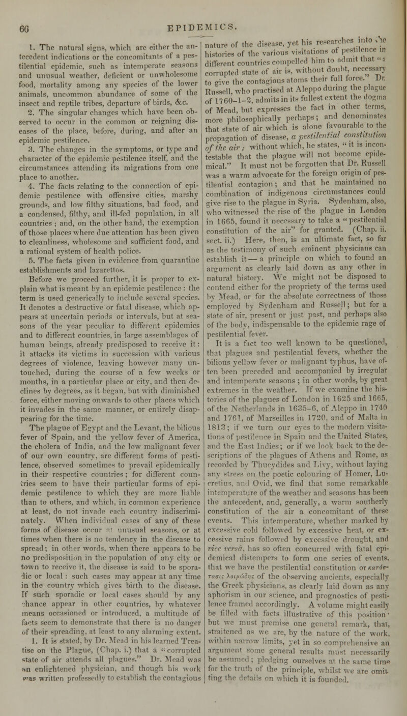 1. The natural signs, which arc either the an- tece{lcnt indications or the concomitants of a pes- tilential epidemic, such as intemperate seasons and unusual weather, deficient or unwholesome food, mortality among any species of the lower animals, uncommon abundance of some of the insect and reptile tribes, departure of birds, &c. 2. The singular changes which have been ob- served to occur in the common or reigning dis- eases of the place, before, during, and after an epidemic pestilence. 3. The changes in the symptoms, or type and character of the epidemic pestilence itself, and the circumstances attending its migrations from one place to another. 4. The facts relating to the connection of epi- demic pestilence with offensive cities, marshy grounds, and low filthy situations, bad food, and a condensed, filthy, and ill-fed population, in all countries ; and, on the other hand, the exemption of those places where due attention has been given to cleanliness, wholesome and sufficient food, and a rational sj'stem of health police. 5. The facts given in evidence from quarantine establishments and lazarettos. Before we proceed further, it is proper to ex- plain what is meant by an epidemic pestilence : the term is used genericaily to include several species. It denotes a destructive or fatal disease, which ap- pears at uncertain periods or intervals, but at sea- sons of the year peculiar to different epidemics and to difTerent countries, in large assemblages of human beings, already predisposed to receive it: it attacks its victims in succession with various degrees of violence, leaving however man}' un- touched, during the course of a few weeks or months, in a particular place or city, and then de- clines by degrees, as it began, but with diminished force, either moving onwards to other places which it invades in the same manner, or entirely disap- pearing for the lime. The plague of Egypt and the Levant, the bilious fever of Spain, and the yellow fever of America, the cholera of India, and the low malignant fever of our own country, are different forms of pesti- lence, observed sometimes to prevail epidemically in their respective countries ; for different coun- tries seem to have their particular forms of epi- demic ppstilence to which they are more liable than to others, and which, in common experience at least, do not invade each country indiscrimi- nately. When individual cases of any of these forms of disease occur :•? unusual seasons, or at times when there is no tendency in the disease to spread; in other words, when there appears to be no predisposition in the population of any city or town to receive it, the disease is said to be spora- dic or local : such cases may appear at any time in the country which gives birth to the disease. If such sporadic or local cases should by any •;hance appear in other countries, by whatever means occasioned or introduced, a multitude of facts seem to demonstrate that there is no danger of their spreading, at least to any alarming extent. I. It is stated, by Dr. Mead in his learned Trea- tise on the Plague, (Chap, i.) that a corrupted state of air attends all plagues. Dr. Mead was Hti enliirhtened physician, and though his work fas written professedly to establish the contagious nature of the disease, yet his researches into v^c histories of the various visitations of pcst.lence in different countries compelled him to admit that :i corrupted state of air is, without doubt necessary to -ive the contagious atoms their full force. Dr Russell, who practised at Aleppo during the plague of 1760-1-2, admits in its fullest extent the dogma of Mead but expresses the fact in other terms, more philosophically perhaps; and denominates that state of air which is alone f\ivourable to the propagation of disease, a pestilential cnnstituiwn of the air ; without which, he states,  it is incon- testable that the plague will not become epide- mical. It must not be forgotten that Dr. Russell was a warm advocate for the foreign origin of pes- tilential contagion; and that he maintained no combination of indigenous circumstances could give rise to the plague in Syria. Sydenham, also, who witnessed the rise of the plague in London in 166.5, found it necessary to take a pestilential constitution of the air for granted. (Chap. ii. sect, ii.) Here, then, is an ultimate fact, so far as the testimony of such eminent physicians can establish it—a principle on which to found an argument as clearly laid down as any other in natural history. We might not be disposed to contend either for the propriety of the terms used by Mead, or for the absolute correctness of those emploved by Sydenham and Russell; but for a slate of air, present or just past, and perhaps also of the body, indispensable to the epidemic rage of pestilential fever. It is a fact too well known to be questioned, that plagues and pestilential fevers, whether the bilious yellow fever or malignant typhus, have of- ten been preceded and accompanied by irregular and intemperate seasons ; in other words, by great extremes in the weather. If we examine the his- tories of the plagues of London in 1625 and 166.5, of the Netherlands in 1635-6, of Aleppo in 1740 and 1761, of Marseilles in 1720, and of Malta in 1813; if we turn our eyes to the modern visita- tions of pestilence in Spain and the United States, and the East Indies; or if we look back to the de- scriptions of the plagues of Athens and Rome, as recorded by Thucydides and Livj', without laying any stress on the poetic colouring of Homer, Lu- cretius, and Ovid, we find that some remarkable intemperature of the weather and seasons has been the antecedent, and, generally, a warm southerly constitution of the air a concomitant of these events. This intemperature, whether marked by excessive cold followed by excessive heat, or ex- cessive rains followed by excessive drought, and vice versa, has so often concurred with fatal epi- demical distempers to form one series of events, that we have the pestilential constitution ox icaria- ra<Tig Aoi/zwcJ^f of the observing ancients, especially the Greek jihysicians. as clearly laid down as any aphorism in our science, and prognostics of pesti- lence framed accordingly. A volume might easily be filled with facts illustrative of this position- but we must premise one general remark, that, straitened as wc are, by the nature of the work, within narrow limits, yet in so comprehensive an argument some general results must necessarily be assumed; pledging ourselves at the same tim« for the truth of the principle, whilst we are omiv ting the details on which it is founded.