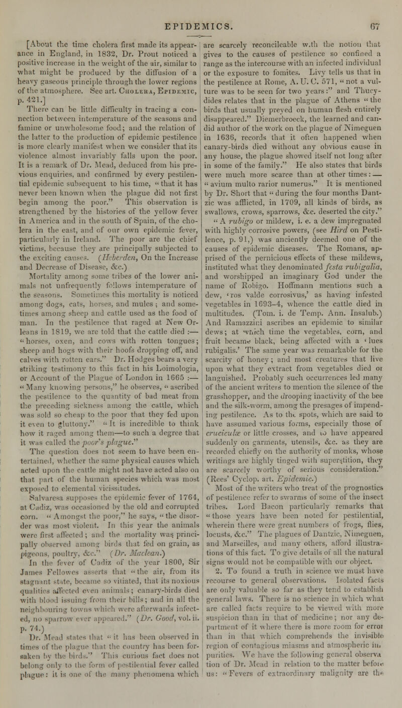 [About the time cholera first made its appear- ance in England, in 1832, Dr. Prout noticed a positive increase in the weight of the air, similar to what might be produced by the difi'usion of a | heavy gaseous principle through the lower regions of the atmosphere. Sec art. Cuolera, Epidemic, p. 421.] Tliere can be little difTiculty in tracing a con- nection between intemperature of the seasons and famine or unvvholusome food; and the relation of the latter to the production of epidemic pestilence is more clearly manifest when we consider that its violence almost invariably falls upon the poor. It is a remark of Dr. IVlead, deduced from his pre- vious enquiries, and confirmed by every pestilen- tial epidemic subsequent to his time,  that it has never been known when the plague did not first begin among the poor. This observation is strengthened by the histories of the yellow fever in America and in the south of Spain, of the cho- lera in the east, and of our own epidemic fever, particularly in Ireland. The poor are the chief victims, because they are principally subjected to the exciting causes. (^Heberden, On the Increase and Decrease of Disease, &c.) Mortality among some tribes of the lower ani- mals not unfrequently follows intemperature of the seasons. Sometimes this mortality is noticed among dogs, cats, horses, and mules ; and some- times among sheep and cattle used as the food of man. In the pestilence that raged at New Or- leans in 1819, we are told that the cattle died :—  horses, oxen, and cows with rotten tongues; sheep and hogs with their hoofs dropping off, and calves with rotten ears. Dr. Hodges bears a very striking testimony to this fact in his Loimologia, or Account of the Plague of London in 166.5 :—  Many knowing persons, he observes,  ascribed the pestilence to the quantity of bad meat from tlie preceding sickness among the cattle, which was sold so cheap to the poor that they fed upon it even to gluttony.  It is incredible to think how it raged among them—to such a degree that it Was called the poor^s plague. The question does not seem to have been cn- tertaincil, whether the same physical causes which acted upon the cattle might not have acted also on that part of the human species which was most exposed to elemental vicissitudes. Salvaresa supposes the ejiidemic fever of 1764, at Cadiz, was occasioned by the old and corrupted corn.  Amongst the poor, he says,  the disor- der was most violent. In this year the animals were first affected; and the mortality wasj princi- pally observed among birds that fed on grain, as pigeons, poultry, &c. (Dr. Maclean.') In the fever of Cadiz of the year 1800, Sir James Fellowes asserts that  the air, from its stagnant state, became so vitiated, that its noxious qualities aiTected even animals; canary-birds died with blood issuing from their bills; and in all the neighbouring towns which were afterwards infect- ed, no sparrow ever appeared. (Dr. Good, vol. ii. p. 74.) Dr. Mead states that  it has been observed m times of the plague that the country has been for- saken by the birdij. This curious fact does not belong only to the form of pestilential fever called plague: it is one of the many phenomena which are scarcely reconcileable w.th the notion that gives to the causes of pestilence so confined a range as the intercourse with an infected individual or the exposure to fomites. Livy tells us that in the pestilence at Rome, A. U. C. 571,  not a vul- ture was to be seen for two years: and Thucy- dides relates that in the plague of Athens  the birds that usually preyed on human flesh entirely disappeared. Diemerbroeck, the learned and can- did author of the work on the plague of Nimeguen in 1636, records that it often happened when canary-birds died without any obvious cause in any house, the plague showed itself not long after in some of the fiimily. He also states that birds were much more scarce than at other times: — avium multo rarior numerus. It is mentioned by Dr. Short that  during the four months Dant- zic was aflSicted, in 1709, all kinds of birds, as swallows, crows, sparrows, &c. deserted the city.  A rubigo or mildew, i. e. a dew impregnated with highly corrosive powers, (see Hird on Pesti- lence, p. 91,) was anciently deemed one of the causes of epidemic diseases. The Romans, ap- prised of the pernicious effects of these mildews, instituted what they denominated yeste rubigalia, and worshipped an imaginary God under the name of Robigo. Hoffmann mentions such a dew, 'ros valde corrosivus,' as having infested vegetables in 1693-4, whence the cattle died in multitudes. (Tom. i. de Temp. Ann. Insalub.) And Ramazzii:i ascribes an epidemic to similar dews; at -vrirch time the vegetables, corn, and fruit becam»« black, being affected with a ' lues rubigalis.' The same year was remarkable for the scarcity of honey; and most creatures that live upon what they extract from vegetables died or languished. Probably such occurrences led many of the ancient writers to mention the silence of the grasshopper, and the drooping inactivity of the bee and the silk-worm, among the presages of impend- ing pestilence. As to the spots, which are said to have assumed various forms, especially those of criiciculse or little crosses, and 1,0 have appeared suddenly on garments, utensils, &c. as they are recorded chiefly on the authority of monks, whose writings are highly tinged with super^jtition, they are scarcely worthy of serious consideration. (Rees' Cyclop, art. Epidemic.) Most of the writers who treat of the prognostics of pestilence refer to swarms of some of the insect tribes. Lord Bacon particularly remarks that  those years have been noted for pestilential, wherein there were great numbers of frogs, flies, locusts, &c. The plagues of Dantzic, Nimeguen, and Marseilles, and many others, afford illustra- tions of this fact. To give details of all the natural signs W'ould not be compatible with our object. 2. To found a truth in science we must have recourse to general observations. Isolated facts are only valuable so far as they tend to establish general laws. There is no science in which what are called facts require to be viewed with more suspicion than in that of medicine; nor any de- partment of it where there is more room for erroi than in that which comprehends the invisiblo region of contagious miasms and atmospheric in. purities. We have the following general observa tion of Dr. Mead in relation to the matter hcSoiK- us: Fevers of extraordinary malignity are th>*