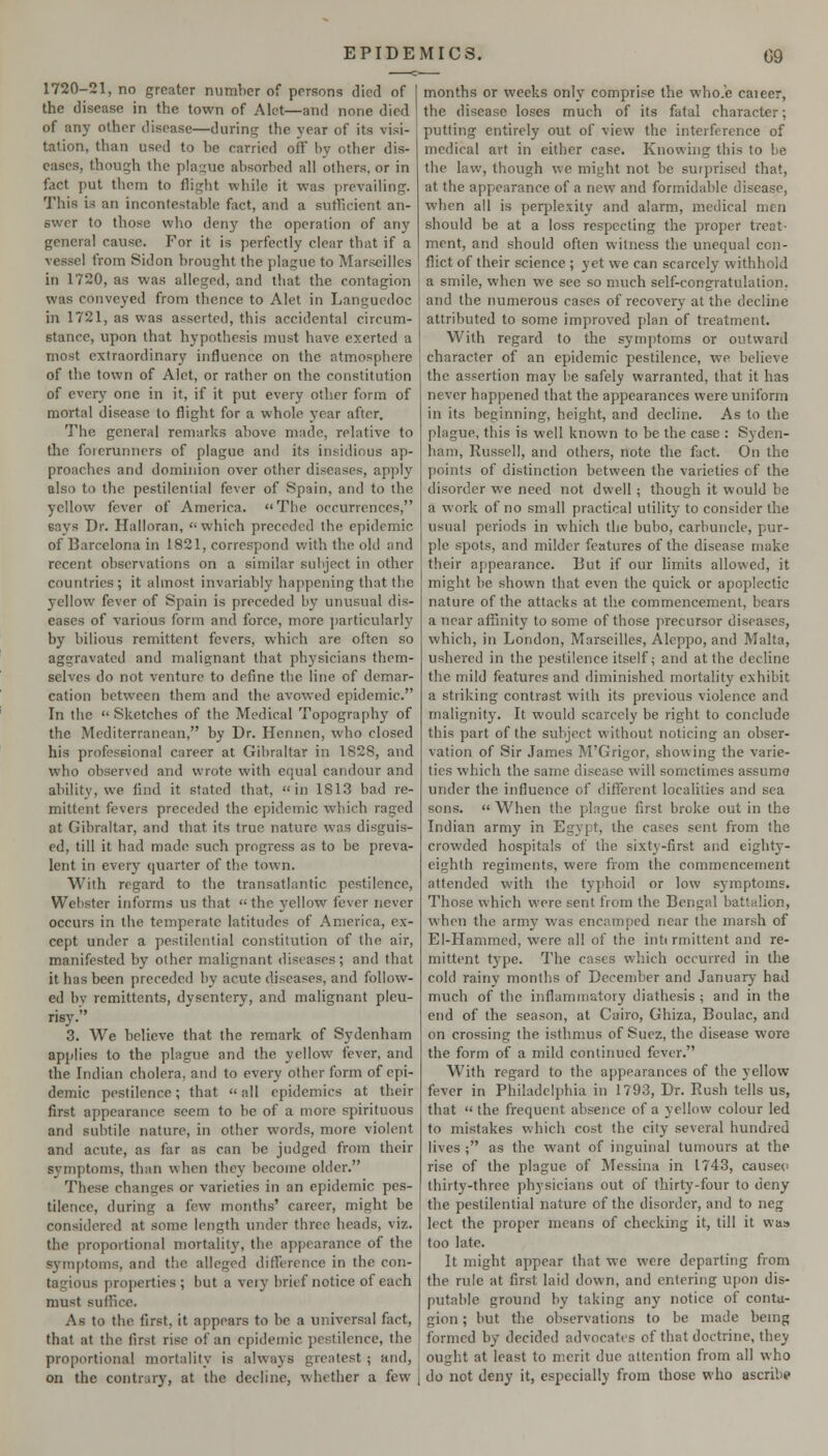 1720-21, no greater number of persons died of the disease in the town of Alet—and none died of any other disease—during the year of its visi- tation, than used to be carried off by other dis- eases, though the plague absorbed all others, or in fact put them to flight while it was prevailing. This is an incontestable fact, and a suthcient an- swer to those who deny the operation of any general cause. For it is perfectly clear that if a vessel from Sidon brought the plague to Marseilles in 1720, as was alleged, and that the contagion was conveyed from thence to Alet in Languedoc in 1721, as was asserted, this accidental circum- stance, upon that hypothesis must have exerted a most extraordinary influence on the atmosphere of the town of Alet, or rather on the constitution of every one in it, if it put every other form of mortal disease to flight for a whole year after. The general remarks above made, relative to the forerunners of plague and its insidious ap- proaches and dominion over other diseases, apply also to the pestilential fever of Spain, and to the yellow fever of America. The occurrences, says Dr. Halloran, which preceded the epidemic of Barcelona in 1821, correspond with the old and recent observations on a similar subject in other countries; it almost invariably happening that the yellow fever of Spain is preceded by unusual dis- eases of various form and force, more jmrticularly by bilious remittent fevers, which are often so aggravated and malignant that physicians them- selves do not venture to define the line of demar- cation between them and the avowed epidemic. In the  Sketches of the Medical Topography of the Mediterranean, by Dr. Hennen, who closed his professional career at Gibraltar in 1828, and who observed and wrote with e(iual candour and ability, we find it stated that, in 1813 bad re- mittent fevers preceded the epidemic which raged at Gibraltar, and that its true nature was disguis- ed, till it had made such progress as to be preva- lent in every quarter of the town. With regard to the transatlantic pestilence, Webster informs us that the yellow fever never occurs in the temperate latitudes of America, ex- cept under a pestilential constitution of the air, manifested by other malignant diseases; and that it has been preceded by acute diseases, and follow- ed bv remittents, dysentery, and malignant pleu- risy. 3. We believe that the remark of Sydenham applies to the plague and the yellow fever, and the Indian cholera, and to every other form of epi- demic pestilence; that  all epidemics at their first appearance seem to be of a more spirituous and subtile nature, in other words, more violent and acute, as far as can be judged from their symptoms, than when they become older. These changes or varieties in an epidemic pes- tilence, during a few months' career, might be considered at some length under three heads, viz. the proportional mortality, the appearance of the sjMnjjtoms, and the alleged diflference in the con- tagious properties ; but a veiy brief notice of each must suffice. As to the first, it appears to be a universal fact, that at the first rise of an epidemic pestilence, the proportional mortality is always greatest; and, on the contrary, at the decline, whether a few months or weeks only comprise the who.e caieer, the disease loses much of its fatal character; putting entirely out of view the interference of medical art in either case. Knowing this to be the law, though we might not be surj)rised that, at the appearance of a new and formidable disease, when all is perplexity and alarm, medical men should be at a loss respecting the proper treat- ment, and should often vkitness the unequal con- flict of their science ; yet we can scarcely withhold a smile, when we see so much self-congratulation, and the numerous cases of recovery at the decline attributed to some improved fdan of treatment. With regard to the symptoms or outward character of an epidemic pestilence, we believe the assertion may be safely warranted, that it has never happened that the appearances were uniform in its beginning, height, and decline. As to the plague, this is well knov^m to be the case : Syden- ham, Russell, and others, note the fact. On the points of distinction between the varieties of the disorder we need not dvi'ell; though it would be a work of no small practical utility to consider the usual periods in which the bubo, carbuncle, pur- ple spots, and milder features of the disease make their appearance. But if our hmits allowed, it might be shown that even the quick or apoplectic nature of the attacks at the commencement, bears a near affinity to some of those precursor diseases, which, in London, Marseilles, Aleppo, and Malta, ushered in the pestilence itself ^ and at the decline the mild features and diminished mortality exhibit a striking contrast with its previous violence and malignity. It would scarcely be right to conclude this part of the subject without noticing an obser- vation of Sir James M'Grigor, showing the varie- ties which the same disease will sometimes assume under the influence of different localities and sea sons.  When the plague first broke out in the Indian army in Egypt, the cases sent from the crowded hospitals of the sixty-first and eightj^- eighth regiments, were from the commencement attended with the typhoid or low symptoms. Those which were sent from the Bengal battalion, when the army was encamped near the marsh of El-Hammed, were all of the intirmittent and re- mittent type. The cases vv'hich occurred in the cold rainy months of December and January had much of the inflammatory diathesis ; and in the end of the season, at Cairo, Ghiza, Boulac, and on crossing the isthmus of Suez, the disease wore the form of a mild continued fever. With regard to the appearances of the yellow fever in Philadelphia in 1793, Dr. Rush tells us, that « the frequent absence of a yellow colour led to mistakes which cost the city several hundred lives ; as the want of inguinal tumours at the rise of the plague of Messina in 1743, cause<> thirty-three physicians out of thirty-four to deny the pestilential nature of the disorder, and to neg Icct the proper means of checking it, till it was too late. It might appear that we were departing from the rule at first laid down, and entering upon dis- putable ground by taking any notice of conta- gion ; but the observations to be made bemg formed by decided advocates of that doctrine, they ought at least to merit due attention from all who do not deny it, especially from those who ascribe