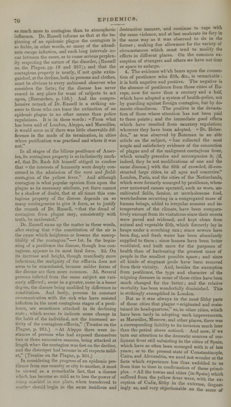 so much more to contagion than to atmospheric influence. Dr. Russell informs us that at the be- ginning of an epidemic plague the contagion is so feeble, in other words, so many of the attend- ants escape infection, and such long intervals oc- cur between the cases, as to cause serious perplex- ity respecting the nature of the disorder, (Russell on the Plague, pp. 19 and 261); and that the contagious property is nearly, if not quite extin- guished, at the decline, both in persons and clothes, must be obvious to every unbiassed observer who considers the facts; for the disease has never ceased in any place for want of subjects to act upon, (Researches, p. 156.) And the compre- hensive remark of Dr. Russell is a striking an- swer to those who can trace the extinction of an epidemic plague to no other means than police regulations. It is in these w-ords :  From what has been said of London, Aleppo, and Marseilles, it would seem as if there was little observable dif- ference in the mode of its termination, in cities where purification was practised and where it was not. In all stages of the biUous pestilence of Amer- ica, its contagious property is so indistinctly mark- ed, that Dr. Rush felt himself obliged to confess that  the interests of humanity were deeply con- cerned in the admission of the rare and feeble contagion of the yellow fever. And although contagion is what popular opinion fixes upon the plague as its necessary attribute, yet there cannot be a shadow of doubt, that at all times this con- tagious property of the disease depends on so many contingencies to give it force, as to justify the remark of Dr. Russell,  that the dread of contagion from plague may, consistently with truth, l)e moilerated. Dr. Russell sums up the matter in these words, after staling that  the constitution of the air is the cause which heightens or lessens the suscep- tibility of the contagion.—'< 1st. In the begin- ning of a pestilence the disease, though less con- tagious, appears in its most fatal form. 2d. On its increase and height, though manifestly more infectious, the malignity of the effluvia does not seem to be exacerbated, because milder forms of the disease are then more common. 3d. Several persons infected from the same subject are vari- ously afflicted ; some in a greater, some in a lesser degree, the disease being modified by difference in constitution. And lastly, persons in constant communication with the sick who have resisted infection in the most contagious stages of a pesti- lence, are sometimes attacked in its declining state ; which seems to indicate some change in the habit of the individual, not the increased ac- tivity of the contagious effluvia, (Treatise on the Plague, p. 261.) At Aleppo there were in- stances of persons who had exposed themselves two or three successive seasons, being attacked at length whe.i the contagion was fa.st on the decline, and the distemper had become in all respects mild- er, (Treatise on the Plague, p. 301.) In considering the progress of an epidemic pes- tilence from one country or city to another, it must be viewed as a remarkable fact, that a disease which has become so mild as to lose the power of iloinar mischief in one place, when transferred to Hiio'h^'- should begin in the sa-Tie insidious and destructive manner, and continue to rage with the same violence, and at last moderate its fury in the same way as it was observed to do in the former ; making due allowance for the variety of circumstances which must tend to modify the effects in different places. On the common ex- emption of strangers and others we have not time or space to enlarge. 4. The evidence wb^ch bears upon the connec- tion of pestilence wita filth, &c., is remarkable : it is both negative and positive. The negative is the absence of pestilence from those cities of Eu- rope, now for more than a century and a half, which have adopted a system of health-police, not by guarding against foreign contagion, but by do- mestic cleanliness. The positive is the devasta- tion of those where attention has not been paid to these points; and the immediate good effects which have resulted from sanatory regulation; wherever thej^ have been adopted.  Dr. Heber- den, as was observed by Bateman in an able article on the subject,  has collected the most ample and satisfactory evidence of the connection of plague and of the malignant contagious fever, which usually precedes and accompanies it, (if, indeed, they be not modifications of one and the same disease,) with the filth of crowded, ill-con- structed large cities, in all ages and countries. London, Paris, and the cities of the Netherlands, which were formerly scourged by pestilence, when- ever untoward causes operated, such as wars, un- cultivated fields, famine, or unwholesome food, wretchedness occurring in a congregated mass of human beings, added to irregular seasons and in- temperature of the climate, have been compara- tively exempt from its visitations since their streets were paved and widened, and kept clean from animal and vegetable filth, which formerly lay in heaps under a scorching sun; since sew-ers have been dug, and fresh water has been abundantly supplied to them ; since houses have been better ventilated, and built more for the purposes of health than of harbouring the greatest mass of people in the smallest possible space ; and since all kinds of stagnant pools have been removed from their vicinity. And, besides the exemption from pestilence, the type and character of the reigning diseases in some of these cities have been much changed for the better; and the relative mortality has been wonderfully diminished. This is strikingly exemplified in London. But as it was always in the most fiUhy parts of those cities that plague  originated and main- tained its head-quarters, so, in other cities, which have been tardy in adopting such improvements, as Marseilles, Moscow, and other places, there was a corresponding liability to its invasion much later than the period above noticed. And now, if we turn our attention to the domestic sources of ma- lignant fever still subsisting in the cities of Spain, which have so often been scourged with it of late years; or to the present state of Constantinople, Cairo, and Alexandria, we need not wonder at the facts which experience has thus unfolded to us from time to time in confirmation of these princi- ples.  AH the towns and cities (in Spain) which sullered from the yellow fever were, with the ex- ception of Cadiz, fihhy in the extreme, dis-ust- ingly so, and very objectionable on the score of