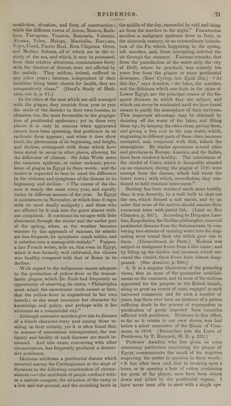 ventilation, situation, and form of construction; while the different towns of Areas, Matero, Bada- loiia, Tarragona, Vimaros, Benicarla, Valencia, Alcama, Velez, Malaga, Marahella, Este-^ona, Vcjer, Conil, Puerto Real, Rota Chipiona Orcos, and Medina Sidonia, all of which are in the vi- cinity of the sea, and which, it may be presumed, from their relative situations, communicate freely with the theatres of disease, were not affected by the malady. They seldom, indeed, suffered in any o'.her years; because, independent of their localities being better chosen for health, they are comparatively clean. (Good's Study of Medi- cine, vol. ii. p. 81.) In the cities of the east which are still scourged with the plague, they nourish from year to year the seeds of the disorder in their own bosoms, in climates, too, the most favourable to the propaga- tion of pestilential epidemics; yet in these very [)laces it is only in seasons when aggravated causes have been operating, that pestilence in an epideniic form appears; and when it does show itself, the phenomena of its beginning, and height, and decline, correspond with those which have been stated to occur in other places, allowing for the difference of climate. Sir John Webb notes the common epidemic, or rather endemic, preva- lence of plague in Egypt in these words : and the reader is requested to bear in mind the difference in the violence and symptoms of the disease in its beginning and decline.  The course of the dis- ease is nearly the same every year, and equally varies in different seasons of the year. In Egypt it commences in November, at which time it rages with its most deadly malignity ; and those who are affected by it sink into the grave almost with- out complaint. It continues its ravages with little abatement through the winter and the earlier part of the spring, when, as the weather becomes warmer by the approach of summer, its attacks are less frequent, its symptoms much milder, and it subsides into a manageable malady. Pappon, a late French writer, tells us, that even in Egypt, when it was formerly well cultivated, the climate was healthy compared with that of Rome in its decline. Wilh regard to the indigenous causes adequate to the production of yellow fever or the transat- lantic plague, which Dr. Rush had frequently an opportunity of observing, he states,  Philadelphia must admit the unwelcome truth sooner or later, that the yellow fever is engendered in her own bowels; or she must renounce her character for knowledge and policy, and perhaps with it her existence as a commercial city. Although extensive marshes give rise to diseases of a febrile character every year among those re- siding in their vicinity, yet it is often found that, in seasons of uncommon intemperature, the ma- lignity and fatality of such diseases are much in- creased. And this cause, concurring with other circumstances, has frequently produced a destruc- tive pestilence. Diodorus attributes a pestilential disease which occurred among the Carthaginians at the siege of Syracuse to the following combination of circum- stances:— the multitude of people confined with- in a narrow compass, the situation of the camp in a low and wet ground, and the scorching heats in the middle of the day, succeeded by cold and damp air from the marshes in the night. Fracastorius ascribes a malignant epidemic fever in Italy, in the sixteenth century, to an extraordinary inunda- tion of the Po, which, happening in the spring, left marshes, and, those corrupting, infected the air through the summer. Forestus remarks, that from the putrefaction of the water only, the city of Dellt, where he practised, was scarcely ten years free from the plague or some pestilential distemper, (Rees' Cyclop. Art. Epid. Dis.) At this day, says Assalini,  the lakes, the marshes, and the filthiness which one finds in the cities of Lower Egypt, are the principal causes of the fre- quent diseases to which they are subject, and which can never be eradicated until we have found means to purify the atmosphere of their environs. This important advantage may be obtained by draining off the water of the lakes, and filling them up ; by keeping the cities clean, paving them, and giving a free exit to the rain water, which, stagnating in different parts of these cities, becomes corrupted, and, conjoined with filth, infects the atmosphere. By similar operations several cities and provinces in Europe, America, and the Indies, have been rendered healthy. The inhabitants of the citadel of Cairo, which is favourably situated oa an eminence, during the plague of 1791 were exempt from the disease, which laid waste the lower town ; with which, nevertheless, they con- tinued to hold constant intercourse. Bombay has been rendered much more healthy than it was formerly, by a wall built to shut out the sea, which formed a salt marsh, and by an order that none of the natives should manure their cocoa-nut trees with putrid ilsli. (Lind on Hot Climates, p. 207). According to Diogones Laer- tius, Einpedocles, the Sicilian philosopher, removed pestilential diseases from the Salenuntians, by con- veying two streams of running water into the stag- nating river round their city which gave rise to them. (Diemerbroeck de Peste.) Modena was subject to malignant fevers from a like cause; and by filling up the ditches and morasses which sur- round the citadel, these fevers have almost disap- peared. (See Assalini, p. 208.) 5. It is a singular illustration of the preceding views, that in none of the quarantine establish- ments on the continent, and in none of the stations appointed for the purpose in the British islands, along so great an extent of coast, engaged in such universal commerce, and for such a number of years, hag there ever been an instance of a person suffering death in the process of expurgation or purification of goods imported from countries afflicted with pestilence. Evidence to this effect, so far as it relates to our own shores, wa^ laid before a select committee of the House of Com- mons, in 1819. (Researches into the Laws of Pestilence, by T. Hancock, M. D. p. 23.3.) Professor Assalini, who has given us some interesting particulars concerning the plague of Egypt, communicates the result of his inquiries respecting the matter in question in these words :  It has often been said, that in breaking open a letter, or in opening a bale of cotton containing the germ of the plague, men have been struck down and killed by the pestilential vapour. I have never been able to meet with a single eye-