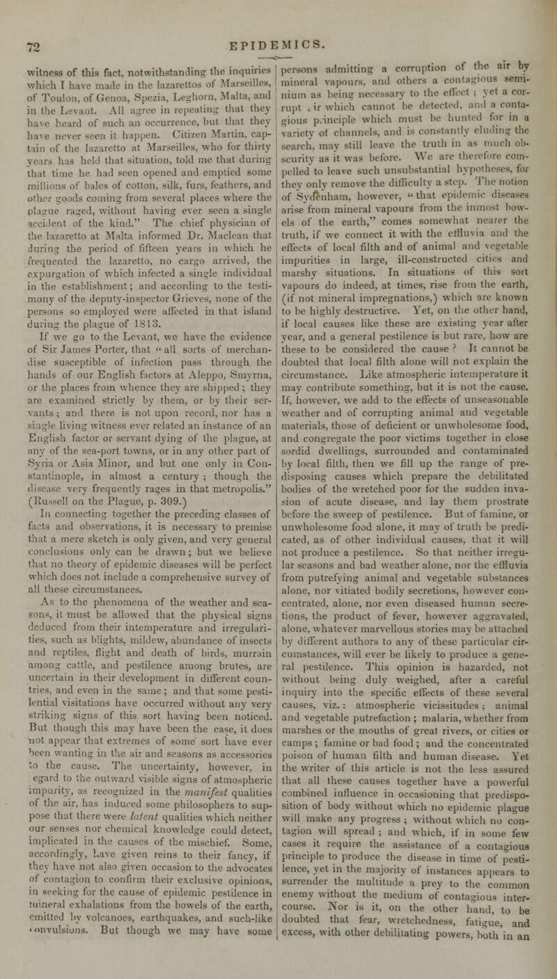 witness of this fact, notwithstanding the inquiries which I have maJc in the lazarettos of Marseilles, of Toulon, of Genoa, Spczia, Leghorn, Malta, and in the Levant. All agree in repeating that they liave heard of such an occurrence, but that they have never seen it happen. Citizen Martin, cap- tain of the lazaretto at Marseilles, who for thirty years has held that situation, told me that during that time he had seen opened and emptied some millions of bales of cotton, silk, furs, feathers, and other goods coining from several places where the plague raged, without having ever seen a single accident of the liind. The chief physician of the lazaretto at Malta informed Dr. Maclean that during the period of fifteen years in which he frequented the lazaretto, no cargo arrived, the expurgation of which infected a single individual in the establishment; and according to the testi- mony of the deputy-inspector Grieves, none of the persons so employed were affected in that island during the plague of 181.3. If we go to the Levant, we have the evidence of Sir James Porter, that  all sorts of merchan- dise susceptible of infection pass through the hands of our Enghsh factors at Aleppo, Smyrna, or the places from whence they are shipped ; they are examined strictly by them, or by their ser- vants ; and there is not upon record, nor has a single living witness ever related an instance of an English factor or servant dying of the plague, at any of the sea-port towns, or in any other part of Syria or Asia Minor, and but one only in Con- stantinople, in almost a century ; though the disease very frequently rages in that metropolis. (Russell on the Plague, p. 309.) In connecting together the preceding classes of facts and observations, it is necessary to premise that a mere sketch is only given, and very general conclusions only can be drawn; but we believe that no theory of epidemic diseases will be perfect which does not include a comprehensive survey of all these circumstances. As to the phenomena of the weather and sea- sons, it must be allowed that the physical signs deduced from their intemperature and irregulari- ties, such as blights, mildew, abundance of insects and reptiles, flight and death of birds, murrain among cattle, and pestilence among brutes, are uncertain in their development in different coun- tries, and even in the same ; and that some pesti- lential visitations have occurred without any very striking signs of this sort having been noticed. But though this may have been the case, it does not appear that extremes of some sort have ever been wanting in the air and seasons as accessories to the cause. The uncertainty, however, in egard to the outward ^•isible signs of atmospheric impurity, as recognized in the mnnlfest qualities of the air, has induced some philosophers to sup- pose that there were liifent qualities which neither our senses nor chemical knowledge could detect, implicated in the causes of the mischief. Some, accordingly, have given reins to their fancy, if they have not also given occasion to the advocates of contagion to confirm tlieir exclusive opinions, in seeking for the cause of epidemic pestilence in mineral exhalations from the bowels of the earth, emitted by volcanoes, earthquakes, and such-like 'onvulsions. But though we may have some persons admitting a corruption of the air by mineral vapours, and others a contagious semi- nium as being necessary to the effect ; yet a cor- rupt .ir which cannot be detected, and a conta- gious p.inciple which must be hunted for in a variety ot channels, and is constantly eluding the search, may still leave the truth in as much ob- scurity as it was before. We are therefore com- pelled to leave such unsubstantial hypotheses, for they only remove the ditriculty a step. The notion of Sydenham, however,  that epidemic diseases arise from mineral vapours from the inmost bow- els of the earth, comes somewhat nearer the truth, if we connect it with the etHuvia and the effects of local filth and of animal and vegetable impurities in large, ill-constructed cities and marshy situations. In situations of this sort vapours do indeed, at times, rise from the earth, (if not mineral impregnations,) which are known to be highly destructive. Yet, on the other hand, if local causes like these are existing year after year, and a general pestilence is but rare, how are these to be considered the cause ? It cannot be doubted that local filth alone will not explain the circumstance. Like atmospheric intemperature it may contribute something, but it is not the cause. If, however, we add to the effects of unseasonable weather and of corrupting animal and vegetable materials, those of deficient or unwholesome food, and congregate the poor victims together in close sordid dwellings, surrounded and contaminated by local filth, then we fill up the range of pre- disposing causes which prepare the debilitated bodies of the wretched poor for the sudden inva- sion of acute disease, and lay them prostrate before the sweep of pestilence. But of famine, or unwholesome food alone, it may of truth be predi- cated, as of other individual causes, that it will not produce a pestilence. So that neither irregu- lar seasons and bad weather alone, nor the effluvia from putrefying animal and vegetable substances alone, nor vitiated bodily secretions, however con- centrated, alone, nor even diseased human secre- tions, the product of fever, however aggravated, alone, whatever marvellous stories may be attached by different authors to any of these particular cir- cumstances, will ever be likely to produce a gene- ral pestilence. This opinion is hazarded, not without being duly weighed, after a careful inquiry into the specific effects of these several causes, viz.: atmospheric vicissitudes; animal and vegetable putrefaction ; malaria, whether from marshes or the mouths of great rivers, or cities or camps ; famine or bad food ; and the concentrated poison of human filth and human disease. Yet the wTiter of this article is not the less assured that all these causes together have a powerful combined influence in occasioning that predispo- sition of body without which no epidemic plague will make any progress ; without which no con- tagion will spread ; and which, if in some few cases it require the assistance of a contagious principle to produce the disease in time of pesti- lence, yet in the majority of instances appears to surrender the multitude a prey to the common enemy without the medium of contagious inter- course. jVor is it, on the other hand, to be doubted that fear, wretchedness, fatigue, and excess, with other debilitating powers, both in an