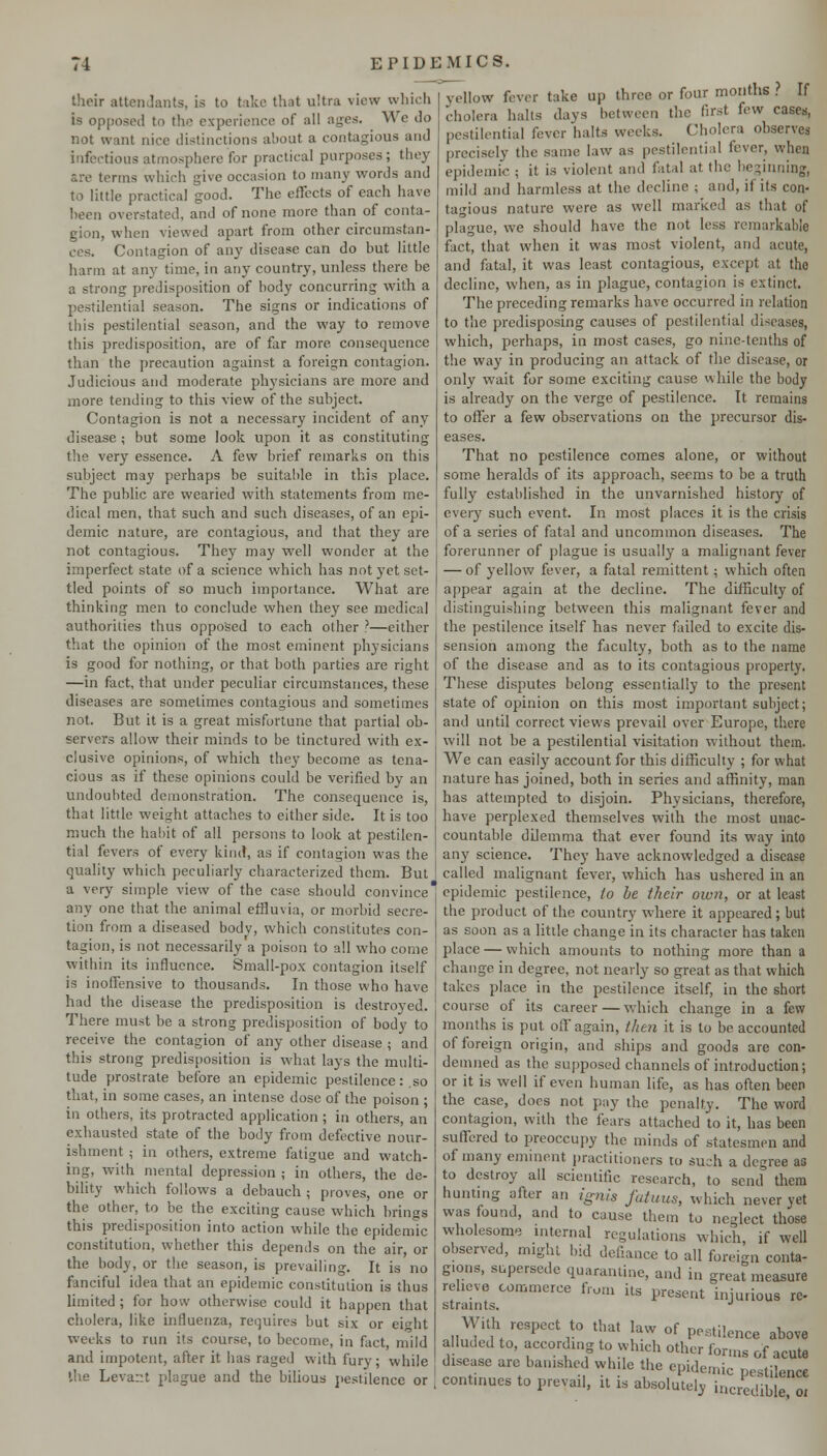 their attendants, is to take that ultra view whicli is opposed to the experience of all ages. We do not want nice distinctions about a contagious and infectious atmosphere for practical purposes ; tiiey arc terms which give occasion to many words and to little practical good. The effects of each have been overstated, and of none more than of conta- gion, when viewed apart from other circumstan- ces. Contagion of any disease can do but little harm at any time, in any country, unless there be a strong predisposition of body concurring with a pestilential season. The signs or indications of ibis pestilential season, and the way to remove this predisposition, are of far more consequence than the precaution against a foreign contagion. Judicious and moderate physicians are more and more tending to this view of the subject. Contagion is not a necessary incident of any disease; but some look upon it as constituting the very essence. A few brief remarks on this subject may perhaps be suitable in this place. The public are wearied with statements from me- dical men, that such and such diseases, of an epi- demic nature, are contagious, and that they are not contagious. They may well wonder at the imperfect state of a science which has not yet set- tled points of so much importance. What are thinking men to conclude when they see medical authorities thus opposed to each other ?—either that the opinion of the most eminent physicians is good for nothing, or that both parties are right —in fact, that under peculiar circumstances, these diseases are sometimes contagious and sometimes not. But it is a great misfortune that partial ob- servers allow their minds to be tinctured with ex- clusive opinions, of which they become as tena- cious as if these opinions could be verified by an undoubted demonstration. The consequence is, that little weight attaches to either side. It is too much the habit of all persons to look at pestilen- tial fevers of every kind, as if contagion was the quality which peculiarly characterized them. But yellow fever take up three or four months ? If cholera halts days between the first few cases, pestilential fever halts weeks. Cholera observes precisely the same law as pestilential fever, when epidemic ; it is violent and fatal at the be:>inning, mild and harmless at the decline ; and, if its con- tagious nature were as well marked as that of plague, we should have the not less remarkable fact, that when it was most violent, and acute, and fatal, it was least contagious, except at the decline, when, as in plague, contagion is extinct. The preceding remarks have occurred in relation to the predisposing causes of pestilential diseases, which, perhaps, in most cases, go nine-tenths of the way in producing an attack of the disease, or only wait for some exciting cause while the body is already on the verge of pestilence. It remains to offer a few observations on the precursor dis- eases. That no pestilence comes alone, or without some heralds of its approach, seems to be a truth fully established in the unvarnished history of every such event. In most places it is the crisis of a series of fatal and uncommon diseases. The forerunner of plague is usually a malignant fever — of yellow fever, a fatal remittent; which often appear again at the decline. The difficulty of distinguishing between this malignant fever and the pestilence itself has never failed to excite dis- sension among the faculty, both as to the name of the disease and as to its contagious property. These disputes belong essentially to the present state of opinion on this most important subject; and until correct views prevail over Europe, there will not be a pestilential visitation without them. We can easily account for this difficulty ; for what nature has joined, both in series and affinity, man has attempted to disjoin. Physicians, therefore, have perplexed themselves with the most unac- countable dilemma that ever found its way into any science. They have acknowledged a disease called malignant fever, which has ushered in an any one that the animal effluvia, or morbid secre tion from a diseased body, which constitutes con- tagion, is not necessarily a poison to all who come within its influence. Small-pox contagion itself is inoffensive to thousands. In those who have had the disease the predisposition is destroyed. There must be a strong predisposition of body to receive the contagion of any other disease ; and this strong predisposition is what lays the multi- tude prostrate before an epidemic pestilence: .so that, in some cases, an intense dose of the poison ; in others, its protracted application ; in others, an exhausted state of the body from defective nour- ishment ; in others, extreme fatigue and watch- ing, with mental depression ; in others, the de- bility which follows a debauch ; proves, one or the other, to be the exciting cause which brings this predisposition into action while the epidemic constitution, whether this depends on the air, or the body, or the season, is prevailing. It is no fanciful idea that an epidemic constitution is thus limited; for how otherwise could it happen that cholera, like influenza, requires but six or eit'ht weeks to run its course, to become, in fact mild and impotent, after it has raged with fury; while the Levant plague and the bilious pestilence or a very simple view of the case should convince epidemic pestilence, (o be their own, or at least the product of the country where it appeared ; but as soon as a little change in its character has taken place — which amounts to nothing more than a change in degree, not nearly so great as that which takes place in the pestilence itself, in the short course of its career — which change in a few months is put off again, ihe7i it is to be accounted of foreign origin, and ships and goods are con- demned as the supposed channels of introduction; or it is well if even human life, as has often been the case, docs not pay the penalty. The word contagion, with the fears attached to it, has been suffered to preoccupy the minds of statesmen and of many eminent jiractitioners to such a degree as to destroy all scientific research, to send them huntmg after an ignis futuus, which never yet was found, and to cause them to neglect those wholesome internal regulations which, if well observed, might bid defiance to all foreign conta- gions, supersede quarantine, and in great measure relieve commerce from its present injurious re- straints. •' With respect to that law of pestilence above alluded to, according to which other forms of acute disease arc banished while the epidemic pestilence continues to prevail, it is absolutely incredible oi