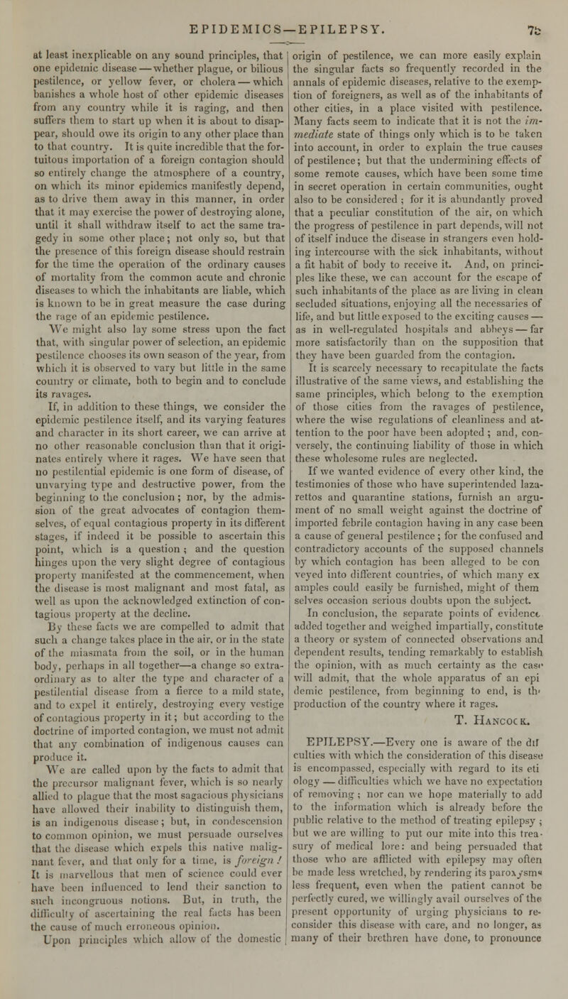 EPIDEMICS —EPILEPSY. at least inexplicable on any sound principles, that one epidemic disease—whether plague, or bilious pestilence, or yellow fever, or cliolera — which banishes a whole host of other epidemic diseases from any country while it is raging, and then suffers them to start up when it is about to disap- pear, should owe its origin to any other place than to that country. It is quite incredible that the for- tuitous importation of a foreign contagion should so entirely change the atmosphere of a country, on which its minor epidemics manifestly depend, as to drive them away in this manner, in order that it may exercise the power of destroying alone, until it shall withdraw itself to act the same tra- gedy in some other place; not only so, but that the presence of this foreign disease should restrain for the time the operation of the ordinary causes of mortality from the common acute and chronic diseases to which the inhabitants are liable, which is known to be in great measure the case during the rage of an epidemic pestilence. We might also lay some stress upon the fact that, with singular power of selection, an epidemic pestilence chooses its own season of the year, from which it is observed to vary but little in the same country or climate, both to begin and to conclude its ravages. If, in addition to these things, we consider the epidemic pestilence itself, and its varying features and character in its short career, we can arrive at no other reasonable conclusion than that it ori nates entirely where it rages. We have seen that no pestilential epidemic is one form of disease, of unvarying type and destructive power, from the beginning to the conclusion ; nor, by the admis- sion of the great advocates of contagion them- selves, of equal contagious property in its different stages, if indeed it be possible to ascertain this point, which is a question; and the question hinges upon the very slight degree of contagious property manifested at the commencement, when the disease is most malignant and most fatal, as well as upon the acknowledged extinction of con- tagious property at the decline. By these facts we are compelled to admit that such a change takes place in the air. or in the state of the miasmata from the soil, or in the human body, perhaps in all together—a change so extra- ordinary as to alter the type and character of a pestilential disease from a fierce to a mild state, and to expel it entirely, destroying every vestige of contagious property in it; but according to the doctrine of imported contagion, we must not admit that any combination of indigenous causes can produce it. We are called upon by the facts to admit that the precursor malignant fever, which is so nearly allied to plague that the most sagacious physicians have allowed their inability to distinguish them, is an indigenous disease; but, in condescension to common opinion, we must persuade ourselves that the disease which expels this native malig- nant fever, and that only for a time, is foreign ! It is marvellous that men of science could ever have been inlhienced to lend their sanction to such incongruous notions. But, in truth, the difficulty of ascertaining the real facts has been the cause of much erroneous opinion. Upon principles which allow of the domestic origin of pestilence, we can more easily explain the singular facts so frequently recorded in the annals of epidemic diseases, relative to the exemp- tion of foreigners, as well as of the inhabitants of other cities, in a place visited with pestilence. Many facts seem to indicate that it is not the Im- mediate state of things only which is to be taken into account, in order to explain the true causes of pestilence; but that the undermining effects of some remote causes, which have been some time in secret operation in certain communities, ought also to be considered ; for it is abundantly proved that a peculiar constitution of the air, on which the progress of pestilence in part depends, will not of itself induce the disease in strangers even hold- ing intercourse with the sick inhabitants, without a fit habit of body to receive it. And, on princi- ples like these, we can account for the escape of such inhabitants of the place as are living in clean secluded situations, enjoying all the necessaries of life, and but little exposed to the exciting causes — as in well-regulated hospitals and abbeys — far more satisfactorily than on the supposition that they have been guarded from the contagion. It is scarcely necessary to recapitulate the facts illustrative of the same views, and establishing the same principles, which belong to the exemption of those cities from the ravages of pestilence, where the wise regulations of cleanliness and at- tention to the poor have been adopted ; and, con- versely, the continuing liability of those in which these wholesome rules are neglected. If we wanted evidence of every other kind, the testimonies of those who have superintended laza- rettos and quarantine stations, furnish an argu- ment of no small weight against the doctrine of imported febrile contagion having in any case been a cause of general pestilence ; for the confused and contradictory accounts of the supposed channels by which contagion has been alleged to be con veyed into different countries, of which many ex amples could easily be furnished, might of them selves occasion serious doubts upon the subject. In conclusion, the separate points of evidence added together and weighed impartially, constitute a theory or system of connected observations and dependent results, tending remarkablj' to establish the opinion, with as much certainty as the case will admit, that the whole apparatus of an epi demic pestilence, from beginning to end, is th> production of the country where it rages. T. Hancock.. EPILEPSY.—Every one is aware of the dif culties with which the consideration of this disease is encompassed, especially with regard to its eti ology — difliculties which we have no expectation of removing ; nor can we hope materially to add to the information which is already before the public relative to the method of treating epilepsy \ but we are willing to put our mite into this trea- sury of medical lore: and being persuaded that those who arc afflicted with epilepsy may often be made less wretched, by rendering its paroxysm* less frequent, even when the patient cannot be perfectly cured, we willingly avail ourselves of the present opportunity of urging physicians to re- consider this disease with care, and no longer, as many of their brethren have done, to pronounce