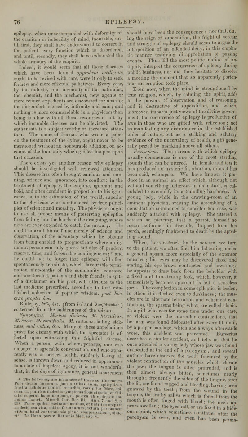 epilepsy, when unaccompanied with iluforniiu^ of the cranium or imbecility of mind, incurable, un- til, first, they shall have endeavoured to correct in the patient every function which is disordered, and until, secondly, they shall have exhausted the whole armoury of the em[)iric. Indeed, it would seem that all those diseases which have been termed opprohria medicinse ought to be revised with care, were it only to seek for new and more effectual palliatives. Every year, by the industry and ingenuity of the naturalist, the chemist, and the mechanist, new agents or more refined expedients are discovered for abatniy: the discomforts caused by infirmity and pain ; and nothing is more conmiendaUle in a physician than being familiar with all those resources of art by which incurable diseases can be alleviated. The euthanasia is a subject worthy of increased atten- tion. The name of Ferriar, who wrote a paper on the treatment of the dying, ought never to be mentioned without an honourable addition, on ac- count of the humanity which guided his pen upon that occasion. There exists yet another reason whj' epilepsy should be investigated with renewed attention. This disease has often brought candour and cun- ning, science and ignorance, into conflict: in the treatment of epilepsy, the empiric, ignorant and bold, and often confident in proportion to his igno- rance, is, in the estimation of the world, superior to the physician who is influenced by true princi- ples of science and morality. The physician ought to use all proper means of preserving epileptics from falling into the hands of the designing, whose nets are ever extended to catch the unwary. He ought to avail himself not merely of science and observation, of the advantage which he obtains from being enabled to prognosticate where an ig- norant person can only guess, but also of prudent reserve, time, and favourable contingencies; * and he ought not to forget that epilepsy will ofien spontaneously terminate, which favourable termi- nation nine-tenths of the community, educated and uneducated, patients and their friends, in s])ite of a disclaimer on his part, will attribute to the last medicine prescribed, according to that esta- blished aphorism of popular wisdom, post hoc, ergo propttr hoc. Epilepsy, fCT'Xfcit?, (from h( and y^aji^dvzc&ai,') so termed from the suddenness of the seizure. Synonyms. Morbus divinus, M. hercukus, M. sacer, M. comitialis, M. caducus, falling sick- ness, rnal endue, &c. Many of these appellations prove the dismay with which the spectator is af- fected upon witnessing this frightful disease. When a person, with whom, perhaps, one was engaged in agreeable conversation, and who ajjpa- rently was in perfect health, suddenly losing all sense, is thrown down and reduced in appearance to a state of hopeless agony, it is not wonderful that, in the days of ignorance, general amazement * Tlie following are instances of these contineencies Puer decern annoruni, jam a tribus annis epilcpticiis' friisira adiiiliitis iniiltis, remrdiis, corripitiir febre, epi- deniica. pluribiis molestiri syinptomatibus stipata et f6li- citer siiperat hunc morbum, et postea ab epilepsia ini- miinis inanet. Miscell. Cur. Dhc. iii. Ann. 7 and 8 p. 296. Fuere qiiibns excilatus ninrbns, et nijtriins opipara ac desidiosa vita, subita fi<rlunariiin jactura per oninem vil.'am, baud conteninenda plane conipensatione, silue- r\' t»e Haen, pars V. Rationis Med. cap. V. should have been the consequence ; nor that, du. iiig the reign of superstition, the frij-rhtful scream and struggle of epilepsy should seem to argue the interposition of an offended deity, in this cmi^ha- tic manner testifying disapi)robation of passing events. Thus did the most politic nation of an- tiquity interpret the occurrence of epilepsy during public business, nor did they hesitate to dissolve a meeting the moment that so apparently porten- tous an eruption took place. Even now, when the mind is strengthened by true religion, which, by calming the spirit, adds to the powers of observation and of reasoning, and is destructive of superstition, and which, moreover, imparts just views of the divine govern- ment, the occurrence of epilepsy is productive of awe in those who are gifted with reflection ; not as manifesting any disturbance in the established order of nature, but as a striking and salutary evidence of the uncertainty of health, a gift gene- rally prized by mankind above ail others. Paroxysm.—The scream with which epilepsy usually commences is one of the most startling sounds that can be uttered. In female auditors it has produced an hysteric fit, abortion, or as it has been said, eclampsia. We have known it pro- duce in an animal an effect which, although not without something ludicrous in its nature, is cal- culated to exemplify its astounding harshness. A young lady, while in the drawing-room of an eminent phjsician, waiting the assembling of a consultation summoned to consider her case, was suddenly attacked with epilepsy. She uttered a scream so piercing, that a parrot, himself no mean performer in discords, dropped from his perch, seemingly frightened to death by the appal- ling sound. When, horror-struck by the scream, we turn to the patient, we often find him labouring under a general spasm, more especially of the extensor muscles; his eyes may be discovered fixed and staring, his eye-brows contracted and lowering; he appears to draw back from the beholder with a fixed and threatening look, which, however, it immediately becomes apparent, is but a senseless gaze. The complexion in some epileptics is leaden, in others it is flushed even to duskiness ; the mus- cles are in alternate relaxation and vehement con- traction, the spasms being what are called clonic. In a girl who was for some time under our care, so violent were the muscular contractions, that her arm was found dislocated after every fit, until, by a proper bandage, which she always afterwards wore, this accident was prevented. Burserius describes a similar accident, and tells us that he once attended a young lady whose jaw was found dislocated at the end of a paroxysm ; and several authors have observed the teeth fractured by the violent contraction of the muscles which elevate the jaw; the tongue is often protruded, and is then almost always bitten, sometimes nearly through; frequently the sides of the tongue, aftei the fit, are found ragged and bleeding, having been gnawed by the teeth; from the wound in the tongue, the frothy saliva which is forced from the mouth IS often tinged with blood ; the neck ap- pears swollen ; the eyes roll, or are fixed in a hide- ous squmt, which sometimes continues after the paroxysm is over, and even has been perma-