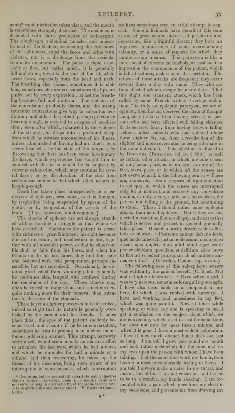 nent ;* rapid nictitation takes place, and the mouth is sometimes strangely distorted. The abdomen is distended with flatus productive of borboi-ygmi. The diaphragm, abdominal muscles, and muscu- lar coat of the bladder, overcoming the resistance of the sphincters, expel the faces and urine with violence, nor is a discharge from the vesiculm seminalcs uncommon. The pulse is rapid espe- cially at first, but varies much ; it is generally full and strong towards the end of the fit, when sweat flows, especially from the head and neck. The breathing also varies ; sometimes it is sibi- lous, sometimes stertorous; sometimes the lips are puflbd out by every expiration ; at last the breath- ing becomes full and uniform. The violence of the convulsions gradually abates, and the strong muscular contractions give way to subsultus ten- dinum ; and at last the patient, perhaps previously heaving a sigh, is restored to a degree of recollec- tion ; soon after which, exhausted by the violence of the struggle, he drops into a profound sleep, from which he awakes unconscious of his illness, unless admonished of having had an attack by a severe headach ; by the state of the tongue; by discovering that there has been some involuntary discharge, which experience has taught him to connect with the fits to which he is subject; by extreme exhaustion, which may continue for seve- ral days ; or by discoloration of the skin from ecchymosis similar to that which often occurs in hooping-cough. Death has taken place unexpectedly in a pa- roxysm of epilepsy, occasioned, as it is thought, b}' respiration being suspended by spasm of the glottis, or by congestion of the vessels of the brain. [This, however, is not common.] The attacks of epilepsy are not always attend- ed with so horrible a struggle as that which we have described. Sometimes the patient is seized with sickness or great faintness; his sight becomes dim and uncertain, and recollection is lost, toge- ther with all muscular power, so that he slips from his chair or falls from his horse, and when his friends run to his assistance, they find him pale and bedewed with cold perspiration, perhaps in- sensible, but not convulsed. Occasionally he ob- tains great relief from vomiting ; but generally he continues sick, languid, and confused during the remainder of the day. These attacks may often be traced to indigestion, and sometimes re- quire nothing more for their removal than atten- tion to the state of the stomach. There is yet a slighter paroxysm to be described, indeed so slight that its nature is generally over- looked by the patient and his friends. It takes place thus : the eyes of the patient suddenly be- come fixed and vacant : if he be in conversation, sometimes he tries to prolong it in a slow, mono- tonous, gibbering manner. This attempt, narrowly scrutinized, would seem merely an abortive eflort to articulate the last word which he had uttered, and which he mumbles for half a minute or a minute, and then recovering, he takes up the thread of his discourse, being soon aware of an interruption of consciousness, which interruption * Oculorum bulbos incredibili celeritate sub palpebris claiisis rotari observatur, iinde in iiuisciilis oculorum inoveutibus ina^iia distraetio fit.ct incurabilessa;pe tola >rita oculorum distorsiones nianent. V. Swielen Coram. § 1077. we have sometimes seen an artful attempt to con. ceal. Some individuals have described this state as one of great mental distress, of perplexity and depression, like a frightful dream; they have an imperfect reminiscence of some overwhelming calamity, or a sense of remorse for which they cannot assign a cause. This paroxysm is like a short mood of extreme melancholy, at least such an impression the countenance of the patient, which is full of sadness, makes upon the spectator. The returns of these attacks are frequent; they occur several times a day with some. They who are thus affected seldom escape for many days. That this slight and transient attack, which has been called by some French writers  vertige epilep- tique, is truly an epileptic paroxysm, we are of opinion, from having observed the chain of thought completely broken; from having seen it in per- sons who had been affected with falling sickness in its severest form ; from having known falling sickness aflect patients who had suffered under these slighter fits, and from a recollection of the slighter and more severe attacks being alternate in the same individual. This alfection is alluded to by Burserius, (Burscrius, vol. iv. § 264,) as well as certain other attacks, in which a clonic spasm of only some parts, as of an arm or only of the face, takes place, or in which all the senses are not overwhelmed, in the following terms :  There are, moreover, certain degrees of approximation to epilepsy in which the senses are interrupted only for a niomrnt, and scarcely any convulsive motion, or only a very slight one, takes place, the patient not falling to the ground, but continuing to stand. These I should rather name epileptic attacks than actual ^^pilepsy. But if they are ne- glected, a transition first toenilepsy, and next to that which is severe and perfect in general gradually takes place. Heberden briefly describes this alfec- tion as follows :  Postremo animte defectio levis, quae modo antecedit justam epilepsiam, modo quasi vicem ejus implet, dum nihil aiiud seger sentit praster oblivium quoddani, et delirium adeo breve ut fere ad se redeat priusquam ab adstantibus ani- madvertatur. (Heberden, Comm. cap. xxxiii.) The following case of this sub-epileptic seizure was written by the patient herself, (C. S. set. 37,) and is highly illustrative.  Even when a girl, I was very nervous, sometimes losing all my strength. I have also been liable to a complaint in my liver, for which I was rubbed with mercury. I have had working and uneasiness in my feet, which was quite painful. Now, at times while speaking, or while any one is speaking to me, I get a confusion on the subject about which we are conversing, which used to last for some time, but does not now for more than a minute, and when it is gone I have a most violent palpitation. I have it now much oftener, but it does not last so long. I am told I grow pale round mv mouth and look rather melancholy for the time, and fix my eyes upon the person with whom I have been talking. I at the same time work my hands, from having a most uncomfortable feeling in them. I am told I always make a noise in my throat, and moan; but of this I am not conscious, and I seem to be in a tremble, my hands shaking. I ain tor- mented with a pain which goes from my chest to my back-bone, and prevents me from drawing inv