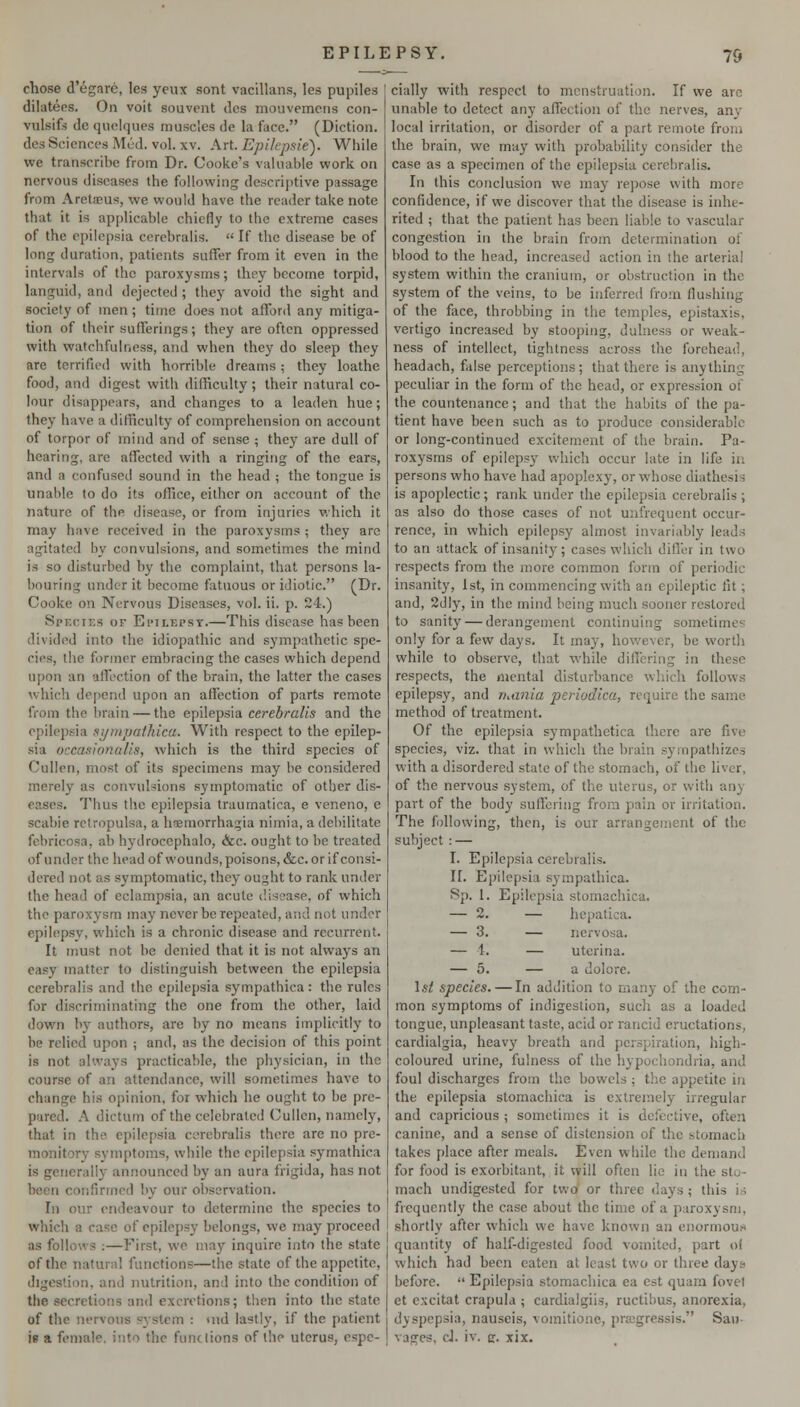 chose d'egare, les yeux sont vacillans, les pupiles dilatees. On voit souvent des mouvemcns con- vulsifs de quelques muscles de la face. (Diction. desSciencesMcd. vol. XV. Art Epikpsie'). While we transcribe from Dr. Cooke's valuable work on nervous diseases the following descriptive passage from Aretacus, we would have the reader take note that it is applicable chiefly to the extreme cases of the epilepsia cercbralis.  If the disease be of long duration, patients suffer from it even in the intervals of the paroxysms; they become torpid, languid, and dejected ; they avoid the sight and society of men; time does not afford any mitiga- tion of their sufferings; they are often oppressed with watchfulness, and when they do sleep they are terrified with horrible dreams ; they loathe food, and digest with difficulty ; their natural co- lour disappears, and changes to a leaden hue; they have a difficulty of comprehension on account of torpor of mind and of sense ; they are dull of hearing, are affected with a ringing of the ears, and a confused sound in the head ; the tongue is unable to do its office, either on account of the nature of the disease, or from injuries which it may have received in the paroxysms ; they are agitated by convulsions, and sometimes the mind is so disturbed by the complaint, that persons la- bouring under it become fatuous oriJiotic. (Dr. Cooke on Nervous Diseases, vol. ii. p. 24.) Species of Eitlepst.—This disease has been divided into the idiopathic and sympathetic spe- cies, the former embracing the cases which depend upon an affection of the brain, the latter the cases which depend upon an affection of parts remote from the brain — the epilepsia cerebralis and the epilepsia si/mpafhica. With respect to the epilep- sia occasionalis, which is the third species of Cullen, most of its specimens may he considered merely as convulsions symptomatic of other dis- eases. Thus the epilepsia traumatica, e veneno, e scabie rclropulsa, a h^morrhagia niinia, a debilitate febricosa, ab hydroccphalo, &c. ought to be treated of under the headof wounds, poisons, &c. or if consi- dered not as symptomatic, they ought to rank under the head of eclampsia, an acute disease, of which the paroxysm may never be repeated, and not under epilepsy, which is a chronic disease and recurrent. It must not be denied that it is not always an easy matter to distinguish between the epilepsia cerebralis and the epilepsia sympathica : the rules for discriminating the one from the other, laid down by authors, are by no means implicitly to be relied upon ; and, as the decision of this point is not always practicable, the physician, in the course of an attendance, will sometimes have to change his opinion, for which he ought to be pre- pared. A dictum of the celebrated Cullen, namely, that in the epilepsia cerebralis there are no pre- monitory symptoms, while the epilepsia symathica is generally announced by an aura frigida, has not been confirmed by our observation. In our endeavour to determine the species to which a case of cpile})sy belongs, we may proceed as follows ;—First, we may inquire into the state of the natural functions—the state of the appetite, digestion, and nutrition, and into the condition of the secretions and excretions; then into the state of the nervous system : md lastly, if the patient h a female, into the functions of the uterus, espe- cially with respect to menstruation. If we are unable to detect any affection of the nerves, any local irritation, or disorder of a part remote from the brain, we may witli probability consider the case as a specimen of the epilepsia cerebralis. In this conclusion we may repose with more confidence, if we discover that the disease is inhe- rited ; that the patient has been liable to vascular congestion in the brain from determination of blood to the head, increased action in the arterial system within the cranium, or obstruction in the system of the veins, to be inferred from flushing of the face, throbbing in the temples, epistaxis, vertigo increased by stooping, dulness or weak- ness of intellect, tightness across the forehead, headach, false perceptions; that there is anything peculiar in the form of the head, or expression of the countenance; and that the habits of the pa- tient have been such as to produce considerable or long-continued excitement of the brain. Pa- roxysms of epilepsy which occur late in life in persons who have had apoplexy, or whose diathesis is apoplectic; rank under the epilepsia cerebralis ; as also do those cases of not unfrequent occur- rence, in which epilepsy almost invariably leads to an attack of insanity; cases which differ in two respects from the more common form of periodic insanity, 1st, in commencing with an epileptic fit; and, 2dly, in tlie mind being much sooner restored to sanity — derangement continuing sometime only for a few days. It may, however, be worth while to observe, that while differing in these respects, the mental disturbance which follows epilepsy, and riMnia periodica, require the same method of treatment. Of the epilepsia sympathetica there are five species, viz. that in which the brain sympathizes with a disordered state of the stomach, of the liver, of the nervous system, of the uterus, or with any part of the body suffering from pain or irritation. The following, then, is our arrangement of the subject : — I. Epilepsia cerebralis. II. Epilepsia sympathica. Sp. Epilepsia stomachica. — hepatica. — nervosa. — utcrina. — a dolore. \st species. — In addition to many of the com- mon symptoms of indigestion, sucli as a loaded tongue, unpleasant taste, acid or rancid eructations, cardialgia, heavy breath and perspiration, high- coloured urine, fulness of the hypochondria, and foul discharges from the bowels; the appetite in the epilepsia stomachica is extremely irregular and capricious ; sometimes it is defective, often canine, and a sense of distension of the stomacli takes place after meals. Even while the demand for food is exorbitant, it will often lie in the sto- mach undigested for two or three days; this is frequently the case about the time of a paroxysm, shortly after which we have known an enormous quantity of half-digested food voiuitcd, part of which had been eaten at least two or three days* before.  Epilepsia stomachica ea est quara fovel et cxcitat crapula ; cardialgiis, ructibus, anorexia, dyspepsia, nauseis, vomitione, prajgressis. Sau- vages, d. iv. cr. xix.