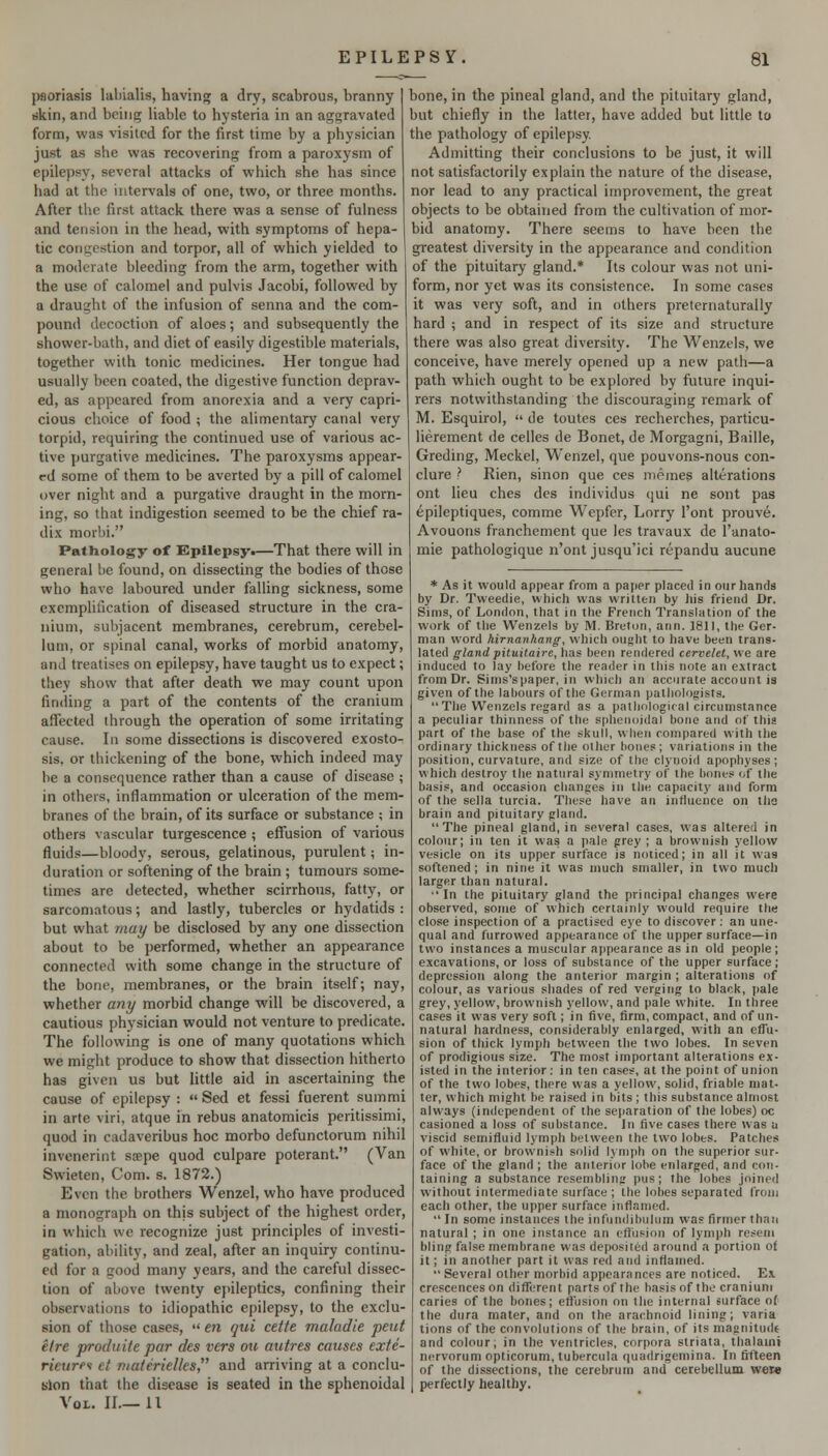 psoriasis laliialis, having a dry, scabrous, branny rikin, and bcinjT liable to hysteria in an aggravated form, was visited for the first time by a physician just as she was recovering from a paroxysm of epilepsy, several attacks of which she has since had at the intervals of one, two, or three months. After the first attack there was a sense of fulness and tension in the head, with symptoms of hepa- tic congestion and torpor, all of which yielded to a moderate bleeding from the arm, together with the use of calomel and pulvis Jacobi, followed by a draught of the infusion of senna and the com- pound decoction of aloes; and subsequently the shower-bath, and diet of easily digestible materials, together with tonic medicines. Her tongue had usually been coated, the digestive function deprav- ed, as appeared from anorexia and a very capri- cious choice of food ; the alimentary canal very torpid, requiring the continued use of various ac- tive purgative medicines. The paroxysms appear- ed some of them to be averted by a pill of calomel over night and a purgative draught in the morn- ing, so that indigestion seemed to be the chief ra- dix niorbi. Pathology of Epilepsy.—That there will in general be found, on dissecting the bodies of those who have laboured under falling sickness, some exemplification of diseased structure in the cra- nium, subjacent membranes, cerebrum, cerebel- lum, or sjjinal canal, works of morbid anatomy, and treatises on epilepsy, have taught us to expect; they show that after death we may count upon finding a part of the contents of the cranium affected through the operation of some irritating cause. In some dissections is discovered exosto- sis, or thickening of the bone, which indeed may be a consequence rather than a cause of disease ; in others, inflammation or ulceration of the mem- branes of the brain, of its surface or substance ; in others vascular turgescence ; effusion of various fluids—bloody, serous, gelatinous, purulent; in- duration or softening of the brain ; tumours some- times arc detected, whether scirrhous, fatty, or sarcomatous; and lastly, tubercles or hydatids : but what may be disclosed by any one dissection about to be performed, whether an appearance connected with some change in the structure of the bone, membranes, or the brain itself; nay, whether any morbid change will be discovered, a cautious physician would not venture to predicate. The following is one of many quotations which we might produce to show that dissection hitherto has given us but little aid in ascertaining the cause of epilepsy :  Sed et fessi fuerent summi in arte viri, atque in rebus anatomicis peritissimi, quod in cadaveribus hoc morbo defunctorum nihil invenerint sjepe quod culpare poterant. (Van Swieten, Com. s. 1872.) Even the brothers Wenzel, who have produced a monograph on this subject of the highest order, in which we recognize just principles of investi- gation, ability, and zeal, after an inquiry continu- ed for a good many years, and the careful dissec- tion of above twenty ejuleptics, confining their observations to idiopathic epilepsy, to the exclu- sion of those cases,  en qui cette maladie pent el re produite par des vers ou attires causes exte- rieurfi et materielles and arriving at a conclu- sion that the disease is seated in the sphenoidal Vol. II.—11 bone, in the pineal gland, and the pituitary gland, but chiefly in the latter, have added but little to the pathology of epilepsy. Admitting their conclusions to be just, it will not satisfactorily explain the nature of the disease, nor lead to any practical improvement, the great objects to be obtained from the cultivation of mor- bid anatomy. There seems to have been the greatest diversity in the appearance and condition of the pituitary gland.* Its colour was not uni- form, nor yet was its consistence. In some cases it was very soft, and in others preternaturally hard ; and in respect of its size and structure there was also great diversity. The Wenzels, we conceive, have merely opened up a new path—a path which ought to be explored by future inqui- rers notwithstanding the discouraging remark of M. Esquirol,  de toutes ces recherches, particu- lierement de celles de Bonet, de Morgagni, Bailie, Greding, Meckel, Wenzel, que pouvons-nous con- clure i Rien, sinon que ces niemes alterations ont lieu ches des individus qui ne sont pas epileptiques, comme Wepfer, Lorry I'ont prouve. Avouons franchement que les travaux de I'anato- mie pathologique n'ont jusqu'ici repandu aucune * As it would appear from a paper placed in our hands by Dr. Tweedie, which was written by his friend Dr. Sims, of London, that in the French Translation of the work of the Wenzels by M. Breton, ann. 1811, the Ger- man word hirnanhang, which ought to have been trans- lated gland pituitaire, has been rendered cervelet, we are induced to lay before the reader in this note an extract from Dr. Sims'spaper, in which an accurate account is given of the labours of the German patliologists. The Wenzels regard as a patlinlogical circumstance a peculiar thinness of the sphenoidal bone and of this part of the base of the skull, when compared with the ordinary thickness of the other bones; variations in the position, curvature, and size of the clynoid apophyses; which destroy the natural symmetry of the l)ones of tlie basis, and occasion changes in the capacity and form of the sella turcia. These have an influence on the brain and pituitary gland. The pineal gland, in several cases, was altered in colour; in ten it was a pale grey ; a brownish yellow vesicle on its upper surface is noticed; in all it was softened ; in nine it was much smaller, in two much larger than natural. ■' In the pituitary gland the principal changes were observed, some of which certainly would require the close inspection of a practised eye to discover : an une- qual and furrowed appearance of the upper surface—in two instances a muscular ajipearance as in old people; excavations, or loss of substance of the upper surface; depression along the anterior margin ; alterations of colour, as various shades of red verging to black, pale grey, yellow, brownish yellow, and pale white. In three cases it was very soft; in five, firm, compact, and of un- natural hardness, considerably enlarged, with an effu- sion of thick lymph between the two lobes. In seven of prodigious size. The most important alterations ex- isted in the interior: in ten cases, at the point of union of the two lobes, there was a yellow, solid, friable mat- ter, which might be raised in bits ; this substance almost always (independent of the separation of the lobes) oc casioned a loss of substance. In five cases there was a viscid semifluid lymph between the two lobes. Patches of white, or brownish solid lymph on the superior sur- face of the gland ; the anterior lobe enlarged, and con- taining a substance resembling pus; the lobes joined without intermediate surface ; the lobes separated from each other, the upper surface inflamed.  In some instances the infundibulum was firmer than natural ; in one instance an eftiision of lymph resem bling false membrane was deposited around a portion of it; in another part it was red and inflamed. Several other morbid appearances are noticed. Ex crescences on different parts of the basisof the cranium caries of the bones; effusion on the internal surface of the dura mater, and on the arachnoid lining; varia tions of the convolutions of the brain, of its magnitudt and colour; in the ventricles, corpora striata, thalami nervorum opticorum, tubercula quadrigemina. In fifteen of the dissections, the cerebrum and cerebellum weie perfectly healthy.