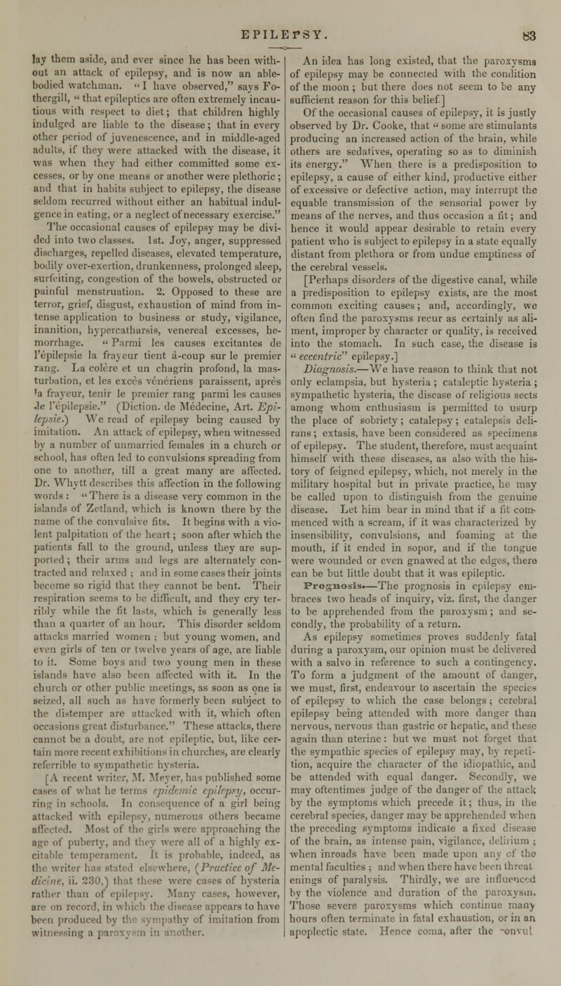 lay them aside, and ever since he has been with- out an attack of epilepsy, and is now an able- bodied watchman.  I have observed, says Fo- thergill,  that epileptics are often extremely incau- tious with respect to diet; that children highly indulged are liable to the disease; that in every other period of juvenescence, and in middle-aged adults, if they were attacked with the disease, it was when they had cither committed some ex- cesses, or by one means or another were plethoric ; and that in habits subject to epilepsy, the disease seldom recurred without either an habitual indul- gence in eating, or a neglect of necessary exercise. The occasional causes of epilepsy may be divi- ded into two classes. 1st. Joy, anger, suppressed discbarges, repelled diseases, elevated temperature, bodily over-exertion, drunkenness, prolonged sleep, surtViting, congestion of the bowels, obstructed or painful menstruation. 2. Opposed to these are terror, grief, disgust, exhaustion of mind from in- tense application to business or study, vigilance, inanition, hypercatharsis, venereal excesses, he- morrhage.  Parmi les causes excitantes de I'epilepsie la frayeur tient a-coup sur le premier rang. La colore et un chagrin profond, la mas- turbation, et les execs veneriens paraissent, apres 'a frayeur, tenir le premier rang parmi les causes Je Tepilepsie. (Diction, do Medecine, Art. Epi- lepsie.) We read of epilepsy being caused by imitation. An attack of epilepsy, when witnessed by a number of unmarried females in a church or school, has often led to convulsions spreading from one to another, till a great many are affected. Dr. Why tt describes this affection in the following words :  There is a disease very common in the islands of Zetland, which is known there by the name of the convulsive fits. It begins with a vio- lent palpitation of the heart; soon after which the patients fall to the ground, unless they are sup- ported ; their arms and legs are alternately con- tracted and relaxed ; and in some cases their joints become so rigid that they cannot be bent. Their respiration seems to be difficult, and they cry ter- ribly vi'hile the fit lasts, which is generally less than a quarter of an hour. This disorder seldom attacks married women ; but young women, and even girls of ten or twelve years of age, are liable to it. Some boys and tv^'o young men in these islands have also been affected with it. In the church or other public meetings, as soon as one is seized, all such as have formerly been subject to the distemper are attacked with it, which often occasions great disturbance. These attacks, there cannot be a doubt, arc not epileptic, but, like cer- tain more recent exhibitions in churches, are clearly refcrrible to sympathetic hysteria. [A recent writer, M. Meyer, has published some cases of what he terms epidemic epilepsy, occur- ring in schools. In consequence of a girl being attacked with epilepsy, numerous others became affected. Most of the girls were approaching the age of puberty, and tliey were all of a highly ex- citable temperament. It is probable, indeed, as the writer has stated elsewhere, (^Practice of Me- dicine, ii. 230,) that these were cases of hysteria rather than of epilepsy. Many cases, however, are on record, in which the disease appears to have been produced by the sympathy of imitation from witnessing a paroxysm in another. An idea has long existed, that the paroxysms of epilepsy may be connected with the condition of the moon ; but there docs not seem to be any sufficient reason for this belief] Of the occasional causes of epilepsy, it is justly observed by Dr. Cooke, that  some are stimulants producing an increased action of the brain, while others are sedatives, operating so as to diminish its energy. When there is a predisposition to epilepsy, a cause of either kind, productive either of excessive or defective action, may interrupt the equable transmission of the sensorial power by means of the nerves, and thus occasion a fit; and hence it would appear desirable to retain every patient who is subject to epilepsy in a state equally distant from plethora or from undue emptiness of the cerebral vessels. [Perhaps disorders of the digestive canal, while a predisposition to epilepsy exists, are the most common exciting causes; and, accordingly, we often find the paroxysms recur as certainly as ali- ment, improper by character or quality, is received into the stomach. In such case, the disease is  eccentric epilepsy.] Diagnosis.—We have reason to think that not only eclampsia, but hysteria ; cataleptic hysteria ; sympathetic hysteria, the disease of religious sects among whom enthusiasm is permitted to usurp the place of sobriety; catalepsy; catalcpsis deli- rans; extasis, have been considered as specimens of epilepsy. The student, therefore, must acquaint himself with these diseases, as also with the his- tory of feigned epilepsy, which, not merely in the military hospital but in private practice, he may be called upon to distinguish from the genuine disease. Let him bear in mind that if a fit com- menced with a scream, if it was characterized by insensibility, convulsions, and foaming at the mouth, if it ended in sopor, and if the tongue were wounded or even gnawed at the edges, there can be but little doubt that it was epileptic. Prognosis.—The prognosis in epilepsy em- braces two heads of inquiry, viz. first, the danger to be apprehended firom the paroxysm; and se- condly, the probability of a return. As epilepsy sometimes proves suddenly fatal during a paroxysm, our opinion must be delivered with a salvo in reference to such a contingencj'. To form a judgm.ent of the amount of danger, we must, first, endeavour to asceitain the species of epilepsy to vfhich the case belongs; cerebral epilepsy being attended with more danger than nervous, nervous than gastric or hepatic, and these again than uterine: but we must not forget that the sympathic species of epilepsy may, by repeti- tion, acquire the character of the idiopathic, and be attended with equal danger. Secondly, we may oftentimes judge of the danger of the attack by the symptoms which precede it; thus, in the cerebral species, danger may be apprehended when the preceding s)'mptoms indicate a fixed disease of the brain, as intense pain, vigilance, delirium ; when inroads have been made upon any cf the mental faculties ; and when there have been threat enings of paralysis. Thirdly, we are influenced by the violence and duration of the paroxysm. Those severe paroxysms which continue many hours often terminate in fatal exhaustion, or in an apoplectic state. Hence coma, after the -onvul