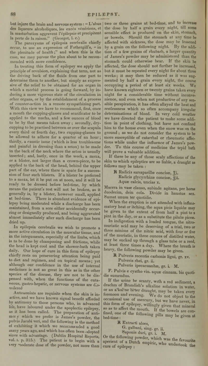 I'Ut injure the brain and nervous system :  L'abus lies liqueurs alcohoiiques, les execs veneriens, ct la masturbation aggravent I'epilepsie et precipitent la porte de la raison. (Georget, 1. c.) The paroxysms of epilepsia cerebralis chiefly occur, to use an expression of Fothergill's,  in the plenitude of health; and when this is the case, we ma}' pursue the plan about to be recom- mended with more confidence. In treating this form of epilepsy we apply the principle of revulsion, explaining that term, not as the driving back of the fluids from one part to determine them to another, but simply as expres- sive of the relief to be obtained for an organ in which a morbid process is going forward, by in- ducing a more vigorous state of the circulation in other organs, or by the establishment of a process of counter-action in a remote sympatliizing part. With this view we have to recommend, first, once a month the cupping-glasses and scarificator to be applied to the nucha, and a few ounces of blood to be by that means taken away ; secondly, dry- cupping to be practised between or over the scapula every third or fourth day, two cupping-glasses to be allowed to adhere for a quarter of an hour; thirdly, a caustic issue (which is less troublesome and painful in dressing than a seton) to be made in the back of the neck where the seton is usually inserted ; and, lastly, once in the week, a moxa, or a blister, not larger than a crown-piece, to be ai)plied to the back of the head, behind the upper part of the ear, where there is space for a succes- sion of four such blisters. If a blister be preferred to a moxa, let it be put on at noon, and it will be ready to be dressed before bed-time, by which means the patient's rest will not be broken, as it generally is, by a blister, however small, applied at bed-time. There is abundant evidence of epi- lepsy being moderated while a discharge has been maintained, from a sore either accidentally occur- ring or designedly produced, and being aggravated almost immediately after such discharge has been dried up. In epilepsia cerebralis we wish to promote a inore active circulation in the muscular tissue, and in the integuments, especially of the limbs, which is to be done by champooing and frictions, while the head is kept cool and the shower-bath taken daily. Our hope of cure in this form of epilepsy chiefly rests on persevering attention being paid to diet and regimen, and on topical means; yet although our confidence in the use of internal medicines is not so great in this as in the other species of the disease, they are not to be dis- pensed with, when the functions of the cuta- neous, gastro-hepatic, or nervous systems are dis- ojdered Antimonials are requisite when the skin is in- ictive, and we have known signal benefit afforded by antimony to those persons who, in advanced life, have laboured under the apoplectic epilepsy, as it has been called. The preparation of anti- moiy which we prefer is James's powder, the pulvis Jacobi veri, and the following is the method o( exhibiting it which we recommtnded a good inany years ago, and which has often been adopted since with advantage. (Dublin Hospital Reports, vol. I. p. 315.) The patient is to begin with a v-iry 'noderate dose of the powder, not more than two or three grains at bed-time, and to increase the dose by half a grain every night, till some sensible effect is produced on the skin, stomach, or bowels. Should the stomach at any time be affected with sickness, the dose may be lessened by a grain on the following night. By the addi- tion of a few grains of rhubarb, a larger quantity of James's powder may be administered than the stomach could otherwise bear. If the skin be affected, the dose should not further be increased, but it must be repeated every night for about three weeks; it may then be reduced as it was aug- mented by half a grain every night, the course occupying a period of at least six weeks. We have known eighteen or twenty grains taken every night for a considerable time without inconve- nience, and even when not productive of any sen- sible perspiration, it has often allayed the heat and restlessness which so often accompany irregular determinations of blood. In very cold weather we have directed the patient to make some addi- tion in point of clothing, but have not confined him to the house even when the snow was on the ground ; as we do not consider the system to be more susceptible of catarrhal or rheumatic affec- tions while under the influence of James's pow- der. To this course of medicine the tepid bath will prove a valuable addition. If there be any of those scaly affections of the skin to which epileptics are so liable, a draught as follows may be taken : R Radicis sarsaparillse concisje, ^i. Radicis glycyrrhizae concisae, ^ii. Aquse calcis, uncias x. Macera in vase clauso, subinde agitans, per horas duodecim, dein cola. Divide in haustus sex. Sumat unum ter quotidie. When the eruption is not attended with inflam- matory heat or itching, the aqua picis liquids may be given to the extent of from half a pint to a pint in the day, or as a substitute the piluliB pices. In indigestion with a loaded tongue, the nitro- muriatic acid may be deserving of a trial, two or three minims of the nitric acid, with four or five of the muriatic, in three ounces of distilled water, may be sucked up through a glass tube or a reed, at least three times a day. Where the breath is heavy, the following powder may be given. R Pulveris recentis carbonis ligni, gr. xv. Pulveris rhei, gr. ii. Pulveris ipecacuanhae, gr. i. M. F. Pulvis e cyatho vin. aquae cinnam. bis quoti- die sumendus. If the urine be scanty, with a red sediment, a drachm of Brandish's alkaline solution in water, or an a'kabne biUer draught, may be taken every forenoon and evening. We do not object to the occasional use of mercury, but we have never, in this form of epilepsy, willingly given that mineral so as to affect the mouth. If the bowels are con- bed tim'e '' '''''^^ ^^^ ^^^ ^e given at K Extracti aloes, G. galbani, sing. gr. ii. oaponis duri, gr. i. ]Vf. Or the following powder, which wa< tli^ r