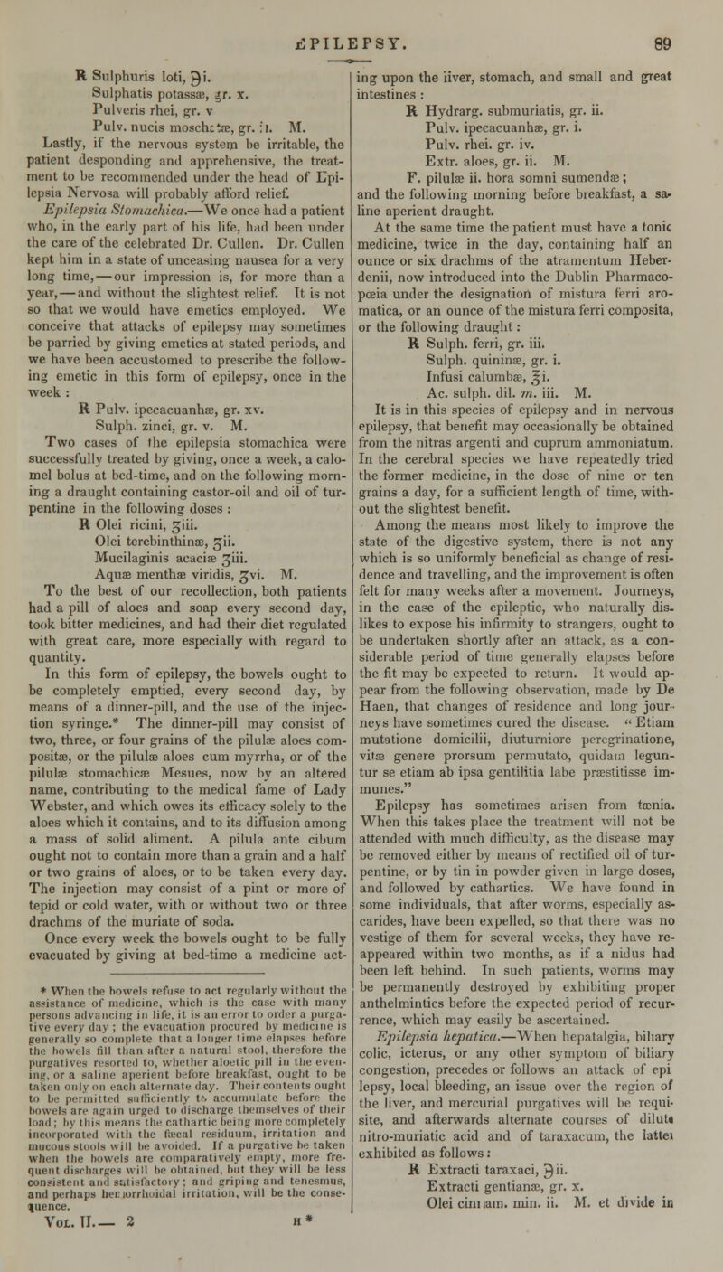 R Sulphuris loti, 9'- Sulphatis potassse, ^r, x. Pulveris rhei, gr. v Pulv. nucis moschitJE, gr. :i, M. Lastly, if the nervous systeip be irritable, the patient desponding and apprehensive, the treat- ment to be recommended under the head of Lpi- lepsia Nervosa will probably afford relief. Epilepsia S/omachica.—We once had a patient who, in the early part of his life, had been under the care of the celebrated Dr. Cullen. Dr. CuUen kept him in a state of unceasing nausea for a very long time, — our impression is, for more than a year, — and without the slightest relief. It is not so that we would have emetics employed. We conceive that attacks of epilepsy may sometimes be parried by giving emetics at stated periods, and we have been accustomed to prescribe the follow- ing emetic in this form of epilepsy, once in the week : R Pulv. ipecacuanhee, gr. xv, Sulph. zinci, gr. v. M. Two cases of the epilepsia stomachica were successfully treated by giving, once a week, a calo- mel bolus at bed-time, and on the following morn- ing a draught containing castor-oil and oil of tur- pentine in the following doses : H Olei ricini, J^iii. Olei terebinthinse, ^ii. Mucilaginis acaciae ^iii- Aquae menthse viridis, ^vi. M. To the best of our recollection, both patients had a pill of aloes and soap every second day, took bitter medicines, and had their diet regulated with great care, more especially with regard to quantity. In this form of epilepsy, the bowels ought to be completely emptied, every second day, by means of a dinner-pill, and the use of the injec- tion syringe.* The dinner-pill may consist of two, three, or four grains of the pilulffi aloes com- positae, or the pilulae aloes cum myrrha, or of the piluljE stomachicae Mesues, now by an altered name, contributing to the medical fame of Lady Webster, and which owes its etiicacy solely to the aloes which it contains, and to its diffusion among a mass of solid aliment. A pilula ante cibum ought not to contain more than a grain and a half or two grains of aloes, or to be taken every day. The injection may consist of a pint or more of tepid or cold water, with or without two or three drachms of the muriate of soda. Once every week the bowels ought to be fully evacuated by giving at bed-time a medicine act- * When the bowels refuse to acl regularly without the assistance of medicine, wliich is the case with many persons advancing in life, it is an error to order a purjia- tive every day ; the evacuation procured by medicine is generally so complete that a longer time elapses before the bowels fill than after a natural stool, therefore the purgatives rt!sorted to, whether aloetic pill in tlie even- ing, or a saline aperient before breakfast, ought to be taken only on each alternate day. Their contents ought to be permitted sufficiently t^ accumulate before the bowels are again urged to discharge themselves of their load; by this means the cathartic being more completely incorporated with the ficcal residuum, irritation and mucous stools will be avoided. If a purgative be taken wh('n the bowels are comparatively empty, more fre- quent discharges will be obtained, but they will be less consistent and satisfactory ; and griping and tenesmus, and perhaps hec lorrhoidal irritation, will be the conse- quence. Vol. Tl 2 h* ing upon the iiver, stomach, and small and great intestines : R Hydrarg. submuriatis, gr. ii. Pulv. ipecacuanhas, gr. i. Pulv. rhei. gr. iv. Extr. aloes, gr. ii. M. F. pilulae ii. hora somni sumendae; and the following morning before breakfast, a sa- line aperient draught. At the same time the patient must have a tonic medicine, twice in the day, containing half an ounce or six drachms of the atramcntum Heber- denii, now introduced into the Dublin Pharmaco- poeia under the designatiorl of mistura ferri aro- matica, or an ounce of the mistura ferri composita, or the following draught: R Sulph. ferri, gr. iii. Sulph. quinins, gr. i. Infusi calumbae, ^i. Ac. sulph. dil. m. iii. M. It is in this species of epilepsy and in nervous epilepsy, that benefit may occasionally be obtained from the nitras argenti and cuprum ammoniatum. In the cerebral species we have repeatedly tried the former medicine, in the dose of nine or ten grains a day, for a sufficient length of time, with- out the slightest benefit. Among the means most likely to improve the state of the digestive system, there is not any which is so uniformly beneficial as change of resi- dence and travelling, and the improvement is often felt for many weeks after a movement. Journeys, in the case of the epileptic, who naturally dis- likes to expose his infirmity to strangers, ought to be undertaken shortly after an attack, as a con- siderable period of time generally elapses before the fit may be expected to return. It would ap- pear from the following observation, made by De Haen, that changes of residence and long jour- neys have sometimes cured the disease.  Etiam mutatione domicilii, diuturniore peregrinatione, vitoe genere prorsum permutato, quidam legun- tur se etiam ab ipsa gentilitia labe praestitisse im- munes. Epilepsy has sometimes arisen from taenia. When this takes place the treatment will not be attended with much difficulty, as the disease may be removed either by means of rectified oil of tur- pentine, or by tin in powder given in large doses, and followed by cathartics. We have found in some individuals, that after worms, especially as- carides, have been expelled, so that there was no vestige of them for several weeks, they have re- appeared within two months, as if a nidus had been left behind. In such patients, worms may be permanently destroyed by exhibiting proper anthelmintics before the expected period of recur- rence, which may easily be ascertained. Epilepsia hepatica.—When hepatalgia, bihary colic, icterus, or any other symptom of biliary congestion, precedes or follows an attack of epi lepsy, local bleeding, an issue over the region of the liver, and mercurial purgatives will be requi- site, and afterwards alternate courses of dilut« nitro-muriatic acid and of taraxacum, the lattei exhibited as follows: R Extracti taraxaci, ^ii. Extracti gentianae, gr. x. Olei cini lam. min. ii. M. et divide in