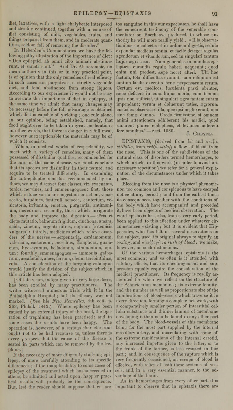 diet, laxatives, with a light chalybeate interposed and steadily continued, together with a course of diet consisting of milk, vegetables, fruits, and things prepared from them, and in moderate quan- tities, seldom fail of removing the disorder. In Heberdcri's Commentaries we have the fol- lowing pithy illustration of the importance of diet:  Duo epileptici ab omni cibo animali abstinue- runt, et sanati sunt. And Dr. Abercrombie, no mean authority in this or in any practical point, is of opinion that the only remedies of real efficacy in such cases are purgatives, a strictly vegetable diet, and total abstinence from strong liquors. According to our experience it would not be easy to overrate the importance of diet in epilepsy, at the same time we admit that many changes may be necessary before the full advantage is obtained which diet is capable of yielding; one rule alone, in our opinion, being established, namely, that food ought ever to be taken in great moderation ^ in other words, that there is danger in a full meal, however unexceptionable the materials may be of which it consists. When, in medical works of respectability, we meet with a variety of remedies, many of them possessed of dissimilar qualities, recommended for the cure of the same disease, we must conclude that its species are dissimilar in their nature, and require to be treated differently. In examining the anti-epileptic remedies recommended by au- thors, we may discover four classes, viz. evacuants, tonics, nervines, and emmenagogues: first, those which reduce vascular congestion or action, venee- sectio, hirudines, fonticuli, setacca, cauterium, ve- sicatoria, irritantia, emetica, purgantia, antimoni- um, mercurius: secondly, those which invigorate the body and improve the digestion — aeris et dietae mutatio, balneum frigidum, cinchona, amara, acida, zincum, argenti nilras, cuprum [artemisia vulgaris] : thirdly, medicines which relieve disor- ders of the nerves — serpentaria, cardamomum, Valeriana, castoreum, moschus, campbora, guaia- cum, hyoscyamus, belladonna, stramonium, opi- um : fourthly, emmenagogues — ammonia, galba- num, assafoetida, aloes, ferrum, oleum tercbinthinse, ruta. A consideration of the foregoing catalogue would justify the division of the subject which in tliis article has been adopted. [Of late j-ears, indigo given in very large doses, has been extolled by many practitioners. The writer witnessed numerous trials with it in the Philadelphia Hospital; but its efficacy was not marked. (See his New Remedies, 4th edit. p. 363, Philad. 1843.) Where epilepsy has been caused by an external injury of the head, the ope- ration of trephining has been practised; and in some cases the results have been happy. The operation is, however, of a serious character, and ought I ot to be had recourse to, unless there is every ^yiospect that the cause of the disease is seated in parts which can be removed by the tre- phine.] If the necessity of more diligently studying epi- lepsy, of more carefully attending to its specific difl'erences; if the inapplicability to some cases of epilepsy of the treatment which has succeeded in others, be admitted and acted upon, happier prac- tical results will probably be the consequence. But, lest the reader should suppose that wr are j too sanguine in this our expectation, he shall have the concurrent testimony of the venerable com- mentator on Boerhaave produced, to whose au- thority he will more readily yield :  Illis observa- tionibus sic collectis et in ordinem digestis, sedulo expendat medicus omnia, et facile deteget regulas agendorum et vitandorum, sed in singulari tantum hujus {Egri casu. Nam generales in omnibus epi- lepticis curandis regulae haberi nequeunt; quod enim uni prodest, saepe nocet alteri. Ubi hoc factum, tota difficultas evanuit, nam reliquum est tantum facilis executio bene perpensarum rerum. Certum est, medicos, luculenta praxi obrutos, saspe deficere in cura hujus moibi, cum tempus ipsis non sufficiat, ut singulari ocgro tantam curam impendant; verum et doluerunt toties, a;groruni custodes observasse ilia, quae ipsi neglexerant, non sine famae damno. Credo firmissime, si omnem animi attentionem adhiberent his medici, quod sanarent plures epilepticos, et levamen adferei.c fere omnibus.—Sect. lOSO. t /-^ J. Cheyne. EPISTAXIS, (derived from h\ and ardln. stillatio, from (rra'^o), siilo,') a flow of blood from the nose. This is one of the subdivisions of the natural class of disorders termed hemorrhages, to which article in this work (in order to avoid un- necessary repetition) we refer for a general expla- nation of the circumstances under which it takes place. Bleeding from the nose is a physical phenome- non too common and conspicuous to have escaped notice at any period ; and from the earliest times its consequences, together with the conditions of the body which have accompanied and preceded it, have been objects of medical observation. The word epistaxis has, also, from a very early period, been applied to this affection under whatever cir- cumstances existing ; but it is evident that Hip- pocrates, who has left us several observations on the subject, used its original always to signify an oozing, and a'lfioppayia, a rush of blood: we make, however, no such distinctions. Of the various hemorrhages, epistaxis is the most common; and so often is it attended with salutary effects, that its encouragement and sup- pression equally require the consideration of the medical practitioner. Its frequency is readily ac- counted for when we reflect on the structure of the Schneiderian membrane; its extreme tenuity, and the number as well as proportionate size of the ramifications of blood-vessels which traverse it in every direction, forming a complete net-work, with a comparatively smaller portion of interstitial cel- lular substance and thinner lamina of membrane enveloping it than is to be found in any other part of the body. The blood-vessels of this membrane being for the most part supplied by the internal maxillary artery, and inosculating with some of the extreme ramifications of the internal carotid, any increased impetus given to the latter, or to the trunk of the former, is less resisted in this part; and, in consequence of the rupture which i» very frequently occasioned, an escape of blood is eflfected, with relief of both these systems of ves- sels, and, in a very essential manner, to the ad- vantage of the brain. As in hemorrhages from every other part, it is important to observe that in epistaxis there ar-