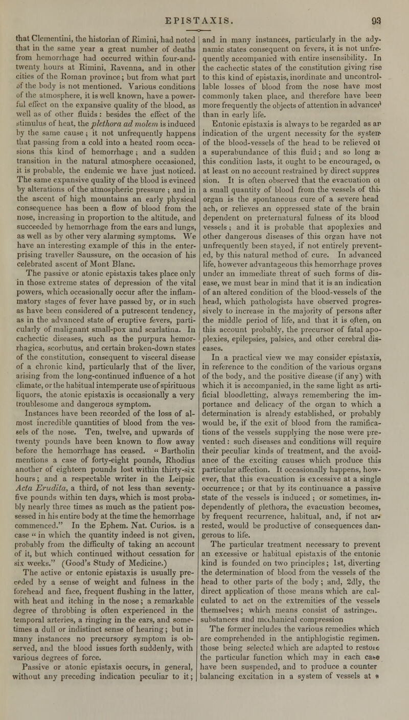 that Clcmentini, the historian of Rimini, had noted that in the same year a great number of deaths from hemorrhage had occurred within four-and- twenty l»ours at Rimini, Ravenna, and in other cities of the Roman province; hut from what part of the body is not mentioned. Various conditions of the atmosphere, it is well known, have a power- ful effect on the expansive quality of the blood, as well as of other fluids : besides the effect of the stimulus of heat, the plethora ad molem is induced by the same cause ; it not unfrequently happens that passing from a cold into a heated room occa- sions this kind of hemorrhage ; and a sudden transition in the natural atmosphere occasioned, it is probable, the endemic we have just noticed. The same expansive quality of the blood is evinced by alterations of the atmospheric pressure ; and in the ascent of high mountains an early physical consequence has been a flow of blood from the nose, increasing in proportion to the altitude, and succeeded by hemorrhage from the ears and lungs, as well as by other very alarming symptoms. We have an interesting example of this in the enter- prising traveller Saussure, on the occasion of his celebrated ascent of Mont Blanc. The passive or atonic epistaxis takes place only in those extreme states of depression of the vital powers, which occasionally occur after the inflam- matory stages of fever have passed by, or in such as have been considered of a putrescent tendency, as in the advanced state of eruptive fevers, parti- cularly of malignant small-pox and scarlatina. In cachectic diseases, such as the purpura hemor- rhagica, scorbutus, and certain broken-down states of the constitution, consequent to visceral disease of a chronic kind, particularly that of the liver, arising from the long-continued influence of a hot climate, or the habitual intemperate use of spirituous liquors, the atonic epistaxis is occasionally a very troublesome and dangerous symptom. Instances have been recorded of the loss of al- most incredible quantities of blood from the ves- sels of the nose. Ten, twelve, and upwards of twenty pounds have been known to flow away before the hemorrhage has ceased.  Bartholin mentions a case of forty-eight pounds, Rhodius another of eighteen pounds lost within thirty-six hours; and a respectable writer in the Leipsic Acta Erudita, a third, of not less than seventy- five pounds within ten days, which is most proba- bly nearly three times as much as the patient pos- sessed in his entire body at the time the hemorrhage commenced. In the Ephem. Nat. Curios, is a case  in which the quantity indeed is not given, probably from the difficulty of taking an account of it, but which continued without cessation for six weeks. (Good's Study of Medicine.) The active or entonic epistaxis is usually pre- ceded by a sense of weight and fulness in the forehead and face, frequent flushing in the latter, with heat and itching in the nose; a remarkable degree of throbbing is often experienced in the temporal arteries, a ringing in the ears, and some- times a dull or indistinct sense of hearing; but in many instances no precursory symptom is ob- served, and the blood issues forth suddenly, with various degrees of force. Passive or atonic epistaxis occurs, in general, without any preceding indication peculiar to it; and in many instances, particularly in the ady- namic states consequent on fevers, it is not unfre- quently accompanied with entire insensibility. In the cachectic states of the constitution giving rise to this kind of epistaxis, inordinate and uncontrol- lable losses of blood from the nose have most commonly taken place, and therefore have beer? more frequently the objects of attention in advancec' than in early life. Entonic epistaxis is always to be regarded as ap indication of the urgent necessity for the systen> of the blood-vessels of the head to be relieved of a superabundance of this fluid ; and so long ar this condition lasts, it ought to be encouraged, o> at least on no account restrained by direct suppres sion. It is often observed that the evacuation of a small quantity of blood from the vessels of thi^ organ is the spontaneous cure of a severe head ach, or relieves an oppressed state of the brain dependent on preternatural fulness of its blood vessels ; and it is probable that apoplexies and other dangerous diseases of this organ have not unfrequently been stayed, if not entirely prevent- ed, by this natural method of cure. In advanced life, however advantageous this hemorrhage proves under an immediate threat of such forms of dis- ease, we must bear in mind that it is an indication of an altered condition of the blood-vessels of the head, which pathologists have observed progres- sively to increase in the majority of persons after the middle period of life, and that it is often, on this account probably, the precursor of fatal apo- plexies, epilepsies, palsies, and other cerebral dis- eases. In a practical view we may consider epistaxis, in reference to the condition of the various organs of the body, and the positive disease (if any) with which it is accompanied, in the same light as arti- ficial bloodletting, always remembering the im- portance and delicacy of the organ to which a determination is already established, or probably would be, if the exit of blood from the ramifica- tions of the vessels supplying the nose were pre- vented : such diseases and conditions will require their peculiar kinds of treatment, and the avoid- ance of the exciting causes which produce this particular affection. It occasionally happens, how- ever, that this evacuation is excessive at a single occurrence; or that by its continuance a passive state of the vessels is induced ; or sometimes, in- dependently of plethora, the evacuation becomes, by frequent recurrence, habitual, and, if not ar- rested, would be productive of consequences dan- gerous to life. The particular treatment necessary to prevent an excessive or habitual epistaxis of the entonic kind is founded on two principles; 1st, diverting the determination of blood from the vessels of the head to other parts of the body; and, 2dly, the direct application of those means which are cal- culated to act on the extremities of the vessels themselves; which means consist of astringei. substances and mechanical compression The former includes the various remedies which are comprehended in the antiphlogistic regimen, those being selected which are adapted to restoit the particular function which may in each case have been suspended, and to produce a counter balancing excitation in a system of vessels at «