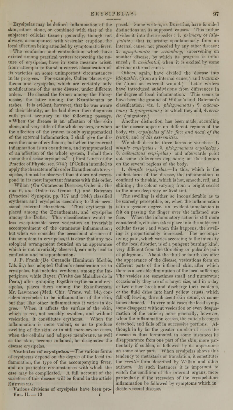 Erysipelas may be defined inflammation of the skin, either alone, or combined with that of the subjacent cellular tissue ; generally, though not always, accompanied with vesicular eruption, the local alfection being attended by symptomatic fever. The confusion and contradiction which have existed among practical writers respecting the na- ture of erysipelas, have in some measure arisen from attempts to found a correct classification of its varieties on some unimportant circumstances in its progress. For example, Cullen places ery- thema and erysipelas, which are certainly only modifications of the same disease, under ditTerent orders. He classed the former among the Phleg- masia;, the latter among the Exanthemata or rashes. It is evident, however, that he was aware of their identity, as he laid down their diagnosis with great accuracy in the following passage.  When the disease is an affection of the skin alone, and very little of the whole system, or when the affection of the system is only symptomatical of the external inflammation, I shall give the dis- ease the name of erythema ; but when the external inflammation is an exanthema, and symptomatical of an affection of the whole system, I shall then name the disease erysipelas. (First Lines of the Practice of Physic, sec. 274.) If Cullen intended to apply the characters of his order Exanthemata to ery- sipelas, it must be observed that it does not corres- pond in its most important features with this order. Willan (On Cutaneous Diseases, Order iii. Ge- nus 6, and Order iv. Genus 1,) and Bateman (Practical Synopsis, pp. 117 and 124,) classified erythema and erysipelas according to their occa- sional external characters. Thus erythema is placed among the Exanthemata, and erysipelas among the Builse. This classification would be less exceptionable were vesication an invariable accompaniment of the cutaneous inflammation; but when we consider the occasional absence of this symptom in erysipelas, it is clear that any no- sological arrangement founded on an appearance which is not invariably observed, can only lead to confusion and misapprehension. .1. P. Frank (De Curandis Hominum Morbis, Lib. iii.) has adopted Cullen's classification as to erysipelas, but includes erythema among the Im- petigines, while Rayer, (Traite des Maladies de la Peau,) after grouping together erythema and ery- sipelas, places them among the Exanthemata. Mr. Lawrence (Med. Chir. Trans, vol. 14,) con- siders erysipelas to be inflammation of the skin, but that like other inflammations it varies in de- gree. When it affects the surface of the skin, which is red, not sensibly swollen, and without vesication, it constitutes erythema. When the inflammation is more violent, so as to produce swelling of the skin, or in still more severe cases, when the cellular and adipose membrane, as well as the skin, become inflamed, he designates the disease erysipelas. Varieties of erysipelas.—The various forms of erysipelas depend on the degree of the local in- flammation, the type of the accompanying fever, and on particular circumstances with which the case may be complicated. A full account of the varieties of this disease will be found in the article Ektthema. Various divisions of erysipelas have been pro- VoL. II. — 13 I posed. Some writers, as Burscrius, have founded distinctions on its supposed causes. This author divides it into three species : 1. primary or idio- pcttkk ; that is, arising spontaneously from an internal cause, not preceded by any other disease; 2. symptomatic or secondary, supervening on another disease, by which its progress is influ- enced ; 3. accidental, when it is excited by some obvious external cause. Others, again, have divided the disease into idiopathic, (from an internal cause,) and trauma- tic (from an external wound.) Later writers have introduced subdivisions from differences in the degree of local inflammation. This seems to have been the ground of Willan's and Batcman's classification: viz. 1. phlegmonous,- 2. (Edema- tous ; 3. gangrenous; to which they add, 4. erra- tic, (migratory.) Another distinction has been made, according as the disease appears on different regions of the body, viz., erysipelas of the face and head, of the trunk, and of the extremities. We shall describe three forms or varieties: 1. simple erysipelas ; 2. phlegmonous erysipelas ,• 3. asdematous erysipelas; and afterwards point out some diflcrences depending on its situation on the several regions of the body. 1. Simple erysipelas.—In this, which is the mildest form of the disease, the inflammation is confined to the skin, which is hot, smooth, red, and shining; the colour varying from a bright scarlet to the more deep rosy or livid tint. The swelling is either so inconsiderable as to be scarcely perceptible, or, when the inflammation is in a greater degree, an evident tumefaction is felt on passing the finger over the inflamed sur- face. When the inflammatory action is still more considerable, effusion takes place into the subjacent cellular tissue ; and when this happens, the swell- ing is proportionably increased. The accompa- nying pain, which varies according to the intensity of the local disorder, is of a pungent burning kind, very different from the throbbing or pulsatih pain of phlegmon. About the third or fourth day after the appearance of the disease, vesications form on different parts of the inflamed skin, after which there is a sensible diminution of the local suffering. The vesicles are sometimes small and numerous; occasionally they are of a larger size, and in a day or two either break and discharge their contents, or the fluid dries into hard yellow crusts, which fall off, leaving the subjacent skin sound, or some- times abraded. In very mild cases the local symp- toms disappear without vesication or even desqua- mation of the cuticle; more generally, however, when the inflammation ceases, the cuticle becomes detached, and falls off in successive portions. Al- though in by far the greater number of cases the disease is thus terminated, in some instances its disappearance from one part of the skin, more par- ticularly if sudden, is followed by its appearance on some other part. When erysipelas shows Ibis tendency to metastasis or translation, it constitutes the erratic form described by Willan and othei authors. In such instances it is important to watch the condition of the internal organs, morfe particularly if the recession of the erysipelatou<< inflammation be followed by symptoms which in dicate visceral disease.