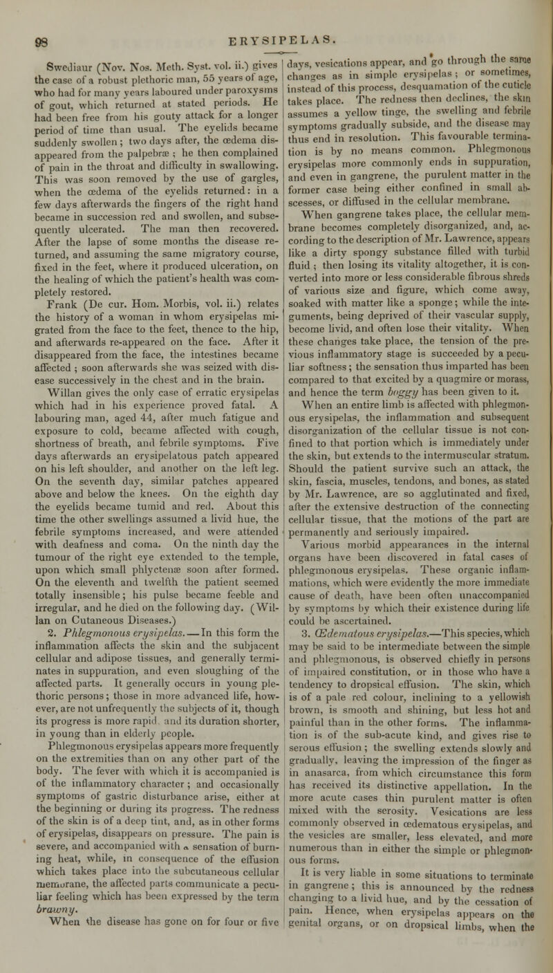 SweJiaur (Nov. Noa. Mcth. Syst. vol. ii.) gives the case of a robust plethoric man, 55 years of age, who had for many years laboured under paroxysms of gout, which returned at stated periods. He had been free from his gouty attack for a longer period of time than usual. The eyelids became suddenly swollen; two days after, the oedema dis- appeared from the palpebrae ; he then complained of pain in the throat and difficulty in swallowing. This was soon removed by the use of gargles, when the oedema of the eyelids returned: in a few days afterwards the fingers of the right hand became in succession red and swollen, and subse- quently ulcerated. The man then recovered. After the lapse of some months the disease re- turned, and assuming the same migratory course, fixed in the feet, where it produced ulceration, on the healing of which the patient's health was com- pletely restored. Frank (De cur. Horn. Morbis, vol. ii.) relates the history of a woman in whom erysipelas mi- grated from the face to the feet, thence to the hip, and afterwards re-appeared on the face. After it disappeared from the face, the intestines became affected ; soon afterwards she was seized with dis- ease successively in the chest and in the brain. Willan gives the only case of erratic erysipelas which had in his experience proved fatal. A labouring man, aged 44, after much fatigue and exposure to cold, became afiected with cough, shortness of breath, and febrile symptoms. Five days afterwards an erysipelatous patch appeared on his left shoulder, and another on the left leg. On the seventh day, similar patches appeared above and below the knees. On the eighth day the eyelids became tumid and red. About this time the other swelUngs assumed a livid hue, the febrile symptoms increased, and were attended with deafness and coma. On the ninth day the tumour of the right eye extended to the temple, upon which small phlycteuiB soon after formed. On the eleventh and twelfth the patient seemed totally insensible; his pulse became feeble and irregular, and he died on the following day. (Wil- lan on Cutaneous Diseases.) 2. Phlegmonous erysipelas In this form the inflammation affects the skin and the subjacent cellular and adipose tissues, and generally termi- nates in suppuration, and even sloughing of the affected parts. It generally occurs in young ple- thoric persons; those in more advanced life, how- ever, are not unfrequently the subjects of it, though its progress is more rapid and its duration shorter, in young than in elderly people. Phlegmonous erysipelas appears more frequently on the extremities than on any other part of the body. The fever with which it is accompanied is of the inflammatory character ; and occasionally symptoms of gastric disturbance arise, either at the beginning or during its progress. The redness of the skin is of a deep tint, and, as in other forms of erysipelas, disappears on pressure. The pain is severe, and accompanied with <v sensation of burn- ing heat, while, in consequence of the effusion which takes place into the subcutaneous cellular lueraurane, the affected parts communicate a pecu- liar feeling which has been expressed by the term brawny. When the disease has gone on for four or five days, vesications appear, and go through the sarae changes as in simple erysipelas; or sometimes, instead of this process, desquamation of the cuticle takes place. The redness then declines, the skin assumes a yellow tinge, the swelling and febrile symptoms gradually subside, and the disease may thus end in resolution. This favourable termina- tion is by no means common. Phlegmonous erysipelas more commonly ends in suppuration, and even in gangrene, the purulent matter in the former case being either confined in small ab- scesses, or diffused in the cellular membrane. When gangrene takes place, the cellular mem- brane becomes completely disorganized, and, ac- cording to the description of Mr. Lawrence, appears like a dirty spongy substance filled with turbid fluid ; then losing its vitality altogether, it is con- verted into more or less considerable fibrous shreds of various size and figure, which come away, soaked with matter like a sponge; while the inte- guments, being deprived of their vascular supply, become hvid, and often lose their vitality. When these changes take place, the tension of the pre- vious inflammatory stage is succeeded by a pecu- liar softness; the sensation thus imparted has been compared to that excited by a quagmire or morass, and hence the term boggy has been given to it. When an entire Hmb is affected with phlegmon- ous erysipelas, the inflammation and subsequent disorganization of the cellular tissue is not con- fined to that portion which is immediately under the skin, but extends to the intermuscular stratum. Should the patient survive such an attack, the skin, fascia, muscles, tendons, and bones, as stated by Mr. Lawrence, are so agglutinated and fixed, after the extensive destruction of the connecting cellular tissue, that the motions of the part are permanently and seriously impaired. Various morbid appearances in the internal organs have been discovered in fatal cases of phlegmonous erysipelas. These organic inflam- mations, which were evidently the more immediate cause of death, have been often unaccompanied by symptoms by which their existence during life could be ascertained. 3. (Edematous erysipelas.—This species, which may be said to be intermediate between the simple and phlegmonous, is observed chiefly in persons of impaired constitution, or in those who have a tendency to dropsical effusion. The skin, which is of a pale red colour, inclining to a yellowish brown, is smooth and shining, but less hot and painful than in the other forms. The inflamma- tion is of the sub-acute kind, and gives rise to serous eflusion; the swelling extends slowly and gradually, leaving the impression of the finger as in anasarca, from which circumstance this form has received its distinctive appellation. In the more acute cases thin purulent matter is often mixed with the serosity. Vesications are less commonly observed in oedematous erysipelas, and the vesicles are smaller, less elevated, and more numerous than in either the simple or phlegmon- ous forms. It is very liable in some situations to terminate in gangrene; this is announced by the redness changing to a livid hue, and by the cessation of pain. Hence, when erysipelas appears on the genital organs, or on dropsical limbs, when the