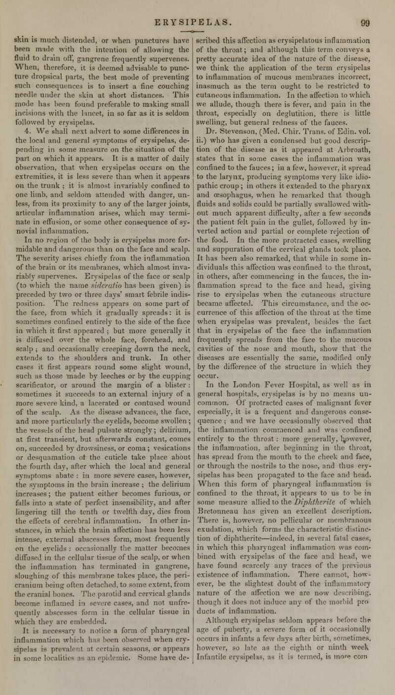 skin is much distended, or when punctures have been m^ide with the intention of allowing the fluid to drain ofl, gangrene frequently supervenes. When, therefore, it is deemed advisable to punc- ture dropsical parts, the best mode of preventing such consequences is to insert a fine couching needle under the skin at short distances. This mode has been found preferable to making small incisions with the l-incet, in so far as it is seldom followed by erysipelas. 4. We shall next advert to some differences in the local and general symptoms of erysipelas, de- pending in some measure on the situation of the part on which it appears. It is a matter of daily observation, that when erysipelas occurs on the extremities, it is less severe than when it appears on the trunk ; it is almost invariably confined to one limb, and seldom attended with danger, un- less, from its proximity to any of the larger joints, articular inflammation arises, which may termi- nate in efl'usion, or some other consequence of sy- novial inflammation. In no region of the body is erysipelas more for- midable and dangerous than on the face and scalp. The severity arises chiefly from the inflammation of the brain or its membranes, which almost inva- riably supervenes. Erysipelas of the face or scalp (to which the name sideruiio has been given) is preceded hy two or three days' smart febrile indis- position. The redness appears on some part of the face, from which it gradually spreads: it is sometimes confined entirely to the side of the face in which it first appeared ; but more generally it is diffused over the whole face, forehead, and scalp ; and occasionally creeping down the neck, extends to the shoulders and trunk. In other cases it first appears round some slight wound, such as those made by leeches or by the cupping scarificator, or around the margin of a blister : sometimes it succeeds to an external injury of a more severe kind, a lacerated or contused wound of the scalp. As the disease advances, the face, and more particularly the eyelids, become swollen ; the vessels of the head pulsate strongly; delirium, at first transient, but afterwards constant, comes on, succeeded by drowsiness, or coma; vesications or desquamation ot the cuticle take place about the fourth day, after which the local and general symptoms abate : in more severe cases, however, the symptoms in the brain increase ; the delirium increases; the patient either becomes furious, or falls into a state of perfect insensibility, and after lingering till the tenth or twelfth day, dies from the effects of cerebral inflammation. In other in- stances, in which the brain afltction has been less intense, external abscesses form, most frequently on the eyelids : occasionally the matter becomes diff'used in the cellular tissue of the scalp, or when the inflammation has terminated in gangrene, sloughing of this membrane takes place, the peri- cranium being often detached, to some extent, from the cranial bones. The parotid and cervical glands become inflamed in severe cases, and not unfre- quently abscesses form in the cellular tissue in which they are embedded. It is necessary to notice a form of pharyngeal inflammation which has been observed when ery- sipelas is prevalent at certain seasons, or appears in some localities as an enidemic. Some have de- scribed this affection as erysipelatous inflammation of the throat; and although this) term conveys a pretty accurate idea of the nature of the disease, we think the application of the term erysipelas to inflammation of mucous membranes incorrect, inasmuch as the term ought to be restricted to cutaneous inflammation. In the affection to which we allude, though there is fever, and pain in the throat, especially on deglutition, there is little swelling, but general redness of the fauces. Dr. Stevenson, (Med. Chir. Trans, of Edin. vol. ii.) who has given a condensed but good descrip- tion of the disease as it appeared at Arbroath, states that in some cases the inflammation was confined to the fauces; in a few, however, it spread to the larynx, producing symptoms very like idio- pathic croup; in others it extended to the pharynx and oesophagus, when he remarked that though fluids and solids could be partially swallowed with- out much apparent difficulty, after a few seconds the patient felt pain in the gullet, followed by in- verted action and partial or complete rejection of the food. In the more protracted cases, swelling and suppuration of the cervical glands took place. It has been also remarked, that while in some in- dividuals this affection was confined to the throat, in others, after commencing in the fauces, the in- flammation spread to the face and head, giving rise to erysipelas when the cutaneous structure became affected. This circumstance, and the oc- currence of this affection of the throat at the time when erysipelas was prevalent, besides the fact that in erysipelas of the face the inflammation frequently spreads from the face to the mucous cavities of the nose and mouth, show that the diseases are essentially the same, modified only by the difference of the structure in which they occur. In the London Fever Hospital, as well as in general hospitals, erysipelas is by no means un- common. Of protracted cases of malignant fever especially, it is a frequent and dangerous conse- quence ; and we have occasionally observed that the inflammation commenced and was confined entirely to the throat: more generally, tyjwever, the inflammation, after begitming in the throat, has spread from the mouth to the cheek and face, or through the nostrils to the nose, and thus ery- sipelas has been propagated to the face and head. When this form of pharyngeal inflammation is confined to the throat, it appears to us to be in some measure allied to the Diphtherite of which Bretonneau has given an excellent description. There is, however, no pellicular or membranous exudation, which forms the characteristic distinc- tion of diphtherite—indeed, in several fatal cases, in which this pharyngeal inflammation was com- bined with erysipelas of the face and head, we have found scarcely any traces of the previous existence of inflammation. There cannot, how- ever, be the slightest doubt of the inflammatory nature of the affection we are now describing, though it does not induce any of the morbid pro ducts of inflammation. Although erysipelas seldom appears before thn age of puberty, a €«vere form of it occasionally occurs in infants a few days after birth, sometimes, however, so late as the eighth or ninth week Infantile erysipelas, as it is termed, is mo>-<? com