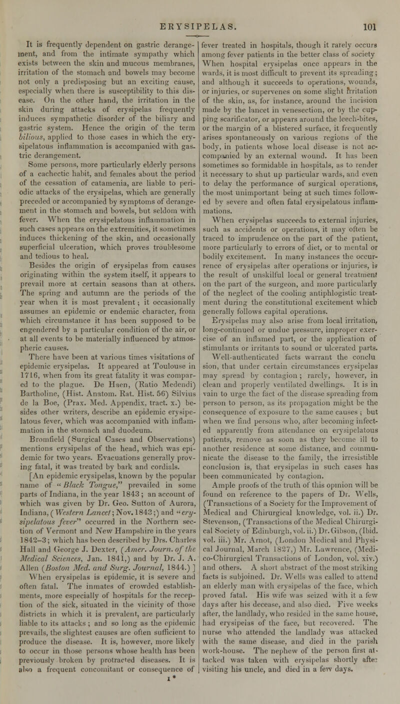 It is frequently dependent on gastric derange- ment, and from the intimate sympathy which exists between the skin and mucous membranes, irritation of the stomach and bowels may become not only a predisposing but an exciting cause, especially when there is susceptibility to this dis- ease. On the other hand, the irritation in the skin during attacks of erysipelas frequently induces sympathetic disorder of the biliary and gastric system. Hence the origin of the term bilious, applied to those cases in which the ery- sipelatous inflammation is accompanied with gas- tric derangement. Some persons, more particularly elderly persons of a cachectic habit, and females about the period of the cessation of catamenia, are liable to peri- odic attacks of the erysipelas, which are generally preceded or accompanied by symptoms of derange- ment in the stomach and bowels, but seldom with fever. When the erysipelatous inflammation in such cases appears on the extremities, it sometimes induces thickening of the skin, and occasionally superficial ulceration, which proves troublesome and tedious to heal. Besides the origin of erysipelas from causes originating within the system itself, it appears to prevail more at certain seasons than at others. The spring and autumn are the periods of the year when it is most prevalent; it occasionally assumes an epidemic or endemic character, from which circumstance it has been supposed to be engendered by a particular condition of the air, or at all events to be materially influenced by atmos- pheric causes. There have been at various times visitations of epidemic erysipelas. It appeared at Toulouse in 1716, when from its great fatality it was compar- ed to the plague. De Haen, (Ratio Medendi) Bartholinc, (Hist. Anatom. Rat. Hist. 56) Silvius de la Boe, (Prax. Med. Appendix, tract, x.) be- sides other writers, describe an epidemic erysipe- latous fever, which was accompanied with inflam- mation in the stomach and duodeum. Bromfield (Surgical Cases and Obsei-vations) mentions erysipelas of the head, which was epi- demic for two years. Evacuations generally prov- ing fatal, it was treated by bark and cordials. [An epidemic erysipelas, known by the popular name of  Black Tongue, prevailed in some parts of Indiana, in the year 1843 ; an account of which was given by Dr. Geo. Sutton of Aurora, Indiana, ( Western Lancet; Nov. 1843;) and  ery- sipelatous fever'' occurred in the Northern sec- tion of Vermont and New Hampshire in the years 1842-3; which has been described by Drs. Charles Hall and George J. Dexter, (^Amer. Journ. of the Medical Sciences, Jan. 1841,) and by Dr. J. A. Allen (Boston Med. and Surg. Journal, 1844.) ] When erysipelas is epidemic, it is severe and often fatal. The inmates of crowded establish- ments, more especially of hospitals for the recep- tion of the sick, situated in the vicinity of those districts in which it is prevalent, are particularly liable to its attacks ; and so long as the epidemic prevails, the slightest causes are often sufficient to produce the disease. It is, however, more likely to occur in those persons whose health has been previously broken by protracted diseases. It is also a frequent concomitant or consequence of fever treated in hospitals, though it rarely occurs among fever patients in the better class of society When hospital erysipelas once appears in the wards, it is most difficult to prevent its spreading; and although it succeeds to operations, wounds, or injuries, or supervenes on some slight frritation of the skin, as, for instance, around the incision made by the lancet in venesection, or by the cup- ping scarificator, or appears around the leech-biles, or the margin of a blistered surface, it frequently arises spontaneously on various regions of the body, in patients whose local disease is not ac- compajiied by an external wound. It has been sometimes so formidable in hospitals, as to render it necessary to shut up particular wards, and even to delay the performance of surgical operations, the most unimportant being at such times follow- ed by severe and often fatal erysipelatous inflam- mations. W^hen erysipelas succeeds to external injuries, such as accidents or operations, it may often be traced to imprudence on the part of the patient, more particularly to errors of diet, or to mental or bodily excitement. In many instances the occur- rence of erysipelas after operations or injuries, is the result of unskilful local or general treatment on the part of the surgeon, and more particularly of the neglect of the cooling antiphlogistic treat- ment during the constitutional excitement which generally follows capital operations. Erysipelas may also arise from local irritation, long-continued or undue pressure, improper exer- cise of an inflamed part, or the application of stimulants or irritants to sound or ulcerated parts. Well-authenticated facts warrant the conclu sion, that under certain circumstances erysipelas may spread by contagion; rarely, however, in clean and properly ventilated dwellings. It is in vain to urge the fact of the disease spreading from person to person, as its propagation might be the consequence of exposure to the same causes ; but when we find persons who, after becoming infect- ed apparently from attendance on erysipelatous patients, remove as soon as they become ill to another residence at some distance, and commu- nicate the disease to the family, the irresistible conclusion is, that erysipelas in such cases has been communicated by contagion. Ample proofs of the truth of this opmion will be found on reference to the papers of Dr. Wells, (Transactions of a Society for the Improvement of Medical and Chirurgical knowledge, vol. ji.) Dr. Stevenson, (Transactions of the Medical Chirurgi- cal Society of Edinburgh, vol. ii.) Dr. Gibson, (Ibid, vol. iii.) Mr. Arnot, (London Medical and Physi- cal .lournal, March 1827,) Mr. Lawrence, (Medi- co-Chirurgical Transactions of London, vol. xiv.) and others. A short abstract of the most striking facts is subjoined. Dr. Wells was called to attend an elderly man with erysipelas of the face, which proved fatal. His wife was seized with it a few days after his decease, and also died. Five weeks after, the landlady, who resided in the same house, had erysipelas of the face, but recovered. The nurse who attended the landlady was attacked with the same disease, and died in the parish work-house. The nephew of the person first nl- tacked was taken with erysi[)elas shortly afte:; visiting his uncle, and died in a few days.