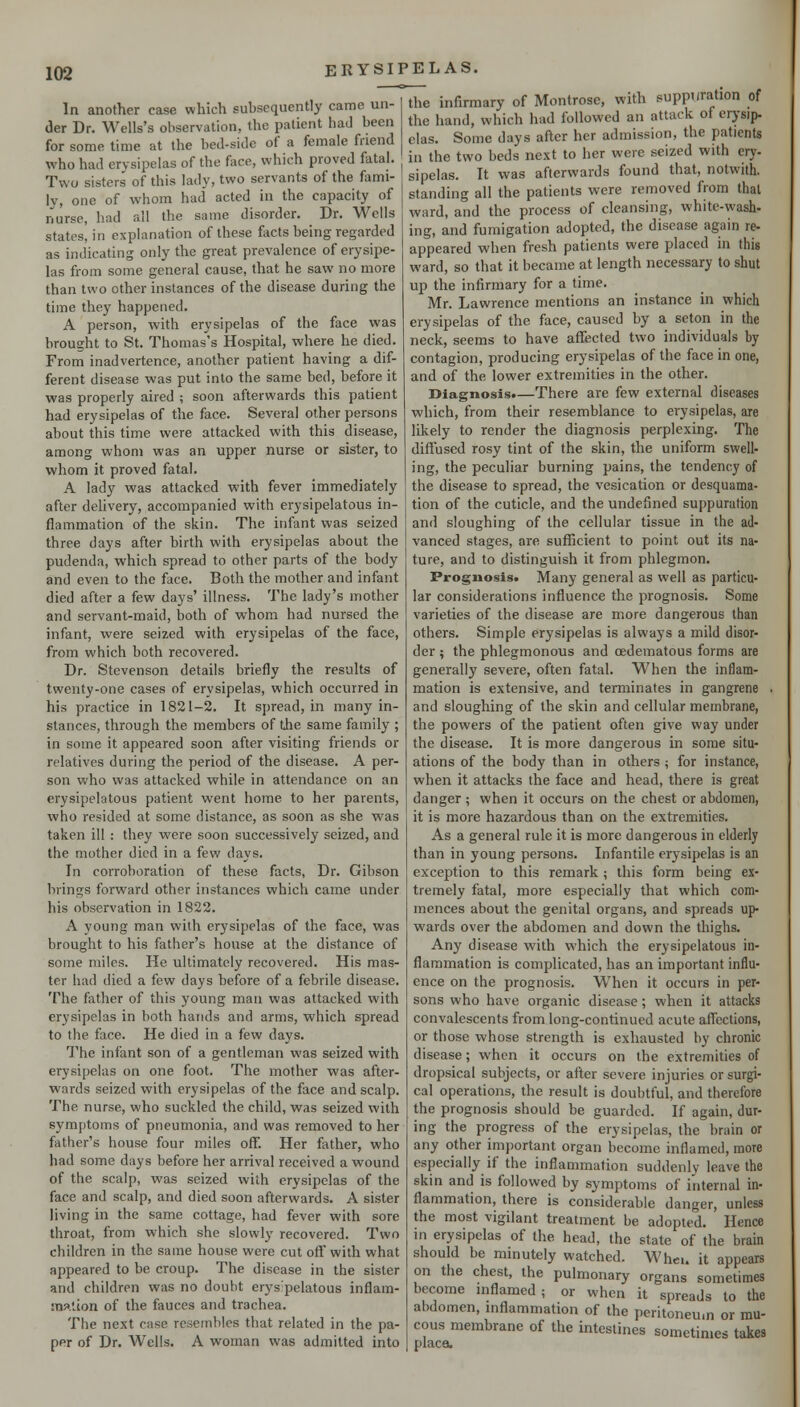 In another case which subsequently came un- der Dr. Wells's observation, the patient had been for some time at the bed-side of a female friend who had erysipelas of the face, which proved fatal. Two sisters of this lady, two servants of the flimi- ly, one of whom had acted in the capacity of nurse, had all the same disorder. Dr. Wells states, in explanation of these facts being regarded as indicating only the great prevalence of erysipe- las from some general cause, that he saw no more than two other instances of the disease during the time they happened. A person, with erysipelas of the face was brought to St. Thomas's Hospital, where he died. From inadvertence, another patient having a dif- ferent disease was put into the same bed, before it was properly aired ; soon afterwards this patient had erysipelas of the face. Several other persons about this time were attacked with this disease, among whom was an upper nurse or sister, to whom it proved fatal. A lady was attacked with fever immediately after dehvery, accompanied with erysipelatous in- flammation of the skin. The infant was seized three days after birth with erysipelas about the pudenda, which spread to other parts of the body and even to the face. Both the mother and infant died after a few days' illness. The lady's mother and servant-maid, both of whom had nursed the infant, were seized with erysipelas of the face, from which both recovered. Dr. Stevenson details briefly the results of twenty-one cases of erysipelas, which occurred in his practice in 1821-2. It spread, in many in- stances, through the members of tjie same family ; in some it appeared soon after visiting friends or relatives during the period of the disease. A per- son who was attacked while in attendance on an erysipelatous patient went home to her parents, who resided at some distance, as soon as she was taken ill : they were soon successively seized, and the mother died in a few days. In corroboration of these facts, Dr. Gibson brings forward other instances which came under his observation in 1822. A young man with erysipelas of the face, was brought to his father's house at the distance of some miles. He ultimately recovered. His mas- ter had died a few days before of a febrile disease. The father of this young man was attacked with erysipelas in both hands and arms, which spread to the face. He died in a few days. The infant son of a gentleman was seized with erysipelas on one foot. The mother was after- wards seized with erysipelas of the face and scalp. The nurse, who suckled the child, was seized with symptoms of pneumonia, and was removed to her father's house four miles off. Her father, who had some days before her arrival received a wound of the scalp, was seized with erysipelas of the face and scalp, and died soon afterwards. A sister living in the same cottage, had fever with sore throat, from which she slowly recovered. Two children in the same house were cut off with what appeared to be croup. The disease in the sister and children was no doubt erys pelatous inflam- :n3.tion of the fauces and trachea. The next case resembles that related in the pa- per of Dr. Wells. A woman was admitted into the infirmary of Montrose, with suppuration of the hand, which had followed an attack of erj'sip. clas. Some days after her admission, the patients in the two beds next to her were seized with cry- sipelas. It was afterwards found that, notwith. standing all the patients were removed from that ward, and the process of cleansing, white-wash- ing, and fumigation adopted, the disease again re- appeared when fresh patients were placed in this ward, so that it became at length necessary to shut up the infirmary for a time. Mr. Lawrence mentions an instance in which erysipelas of the face, caused by a seton in the neck, seems to have aflTected two individuals by contagion, producing erysipelas of the face in one, and of the lower extremities in the other. Diagnosis.—There are few external diseases which, from their resemblance to erysipelas, are likely to render the diagnosis perplexing. The diffused rosy tint of the skin, the uniform swell- ing, the peculiar burning pains, the tendency of the disease to spread, the vesication or desquama- tion of the cuticle, and the undefined suppuration and sloughing of the cellular tissue in the ad- vanced stages, are sufficient to point out its na- ture, and to distinguish it from phlegmon. Prognosis* Many general as well as particu- lar considerations influence the prognosis. Some varieties of the disease are more dangerous than others. Simple erysipelas is always a mild disor- der ; the phlegmonous and cedematous forms are generally severe, often fatal. When the inflam- mation is extensive, and terminates in gangrene . and sloughing of the skin and cellular membrane, the powers of the patient often give way under the disease. It is more dangerous in some situ- ations of the body than in others ; for instance, when it attacks the face and head, there is great danger ; when it occurs on the chest or abdomen, it is more hazardous than on the extremities. As a general rule it is more dangerous in elderly than in young persons. Infantile erysipelas is an exception to this remark ; this form being ex- tremely fatal, more especially that which com- mences about the genital organs, and spreads up- wards over the abdomen and down the thighs. Any disease with which the erysipelatous in- flammation is complicated, has an important influ- ence on the prognosis. When it occurs in per- sons who have organic disease; when it attacks convalescents from long-continued acute affections, or those whose strength is exhausted by chronic disease; when it occurs on the extremities of dropsical subjects, or after severe injuries or surgi- cal operations, the result is doubtful, and therefore the prognosis should be guarded. If again, dur- ing the progress of the erysipelas, the brain or any other important organ become inflamed, more especially if the inflammation suddenly leave the skin and is followed by symptoms of internal in- flammation, there is considerable danger, unless the most vigilant treatment be adopted. Hence in erysipelas of the head, the state of the brain should be minutely watched. Whcu it appears on the chest, the pulmonary organs sometimes become inflamed; or when it spreads to the abdomen, inflammation of the peritoneum or mu- cous membrane of the intestines sometimes takes placa.