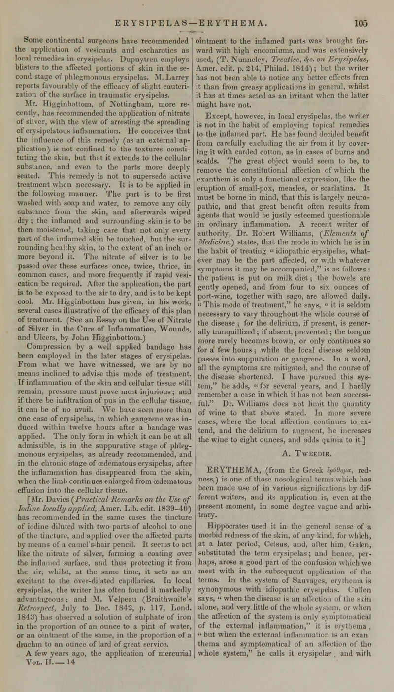 Some continental surgeons have recommended the application of vesicants and escharotics as local remedies in erysipelas. Dupuytrcn employs blisters to the affected portions of skin in the se- cond stage of phlegmonous erysipelas. M. Larrey reports favourably of the edicacy of slight cauteri- zation of the surface in traumatic erysipelas. Mr. Higginbottom, of Nottingham, more re- cently, has recommended the application of nitrate of silver, with the view of arresting the spreading of erysipelatous inflammation. He conceives that the influence of this remedy (as an external ap- plication) is not confined to the textures consti- tuting the skin, but that it extends to the cellular substance, and even to the parts more deeply seated. This remedy is not to supersede active treatment when necessary. It is to be applied in the following manner. The part is to be first washed with soap and water, to remove any oily substance from the skin, and afterwards wiped dry ; the inflamed and surrounding skin is to be then moistened, taking care that not only every part of the inflamed skin be touched, but the sur- rounding healthy skin, to the extent of an inch or more beyond it. The nitrate of silver is to be passed over these surfaces once, twice, thrice, in common cases, and more frequently if rapid vesi- cation be required. After the application, the part is to be exposed to the air to dry, and is to be kept cool. Mr. Higginbottom has given, in his work, several cases illustrative of the efficacy of this plan of treatment. (See an Essay on the Use of Nitrate of Silver in the Cure of Inflammation, Wounds, and Ulcers, by John Higginbottom.) Compression by a well applied bandage has been employed in the later stages of erysipelas. From what we have witnessed, we are by no means inclined to advise this mode of treatment. If inflammation of the skin and cellular tissue still remain, pressure must prove most injurious; and if there be infiltration of pus in the cellular tissue, it can be of no avail. We have seen more than one case of erysipelas, in which gangrene was in- duced within twelve hours after a bandage was applied. The only form in which it can be at all admissible, is in the suppurative stage of phleg- monous erysipelas, as already recommended, and in the chronic stage of oedematous erysipelas, after the inflammation has disappeared from the skin, when the limb continues enlarged from (Edematous effusion into the cellular tissue. [Mr. Davies (^Practical Remarks on the Use of Iodine locally applied, Amer. Lib. edit. 1839-40) has recommended in the same cases the tincture of iodine diluted with two parts of alcohol to one of the tincture, and applied over the affected parts by means of a camel's-hair pencil. It seems to act like the nitrate of silver, forming a coating over the inflamed surface, and thus protecting it from the air, whilst, at the same time, it acts as an excitant to the over-dilated capillaries. In local erysipelas, the writer has often found it markedly advantageous; and M. Velpeau (Braithwaite's Retrospect, July to Dec. 1842, p. 117, Lond. 1843) has observed a solution of sulphate of iron in the proportion of an ounce to a pint of water, or an ointment of the same, in the proportion of a drachm to an ounce of lard of great service. A few years ago, the application of mercurial Vol. II 14 ointment to the inflamed parts was brought for- ward with high encomiums, and was extensively used, (T. Nunneley, Treatise, Sfc. on Erysipelas, Amer. edit. p. 214, Philad. 1844); but the writer has not been able to notice any better effects from it than from greasy applications in general, whilst it has at times acted as an irritant when the latter might have not. Except, however, in local erysipelas, the writer is not in the habit of employing topical remedies to the inflamed part. He has found decided benefit from carefully excluding the air from it by cover- ing it with carded cotton, as in cases of burns and scalds. The great object would seem to be, to remove the constitutional affection of which the exanthem is only a functional expression, like the eruption of small-pox, measles, or scarlatina. It must be borne in mind, that this is largely neuro- pathic, and that great benefit often results from agents that would be justly esteemed questionable in ordinary inflammation. A recent writer of authority. Dr. Robert Williams, (^Elements of Medicine,) states, that the mode in which he is in the habit of treating  idiopathic erysipelas, what- ever may be the part affected, or with whatever symptoms it may be accompanied, is as follows: the patient is put on milk diet; the bowels are gently opened, and from four to six ounces of port-wine, together with sago, are allowed daily.  This mode of treatment, he says,  it is seldom necessary to vary throughout the whole course of the disease ; for the delirium, if present, is gener- ally tranquillized ; if absent, prevented ; the tongue more rarely becomes brown, or only continues so for a few hours ; while the local disease seldom passes into suppuration or gangrene. In a word, all the symptoms are mitigated, and the course of the disease shortened. I have pursued this sys- tem, he adds,  for several years, and I hardly remember a case in which it has not been success- ful. Dr. Williams does not limit the quantity of wine to that above stated. In more severe cases, where the local affection continues to ex- tend, and the delirium to augment, he increases the wine to eight ounces, and adds quinia to it.] A. TWEEDIE. ERYTHEMA, (from the Greek lfi6n)>a, red- ness,) is one of those nosological terms which has been made use of in various significations by dif- ferent writers, and its application is, even at the present moment, in some degree vague and arbi- trary. Hippocrates used it in the general sense of a morbid redness of the skin, of any kind, for which, at a later period, Celsus, and, after him, Galen, substituted the term erysipelas; and hence, per- haps, arose a good part of the confusion which we meet with in the subsequent application of the terms. In the system of Sauvages, erythema is synonymous whh idiopathic erysipelas. Cullen says,  when the disease is an affection of the skin alone, and very little of the whole system, or when the affection of the system is only symptomatica) of the external inflammation, it is erythema ,  but when the external inflammation is an exan thema and symptomatical of an aflection of tho whole system, he calls it erysipelas . and with