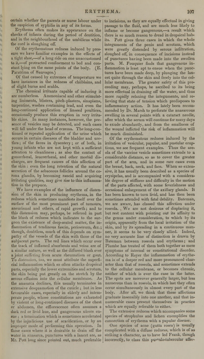 certain whether the parents or nurse labour under the suspicion of syphilis in any of its forms. Erythema often makes its appearance on the cheeks of infants during the period of dentition, and in the neighbourhood of the umbilicus while the cord is sloughing off. Of the erythematous redness induced by pres- sure we have familiar examples in the effects of a tight shoe,—of a long ride on one unaccustomed to it,—of protracted confinement to bed and con- stant lying on the same points of the body. (E. Paratrima of Sauvages.) Of that caused by extremes of temperature we have instances in the redness of chilblains, and of slight burns and scalds. The chemical irritants capable of inducing it are numberless. Ammoniacal and other stimulat- ing liniments, blisters, pitch-plasters, sinapisms, turpentine, washes containing lead, and even the long-continued application of linseed poultices, occasionally produce this eruption in very irrita- ble skins. In many instances, however, the pre- sence of vesicles may be detected, and such cases will fall under the head of eczema. The long-con- tinued or repeated application of the urine which occurs in certain diseases of the bladder and ure- thra ; of the faeces in dysentery ; or of both, in young infants who are not kept with a sufficient attention to cleanliness ; as also the contact of gonorrhoeal, leucorrhoeal, and other morbid dis- charges, are frequent causes of this affection of the skin : even the long retention of the natural secretion of the sebaceous follicles around the co- rona glandis, by becoming rancid and acquiring irritating qualities, may give rise to this inflamma- tion in the prepuce. We have examples of the influence of disten- sion of the skin in producing erythema, in the redness which sometimes manifests itself over the surface of the most prominent part of tumours, aneurismal and others, of rapid growth; and to this distension may, perhaps, be referred in part the blush of redness which indicates to the sur- geon the existence of deep-seated matter, the in- flammation of tendinous fascia;, periosteum, &c.; though, doubtless, much of this depends on sym- pathy of the vessels of the skin with those of the aubjacent parts. The red lines which occur over the track of inflamed absorbents and veins are of a similar nature, as well as the diffused blush over a joint sullering from acute rheumatism or gout. To distension, too, we must attribute the superfi- cial inflammation which so often attacks dropsical parts, especially the lower extremities and scrotum, the skin being put greatly on the stretch by the serous effusion into the cellular membrane. As the anasarca declines, this usually terminates in extensive desquamation of the cuticle ; but in less favourable cases, especially in elderly and intem- perate people, whose constitutions are exhausted by violent or long-continued diseases of the chest or abdomen, the efflorescence often assumes a dark red or livid hue, and gangrenous ulcers en- sue ; a termination which is sometimes accelerated by the injudicious use of scarification, or by an improper mode of performing this operation. In those cases where it is desirable to drain off the water in anasarca, punctures with a lancet are, as Mr. Pott long since pointed out, much preferable to incisions, as they are equally effectual in giving passage to the fluid, and are much less likely to inflame or become gangrenous,—a result which there is so much reason to dread in dropsical hab- its. Pott gives three cases in which the whole integuments of the penis and scrotum, which were greatly distended by serous infiltration, sloughed off, in consequence of incisions instead of punctures having been made into the swollen parts. M. Fouquier finds that gangrenous in- flammation is least apt to ensue when the punc- tures have been made deep, by plunging the lan- cet quite through the skin and freely into the cel- lular membrane. The greater safety of this pro- ceeding may, perhaps, be ascribed to its being more effectual in draining off the water, and thus more rapidly relaxing the integuments, and re- lieving that state of tension which predisposes to inflammatory action. It has lately been recom- mended by Dr. Marsh to perforate the anasarcous swelling in several points with a cataract needle, after which the serum will continue for many days to exude abundantly, and from the smallness of the wound inflicted the risk of inflammation will be much diminished. Of the erythematous redness induced by the irritation of vesicular, papular, and pustular erup- tions, we see frequent examples. Thus the are- ola of the vaccine vesicle sometimes extends to a considerable distance, so as to cover the greater part of the arm, and in some rare cases even the breast, back, neck, and face. When so exten- sive, it has usually been described as a species of erysipelas, and is accompanied with a considera- ble degree of stiffness and difficulty in the motion of the parts affected, with some feverishness and occasional enlargement of the axillary glands. It has been known to turn livid, and has then been sometimes attended with fatal debility. Bateman, we are aware, has classed this affection under roseola. We are not desirous of displacing it, but rest content with pointing oul its affinity to the genus under consideration, to which by its origin, apparently from the local irritation of the skin, and by its spreading in a continuous man- ner, it seems to be very closely allied. Indeed, no very accurate line of distinction is drawn by Bateman between roseola and erythema; and Plumbe has treated of them both together as mere symptoms of internal or constitutional disorder. According to Rayer the inflammation of erythe- ma is of a deeper red and more pronounced char- acter than that of roseola, and sometimes extends to the cellular membrane, or becomes chronic, neither of which is ever the case in the latter. The spots are moreover generally larger, but less numerous than in roseola, in which last they often occur simultaneously in almost every part of the body. After all, we think that these affections graduate insensibly into one another, and that in- numerable cases present themselves in practice which are equally referable to either. The extensive redness which accompanies some species of strophulus and lichen exemplifies the connection of erythema with a papular disease. One species of acne (gutta rosea) is usually complicated with a diffuse redness, which is of so striking a character, as to have led Frank, though incorrectly, to class this pup'nlo-tubercular affer-