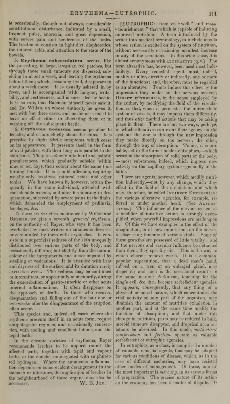 id occasionally, though not always, considerable constitutional disturbance, indicated by a small, freqncnt pulse, anorexia, and great depression, with severe pain and tenderness of the limbs. The treatment consists in light diet, diaphoretics, the mineral acids, and attention to the state of the bowels. 5. Erythema tubvrciilatnm occurs, like the preceding, in large, irregular, red patches, but through these small tumours are dispersed, sub- siding in about a week, and leaving the erythema behind them, which, becoming livid, disappears in about a week more. It is usually ushered in by fever, and is accompanied with languor, irrita- bility, and restlessness, and is succeeded by hectic. It is so rare, that Bateman himself never saw it, and Dr. Willan, on whose authority he gives it, met with but three cases, and medicine seemed to have no effect either in alleviating them or in warding off' the subsequent hectic. 6. Erytliema nodosum seems peculiar to females, and occurs chiefly about the shins. It is preceded by slight febrile symptoms, which cease on its appearance. It presents itself in the form of oval patches, with their long axis parallel to the shin bone. They rise slowly into hard and painful protuberances, which gradually subside within nine or ten days, their colour about the same time turning bluish. It is a mild affection, requiring usually only laxatives, mineral acids, and other tonics. We have known it, however, return fre- quently in the same individual, attended with considerable oedema, and after terminating in des- quamation, succeeded by severe pains in the limbs, which demanded the employment of pediluvia, bandages, &c. To these six varieties mentioned by Willan and Bateman, we give a seventh, general erythema, on the authority of Rayer, who says it has been overlooked by most writers on cutaneous diseases, or confounded by them with erysipelas. It con- sists in a superficial redness of the skin unequally distributed over various parts of the body, and occasionally differing but slightly from the natural colour of the integuments, and unaccompanied by swelling or vesications. It is attended with heat and dryness of the surface, and its duration rarely exceeds a week. The redness may be contiiiued or intermittent, or appear only momentarily, during the exacerbation of gastro-enteritic or other acute internal inflammations. It often disappears on the approach of death. In those who recover, desquamation and falling out of the hair one or two weeks after the disappearance of the eruption, often occur. This species, and, indeed, all cases where the erythema presents itself in an acute form, require antiphlogistic regimen, and occasionally venesec- tion, with cooling and emollient lotions, and the tepid bath. In the chronic varieties of erythema, Rayer recommends leeches to be applied round the affected parts, together with tepid and vapour baths, or the douche impregnated with sulphuret- ted hydrogen. Where the cutaneous inflamma- tion depends on some evident derangement in the stomach or intestines, the applicatjon of leeches in the neighbourhood of these organs may also be necessarv. W. B. Joy. [EUTROPHIC; from tv, well, and rooir, nourishment: that which is capable of inducing improved nutrition. A term introduced by the writer into medical terminology, to include agents whose action is excited on the system of nutrition, without necessarily occasioning manifest increase in any of the secretions. In this wide sense, it is almost synonymous with alterative (q. v.) The term alterative has, however, been used most inde- finitely. Every remedial agent must, indeed, modify or alter, directly or indirectly, one or more of the functions; and, therefore, must be regarded as an alterative. Tonics induce this effect by the impression they make on the nervous system; Direct etJtrophics, in the sense employed by the author, by modifying the fluid of the circula- tion, so that, when it permeates the intermediate system of vessels, it may impress them differently, and thus alter morbid actions that may be taking place in them. There are but two ways, perhaps, in which alteratives can exert their agency on the system: the one is through the new impression they make directly on the nerves; the other, through the way of absorption. Tonics, it is pro- bable, act in the former mode ; eutrophics,—which occasion the absorption of solid parts of the body, — most substances, indeed, which impress new activity on the capillary system—generally in the latter. There are agents, however, which modify nutri- tion indirectly,—not by any change, which they effect in the fluid of the circulation, and which may, therefore, be called Ixdihect Euteopuics ; the various alterative agencies, for example, re- ferred to under another head. (See Altera- tives.) The influence of the nervous system as a modifier of nutritive action is strongly exem- plified, when powerful impressions are made upon it. Of this we have examples in the effect of the imagination, or of new impressions on the nerves, in discussing tumours of various kinds. Some of these growths are possessed of little vitality ; and if the nervous and vascular influence be detracted from them, they speedily die. This is the way in which charms remove warts. It is a common, popular superstition, that a dead man's hand, rubbed on a wen or an enlarged gland, may dispel it; and such is the occasional result: in the same manner Perkinism, touching for the king's evil, &c. &c., become sorbcfacient agencies. It appears, consequently, that any thing of a physical or moral nature, which concentrates the vital activity on any part of the organism, may diminish the amount of nutritive exhalation in another part, and at the same time modify the function of absorption; and that under this change in nutrition, parts may be reduced in bulk, morbid tumours disappear, and dropsical accumu- lations be absorbed. In this mode, methodical compression and friction operate as valuable sorbefacient or eutrophic agencies. In eutrophics, as a class, is comprised a number of valuable remedial agents, that may be adapted for various conditions of disease, which, as in the case of different cachexies, may have resisted other modes of management. Of these, one of the most important is m&cury, in its various forms of preparation. The precise nature of its action on the cconom/ has been a matter <3t dispute, h